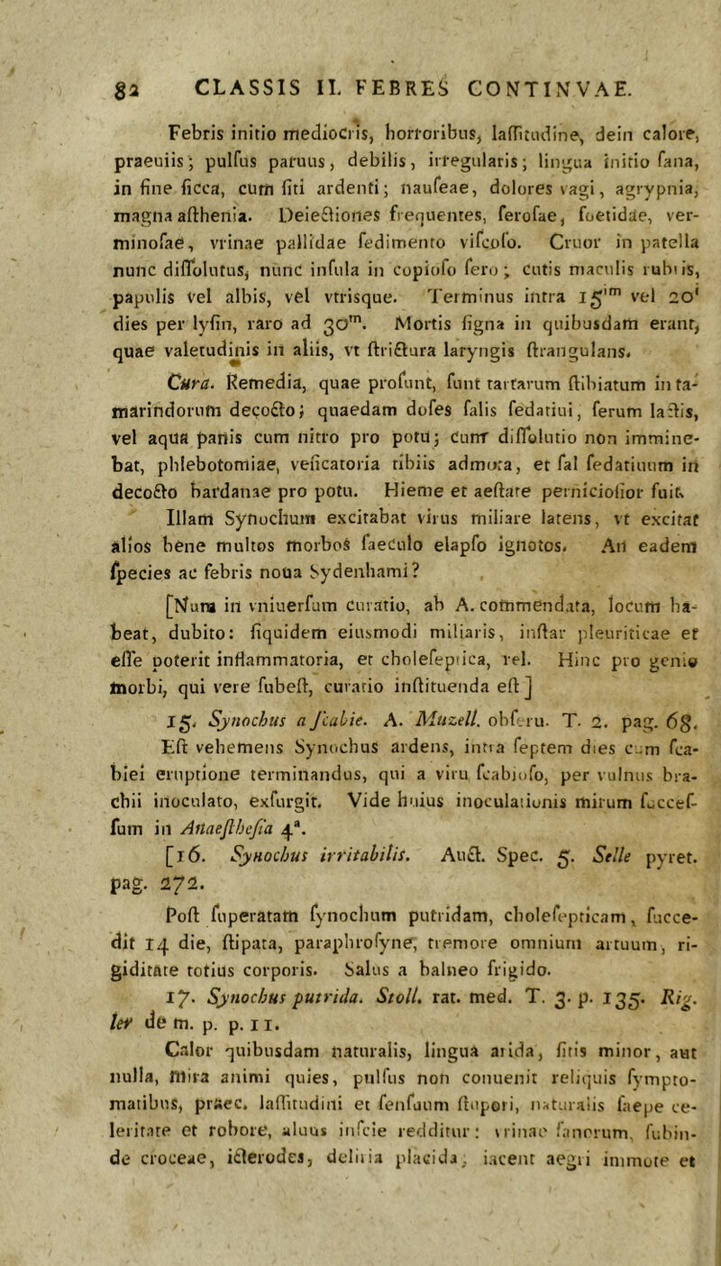 Febris initio mediocris, horroribus, ladltudine, dein calore, praeuiis; pulfus pafuus, debilis, irregularis; lingua initio fana, in fine ficca, cum fiti ardenti; naufeae, dolores vagi, agrypnia, magna afthenia. Deieftioiies frenuentes, ferofae, foetidae, ver- minofae, vrinae pallidae fedimento vifcolo. Cruor in patella nunc diflblutus, nunc infula in copiofo fero; cutis maculis rubiis, papulis vel albis, vel vtrisque. Terminus intra 15'^ 2o' dies per lyfin, raro ad 30'. Mortis ligna in quibusdam erant, quae valetudinis in aliis, vt ftriftura laryngis ftrangulans. Cura. Remedia, quae profunt, fuut tartarum ftibiatum inta- marindorum decofto; quaedam dufes falis fedariui, ferum laflis, vel aqUa panis cum nitro pro potu; Cunr diflblutio non immine- bat, phlebotomiae, vencatoria tibiis admota, et fal fedatiuum in decofto bardanae pro potu. Hieme et aeftare perniciolior fuit% Illam Synochum excitabat virus miliare latens, vt excitat alios bene multos morboS faeCulo elapfo ignotos. Ail eadem fpecies ac febris noua Sydenhami? [Mura in vniuerfuin Curatio, ab A. commendata, loCum ha- beat, dubito: fiquidem eiusmodi miliaris, indar pleuriticae et elTe poterit inflammatoria, er cholefeptica, rei. Hinc pro genio Inorbi, qui vere fubeft, curatio indituenda ed] 15. Sjnochus a Jcabie. A. Muzell. oliferu. T. 2. pag. 6g, Ed vehemens Synochus ardens, intra feptem dies cum fca- blei emptione terminandus, qui a viru fcabiofo, per vulnus bra- chii inoculato, exfurgit. Vide huius inoculadonis mirum fuccef- fum in Aftaefibefia 4®. [16. Synochus irritabilis. Au£l. Spec. 5. Stile pyret. pag. 272. Rod fuperatam fynocimm putridam, cholefepticam, fucce- dit I.'| die, dipata, paraplnofyne, tremore omnium artuum, ri- giditate totius corporis. Salus a balneo frigido. ly. Synochus putrida. Stoll, rat. med. T. 3. p. 135. Rig. tef tlfc m. p. p. 11. Calor quibusdam naturalis, lingua ailda, litis minor, aut nulla, niiia animi quies, pulfus non coiiuenit reliquis fympto- maiibus, praec. laditudini et fenfaum Ibipori, n;<taraiis faepe ce- lerit.ite et robore, aluus iiifcie redditur; Minae fanorum, fubin- de croceae, itlerodes, dcliiia placida, iacent aegri immote et