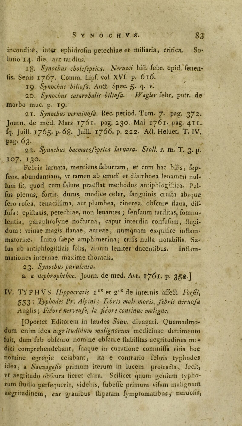 incondire, liiref ephidrofin petechiae et miliaria, critica. So- lutio 14. die, aut tardius. ig. Synochtis cholefeptica. Nerucci hifl:. febr, epid. reiieii» lis. Senis 1767. Comm, Lipf. vol. XVI p. 616, 19. Synochtis biliofa. Audi. Spec. 5* <!• 20. Synochus catarrhalis biliofa. ?Vagler febr. putr. de morbo muc. p. 19. 21. Synochus verminofa. Rec.period.Tom. y. pag. 372. Journ. de med. Mars 1761. pag. 230. Mai 1761. pag. 411. fq. Juill. 1765. p. 6g. Juill. 1766. p. 222. A£l. Heluet. T. IV. pag. 63. 22. Synochus haematofeptica laruata. Stoll. r. m. T. 3. p. 107. 130. Febris laruata, mentiens fabiirram, et cum hac bilis, fep- feos, abundantiam, vt tamen ab emefi et diarrhoea leuamen nul- lum fit, quod cum falute piaeftat methodus antipblogiftica. Pul- fus plenus, fortis, durus, modice celer, fanguinis crufta absque fero rofea, tenacilfima, aut plumbea, cinerea, obfcure flaua, dif- fufa; epiftaxis, petechiae, non leuantes ; fenfuum tarditas, forano- lentia, paraphrofyne noclurna, caput interdiu confufura, ftupi- dura; vrinae magis flauae, aureae, numquam exquifite inflam- matoriae. Initio fiepe ampbimerina; crifis nulla notabilis. Sa- lus ab antiphlogillicis folis, aluum leniter ducentibus. inflam- mationes internae maxime tlioracis, 23. Synochus purulenta, a. a ncphrophtboe. Journ. de med. Avr. 1761. p. 35fc-j 0 IV’. TY P H V S Hippocratis I et 2”® de internis aflefl. Foejti, 553 j Typhodes Fr. Alptni Febris tnali tuoris^ febris ntrtioft Anglis; Fievre nerveufe, la fievre continue maligne. [Oportet Editorem in laudes Sauv. diuagari. Quemadmo- dum enim idea aegritudinum tnalignorum medicinae detrimento fuit, dum fub obfcuro nomine obfcure Habilitas aegritudines me- dici comprehendebant, fuaque in curatione commiffa vitia boc nomine egregie celabant, ita e contrario febris typliodes idea, a Sauvagefo primum iterum in lucem protra£la, fecit, vt aegritudo obfcura fieret clara. Scilicet quum genium typho- rum ftudio perfeqneris, videbis, fubefle primum vifam malignam aegritudinem, aut gvauibus Hipatam fymptomatibus, neruofis,
