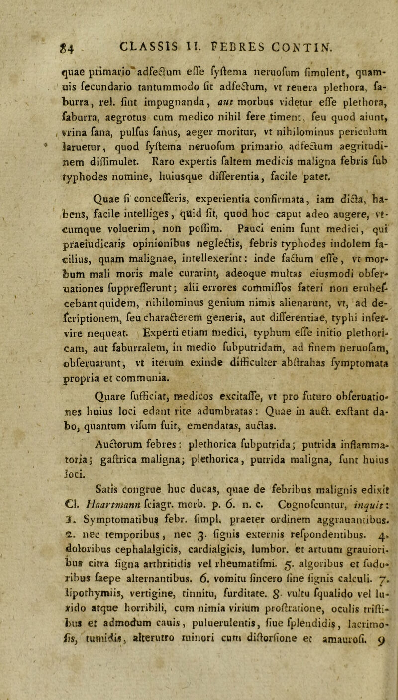 quae piimario^adfeflum efle fyftema neruofum fimulent, quam- uis fecundario tantummodo fit adfe^Ium, vt reueia plethora, fa- burra, rei. fint impugnanda, morbus videtur efiTe plethora, faburra, aegrotus cum medico nihil fere timent, feu quod aiunt, , vrina fana, pulfus fanus, aeger moritur, vt nihilominus periculum laruetur, quod fyflema neruofum primario adle£lum aegritudi- nem diflimulet. Raro expertis faltem medicis maligna febris fub typhodes nomine, huiusque differentia, facile pater. Quae fi concefferis, experientia confirmata, iam di£la, ha- bens, facile Intelliges, qtlid fit, quod hoc caput adeo augere, vt- cumque voluerim, non pofiim. Pauci enim funt medici, qui praeiudicatis opinionibus negleftis, febris typhodes indolem fa- cilius, quam malignae, intellexerint: inde fa£lum effe, vt mor- bum mali moris male curarint, adeoque multas eiusmodi obTer- nationes fupprefferunt; alii errores cotnmiffos fateri rton erubef- cebant quidem, nihilominus genium nimis alienarunt, vt, ad de- Icriptionem, feu charafterem generis, aut differentiae, typhi infet- vire nequeat. Experti etiam medici, typhum effe initio plethori- cam, aut fabunalem, in medio fubputridatn, ad finem neruofam, obferuarunt, vt iterum exinde difficulter abftrahas fymptomata propria et communia. Quare fufficiat, medicos excitaffe, vt pro futuro obferuatio- jies huius loci edant rite adumbratas; Quae in auft. exftant da- bo, quantum vifum fuit, emendatas, auflas. Auclorum febres ; plethorica fubputrida; putrida inflamma- toria} gaftrica maligna; plethorica, putrida maligna, funt huius Joci. Satis Congrue huc ducas, quae de febribus malignis edixit Cl. Haartfitann fciagr. morb. p. 6. n. c. Cognofcuntur, inquit: Symptomatibus febr. limpl. praeter ordinem aggr.auaniibus. C. nec temporibus, nec 3. fignis externis refpondemibus. 4. doloribus cephalalgicis, cardialgicis, lumbor. et artuum grauiori- bu» citra figna arthritidis vel rbeumatifmi. 5. algoribus et fudo- ribos faepe alternantibus. 6. vomitu fincero line lignis calculi. 7. lipothymiis, vertigine, tinnitu, furditate. S- vultu fqualido vel lu- Jfido atque horribili, cum nimia virium proftratione, oculis trifli- bus et admodum cauis, puluerulentis, fiue fplendidis, lacrimo-