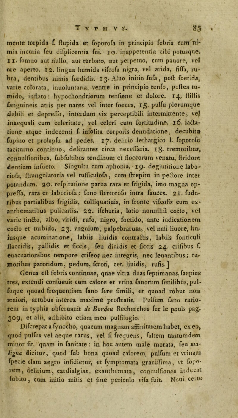 mente torpida f. ftupida et foporofa in principio febris cum ni- mia incuria feu difplicentia fui. lO- inappetentia cibi potusqne. 11. fomno aut nullo, aut turbato, aut perpetuo, cum pauore, vel ore aperto. I2. lingua humida vifcofa nigra, vel arida, filTa, ru- bra, dentibus nimis fordidis. 13. .Alno initio fufa, poli foetida, varie colorata, inuoluntaria, ventre in principio tenfo, poftea tu- mido, inflato; hypochondriorum tenfione et dolore. 14, ftillis fanguineis atris per nares vel inter foeces, 15. pulfu plerumque debili et depreflb, interdum vix perceptibili intermittente, vej inaequali cum celeritate, vel celeri cum fortitudine, 16. ia£la- lione atque indecenti f, infollta corporis denudatione, decubiti* fupino et prolapfu ad pedes. ly. delirio lethargico 1. foporofo taciturno continuo, delirantes circa neceflaria. ig. tiemoribu% conuulfionibus, fubfultibus tendinum et floccorum venatu, ftridore dentium infueto. Singultu cum aphonia. 19. deglutitione labo- riofa, ftraiigulatoria vel tulliculofa, cum ftrepitu in peclore inter potandum. 30. refpiratione parua rara et frigida, imo magna op- prefla, rara et iaboriofa : fono ftertorofo intra fauces. 21. fudo- ribus partialibus frigidis, colliquatiuis, in fronte vifcofis cum ex- anthematibus pulicariis. 22. ifchuria, lotio nonnihil coito, vel varie tinilo, albo, viridi, rufo, nigro, foetido, ante iudicationem co£lo et turbido. 23. vnguium, palpebrarum,, vel nafi liuore, bu- iusque acuminatione, labiis liuidis contraclis, labiis fonticuli flaccidis, pallidis et ficcis, feu diuidis et ficcis 24. crifibus f. euacuationibus tempore crifeos nec integris, nec leuantibus; tur moribus parotidum, pedum, fcroti, cet. liuidis, rufis.] Genui eft febris continuae, quae vitra duas feptimanas, faepius tres, extendi confueuit cum calore et vrina fanorum fimilibiis, pul- fuque quoad frequentiam fano fere fimili, et quoad robur non maiori, artubus interea maxime proflrati*. Pulfum fano rario- rem in typhis obferuauit de Bordeu Recheiches fur le pouls pag. 309, et alii, adhibito etiam meo pul^ilogio. , Difcrepat a fynocho, quacum magnam affinitatem habet, exeo, quod pulfus vel aeque rarus, vel fi frequens, faltem tantumdera minor fit, quam in fanitate: in hoc autem male morata, feu ma,- ligna flicitur, quod fub bona quoad calorem, pulfum et vrinatn fpecie clam aegro infidietur, et fymptomata grauiffima, vt fopo- rem, delirium, cardialgias, exanthemata., cmuulfiones inducat fubito j cura initio mitis et fine periculo vifa fuit. Noui ceite