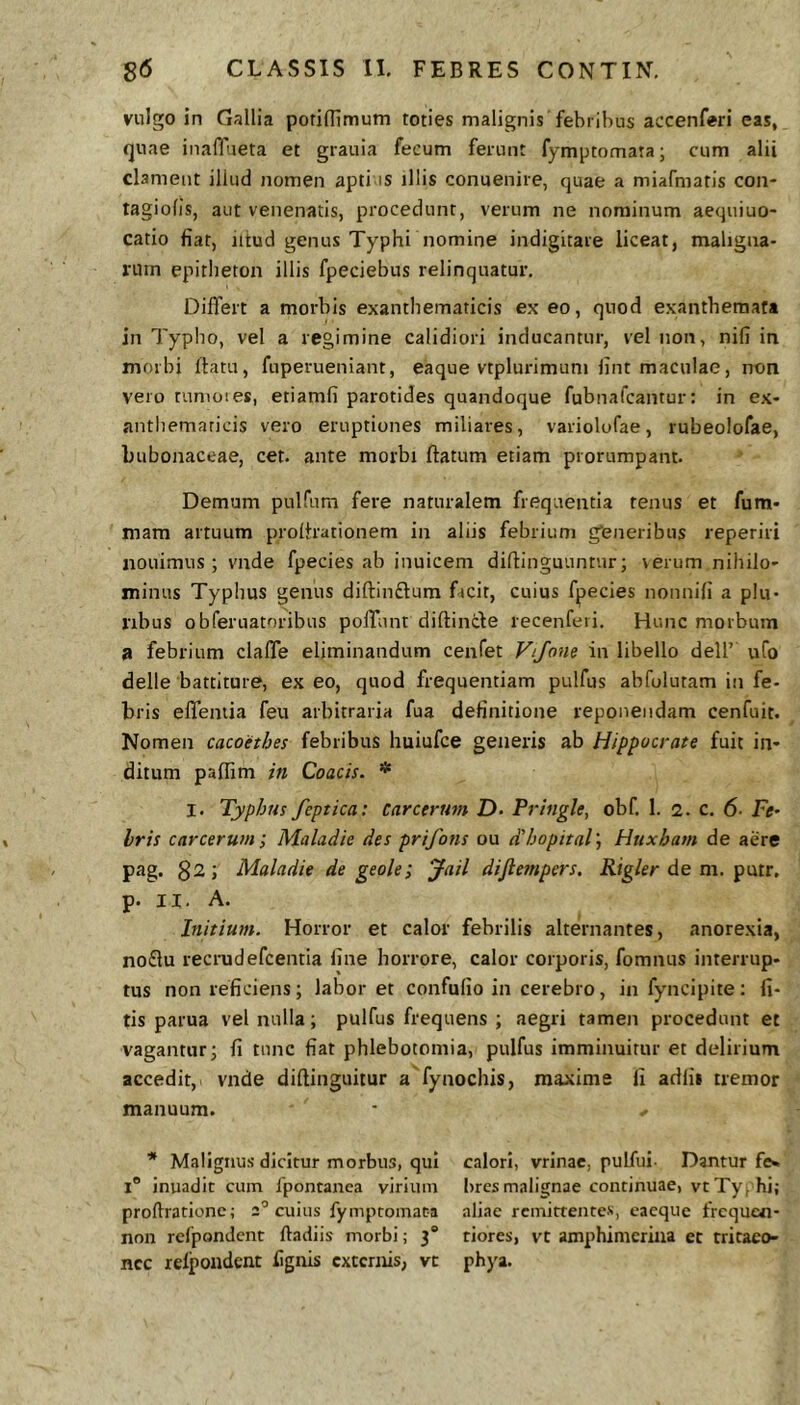 vulgo in Gallia potiflimum toties malignis febribus accenferi eas, quae iiiaflueta et grauia fecum ferunt fymptomata; cum alii clament illud nomen apti is illis conuenire, quae a miafmatis con- tagiofis, aut venenatis, procedunt, verum ne nominum aequiuo- catio fiat, iitud genus Typhi nomine indigitare liceat, maligna- rum epitheton illis fpeciebus relinquatur. Differt a morbis exanthematicis ex eo, quod exanthemata in Typho, vel a regimine calidiori inducantur, vel non, nifi in morbi ftatu, fuperueniant, eaque vtplurimum fint maculae, non vero tunioies, etiamfi parotides quandoque fubnafcantur: in ex- antliemaricis vero eruptiones miliares, variolofae, rubeolofae, bubonaceae, cet. ante morbi flatum etiam prorumpant. Demum pulfum fere naturalem frequentia tenus et fum- mam artuum prolhationem in aliis febrium gfeneribus reperiri nouimus; vnde fpecies ab inuicem diflinguuntur; verum nihilo- minus Typhus genus diftinftum Dcit, cuius fpecies nonnifi a plu- ribus obferuatoribus poffunt diftincle recenferi. Hunc morbum a febrium claffe eliminandum cenfet Vtjone in libello dell’ ufo delle battiture, ex eo, quod frequentiam pulfus abfolutam in fe- bris effemia feu arbitraria fua definitione reponendam cenfuit. Nomen cacoethes febribus huiufce generis ab Hippocrate fuit in- ditum paffim in Coacis. * I. Typhus feptica: Carcerum D- Pringle, obf. 1. i. c. 6- Fe- Iris carcerum; Maladie des prifons ou ddjopital J Htixham de aere pag. $2; Maladie de geole; ^ail difteinpers. iiig/er de m. putr, p. II. A. Initium. Horror et calor febrilis alternantes, anorexia, no£lu recrudefcentia fine horrore, calor corporis, fomnus interrup- tus non reficiens; laboret confufio in cerebro, in fyncipite: li- tis parua vel nulla; pulfus frequens ; aegri tamen procedunt et vagantur; fi tunc fiat phlebotomia, pulfus imminuitur et delirium accedit, vnde diftinguitur a fynochis, maxime fi adfis tremor manuum. • * * Malignus dicitur morbus, qui calori, vrinae, pulfui- Dantur f«s I® inuadit cum fpontanca virium bres malignae continuae, vt Typhi; proftrationc; 2° cuius fymptomata aliae remittentes, eacque frcqucn- non rcfpondent lladiis morbi; 3* tiores, vt amphimcriiia et tritaeo- ncc relpoiidcnt fignis externis, vt phya.