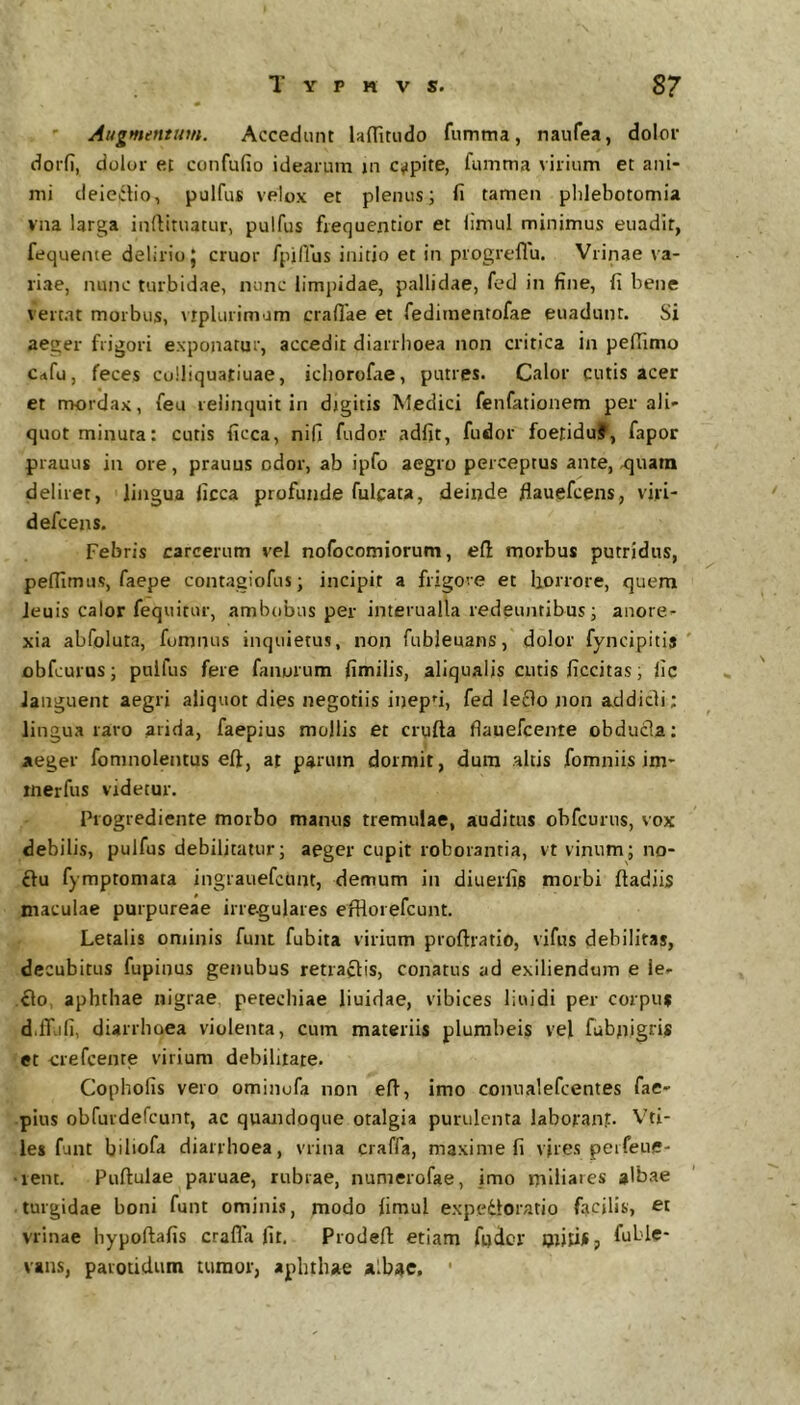 ' Augmentum. Accedunt laditiido fumma, naufea, dolof doifi, dolor et confufio idearum jn eripite, fumma virium et ani- mi deiectio, pulfus velox et plenus; fi tamen phlebotomia vna larga inflituatur, pulfus frequentior et limul minimus euadit, fequeme delirio J eruor fpifius initio et in progreflu. Vrinae va- riae, nunc turbidae, nunc limpidae, pallidae, fed in fine, fi bene vertat morbus, vtplurimam crafiae et fedimentofae euadunt. Si aeger frigori exponatur, accedit diarrhoea non critica in pefiimo Crtfu, feces colliquatiuae, ichorofae, putres. Calor cutis acer et rrrordax, feu relinquit in djgitis Medici fenfationem per ali- quot minuta: cutis ficca, nifi fudov adfit, fudor foetiduf, fapor prauus in ore, prauus odor, ab ipfo aegro perceptus ante, xjuam deliret, lingua ficca profunde fulcata, deinde fiauefcens, viri- defeens. Febris carcerum vel nofocomiorum, efl morbus putridus, peffimiis, faepe contagiofus; incipit a frigore et liorrore, quem leuis calor fequitur, ambobus per interualla redeinitibus; anore- xia abfoluta, fomnus inquietus, non fubieuans, dolor fyncipitij ' obfcurus; pulfus fere fanorum fimilis, aliqualis cutis ficcitas, fic languent aegri aliquot dies negotiis inepti, fed leflo non addidi; lingua raro arida, faepius mollis et crufta flauefcente obduda; aeger fomnolentus eft, at parum dormit, dura altis fomniis im- rnerfus videtur. Progrediente morbo manus tremulae, auditus obfcunis, vox debilis, pulfus debilitatur; aeger cupit roborantia, vt vinum; no- du fymptoniata ingrauefcunt, demum in diuerfis morbi ftadiis maculae purpureae irre-gulares efHorefcunt. Letalis ominis funt fubita virium proftratio, vifus debilitas, decubitus fupinus genubus retrahis, conatus ad exiliendum e le- do, aphthae nigrae petechiae liuidae, vibices liuidi per corpus d.fTufi, diarrhoea violenta, cum materiis plumbeis vel fubnigrU et crefeeme virium debilitate. Copholis vero ominufa non efi, imo conualefeentes fae- pius obfurdefeunt, ac quandoque otalgia purulenta labofan?. Viti- les funt biliofa diarrhoea, vrina craffa, maxime fi vjres peifeue- •lent. Puftulae paruae, rubiae, nunierofae, imo miliares albae turgidae boni funt ominis, modo fimul expcdloratio facilis, et vrinae hypoftafis craffa fit. Prodeft etiam fnder mitijfj fuble- vans, parotidum tumor, aphthae albae, ■