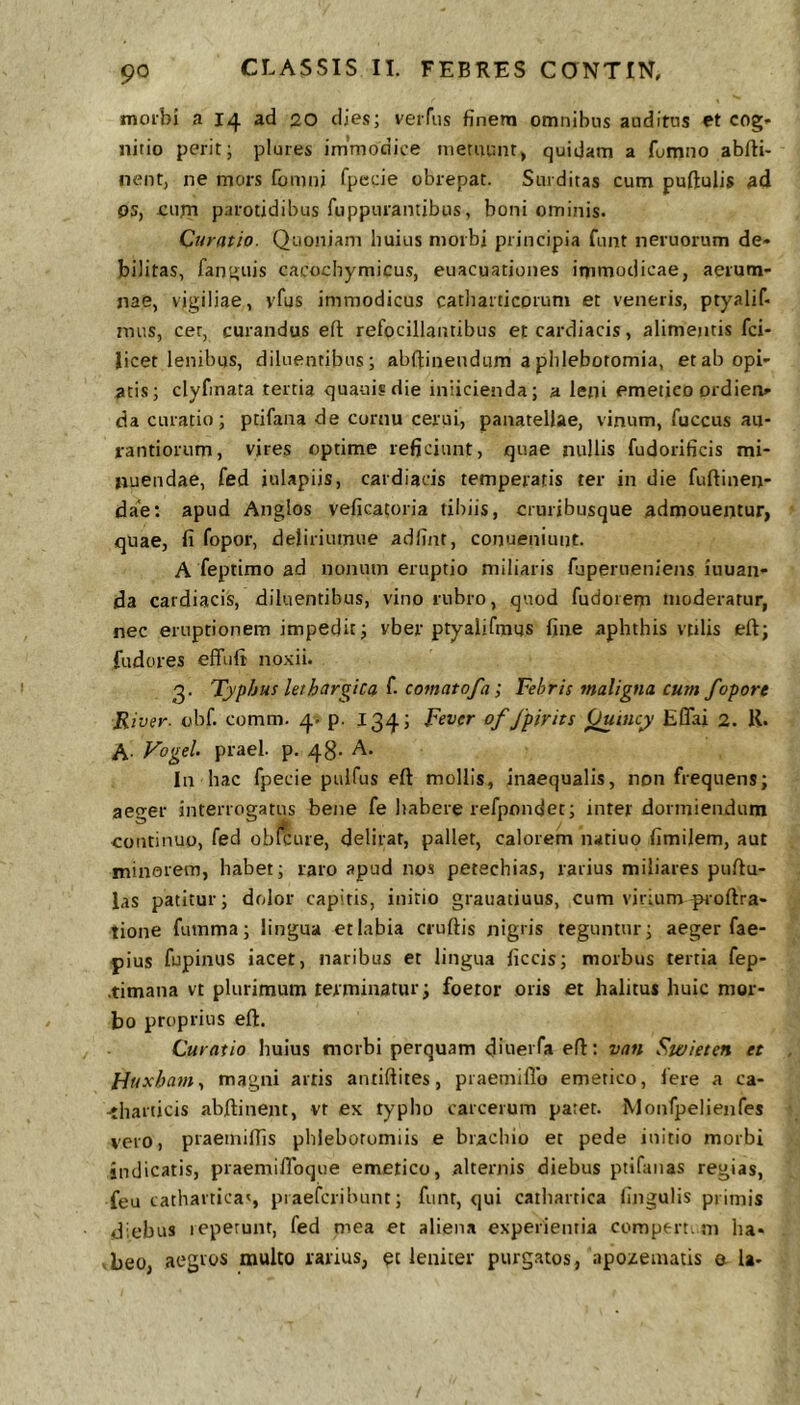 morbi a 14 ad 20 dies; veiTiis finem omnibus auditus et cog- nitio perit; plures im’modice metuunt, quidam a fumno abfti- nent, ne mors fomni fpecie obrepat. Surditas cum puftulis ad ps, jcum parotidibus fuppurantibus, boni ominis. Qiiratio. Quotiiam huius morbi principia fimt neruorum de- bilitas, fanguis cacocbymicus, euacuationes immodicae, aerum- nae, vigiliae, vfus immodicus catharticorum et veneris, ptyalif- mus, cer, curandus efl refocillainibus er cardiacis, alimentis fci- Jicet lenibus, diluentibus; abftinendum a phlebotomia, etab opi- atis; clyfinata tertia quauisdie iniicienda; a leni emetico ordien- da curatio; ptifana de cornu cerui, panatellae, vinum, fuccus au- rantiorum, vires optime reficiunt, quae nullis fudorificis mi- nuendae, fed iulapiis, cardiacis temperatis ter in die fuftinen- da^e: apud Anglos veficatoria tibiis, cruribusque admouentur, quae, fi fopor, deliriuinue adfint, conueniunt. A feptimo ad nonum eruptio miliaris fuperueniens inuan- da cardiacis, diluentibus, vino rubro, quod fudorem moderatur, nec eruptionem impedit; vber ptyalifmus fine aphthis vtilis eft; fudores effufi noxii. 3. Typhus lethargica f. comatofa; Febris maligna cum fopore River, obf. comm. 4. p. 134; Fever of fpirits ^incy Eflai 2. K. A. Vogel praei, p. 48. A. In hac fpecie pulfus eft mollis, inaequalis, non frequens; aeger interrogatus bejie fe habere refpondet; inter dormiendum continuo, fed obicure, delirat, pallet, calorem natiuo fimilem, aut minorem, habet; raro apud nos petechias, rarius miliares pullu- las patitur; dolor capitis, initio grauatiuus, cum virium ^oftra- tione fuinma; lingua et labia eruitis nigris teguntur; aeger fae- pius fupinijs iacet, naribus et lingua liccis; morbus tertia fep- .timana vt plurimum terminatur; foetor oris et halitus huic mor- bo proprius eft. Curatio huius morbi perquam dluerfa eft: van Swieten et Huxhaniy magni artis antiftites, praemillo emetico, fere a ca- <harticis abftinent, vt ex typho carcerum patet. Monfpelienfes vero, praemiflls phlebotomiis e brachio et pede initio morbi in dicatis, praemiftbque emetico, alternis diebus ptifinias regias, feu catharticaq piaefcribunt; fiint, qui cathartica lingulis primis diebus repetunt, fed mea et aliena experientia compert. ni ha* beo, aegros inulto rarius, et leniter purgatos, apozenutis e la-