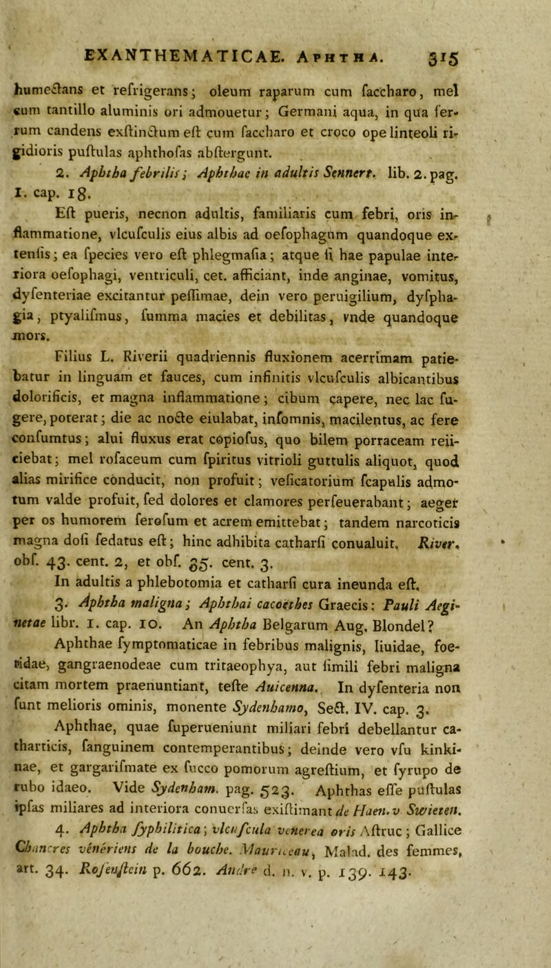 EXANTHEMATICAE. Aphtha. 515 humeflans et refrigerans; oleum raparum cum faccharo, mei «um tantillo aluminis ori admouetur; Germani aqua, in qua fer- rum candens exftinclum ell cum faccharo et croco ope linteoli ri- gidioris pullulas aphthofas abftergunt. 2. Afhtba febrilisI Aphthae in adultis Sennert. lib. 2.pag. I. cap. ig. Eli pueris, necnon adultis, familiaris cum febri, ons itir flammatione, vlcufculis eius albis ad oefophagnm quandoque ex- tenlis; ea fpecies vero eft phlegmafia; atque i\ hae papulae inter xiora oefophagi, ventriculi, cet. afficiant, inde anginae, vomitus, dyfenteriae excitantur peflimae, dein vero peruigilium, dyfpha- gia, ptyalifmus, fumraa macies et debilitas, vnde quandoque mors. Filius L. Riverii quadriennis fluxionem acerrimam patie- batur in linguam et fauces, cum infinitis vlcufculis albicantibus dolorificis, et magna inflammatione; cibum capere, nec lac fu- gere, poterat; die ac nofte eiulabat, infomnis, macilentus, ac fere confumtus; alui fluxus erat copiofus, quo bilem porraceam reii- eiebat; mei rofaceum cum fpiritus vitrioli guttulis aliquot, quod alias mirifice conducit, non profuit; veficatorium fcapulis admo- tum valde profuit, fed dolores et clamores perfeuerabant; aeget per os humorem ferofum et acrem emittebat; tandem narcoticis magna dofi fedatus eft; hinc adhibita catharfi conualuit, Rivtr» obf. 43. cent. 2, et obf, 35. cent. 3, In adultis a phlebotomia et catharfi cura ineunda eft, 3. Apbtba maligna ; Aphtbai cacotthes Graecis; Pauli Aegi- netae libr. i. cap. 10. An Aphtha Belgarum Aug, Blondel? Aphthae fymptomaticae in febribus malignis, liuidae, foe- eidae, gangraenodeae cum tritaeophya, aut fimili febri maligna citam mortem praenuntiant, tefte Auicenna. In dyfenteria non funt melioris ominis, monente Sydenbamo^ Se£l. IV. cap. 3. Aphthae, quae fuperueniunt miliari febri debellantur ca- tharticis, fanguinem contemperantibus; deinde vero vfu kinki- nae, et gargarifmate ex fucco pomorum agreftium, et fyrupo de rubo idaeo. Vide Sydenham. pag. 523. Aphthas efle puftulas ipfas miliares ad interiora conuciTas exiftimant<a'tf Plaen.v Swieten. 4. Aphtha fyphilitica; vlcnfcula vcnerea eris Aftruc ; Gallice Chnncres veueriens de la bouche. .Maurii.cau, Mal id. des femmes, art. 34. Px.oJeu/lein p. 662. Andre d. n. v. p. 139. 143.