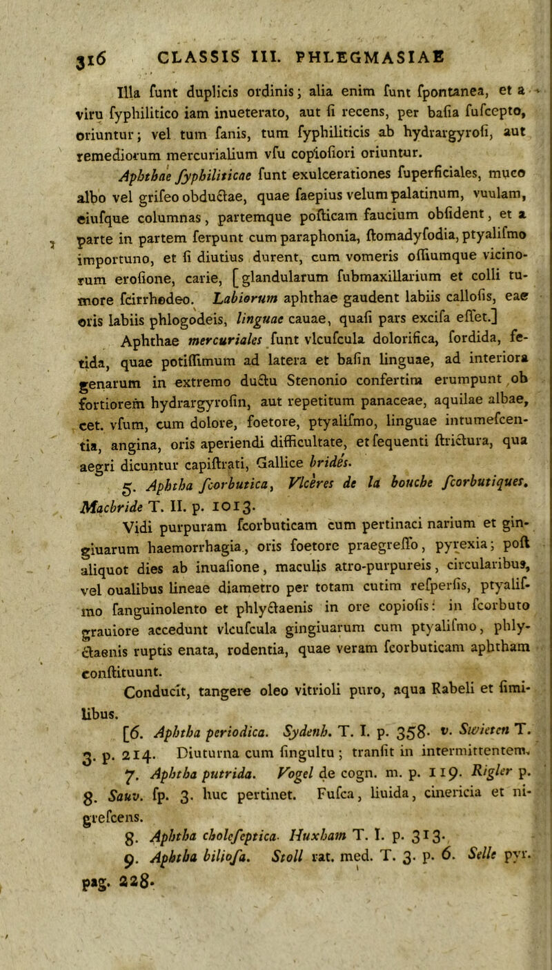Illa funt duplicis ordinis; alia enim funt fponwnea, et a ' viru fyphilitico iam inueterato, aut fi recens, per bafia fufcepto, oriuntur; vel tum fanis, tum fyphiliticis ab bydrargyrofi, aut remediorum mercurialium vfu copiofiori oriuntur. Apbtbae fypbiliticae funt exulcerationes fuperficiales, muco albo vel grifeo obdudlae, quae faepius velum palatinum, vuulam, eiufque columnas, partemque pofticam faucium obfident, et a parte in partem ferpunt cum paraphonla, ftomadyfodia, ptyalifmo importuno, et fi diutius durent, cum vomeris ofliumque vicino- rum erofione, carie, [glandularum fubmaxillaiium et colli tu- more fdrrhedeo. Labiorum aphthae gaudent labiis callofis, eae oris labiis phlogodeis, linguae cauae, quafi pars excifa effet.] Aphthae wiff-cur/a/w funt vlcufcula dolorifica, fordida, fe- tida, quae potiflimum ad latera et bafin linguae, ad interiora genarum in extremo du£lu Stenonio conferti™ erumpunt ob fortiorem hydrargyrofin, aut repetitum panaceae, aquilae albae, cet. vfum, cum dolore, foetore, ptyalifmo, linguae intumefcen- tia, angina, oris aperiendi difficultate, etfequenti ftriaura, qua aegri dicuntur capiftrati, Gallice hridss- 5. Aphtba fcorbutica, Vkeres de la boucbe fcorbutiques. AfacWe T. II. p. 1013. Vidi purpuram fcorbuticam cum pertinaci narium et gin- giuarum haemorrhagia., oris foetore praegrefib, pyrexia; poft aliquot dies ab inuafione, maculis atro-purpureis, circularibus, vel oualibus lineae diametro per totam cutim refperfis, ptyalif- mo fanguinolento et phlyftaenis in ore copiofis: in fcorbuto grauiore accedunt vkufcula gingiuarum cum ptyalifmo, phly- claenis ruptis enata, rodentia, quae veram fcorbuticam apbtham conftituunt. Conducit, tangere oleo vitrioli puro, aqua Rabeli et fimi- libus. [6. Apbtba periodica. Sydenh. T. I. p. 358- Si&ieten T. 2« p. 214. Diuturna cum fingultu ; tranfit in intermittentem. 7, Apbtba putrida. Vogel de cogn. m. p. Iip- Rigkf' P- g. Sauv. fp. 3. huc pertinet. Fufca, liuida, cinericia et ni- grefcens. g. Apbtba cbolefeptica- Huxbam T. I. p. 313- 9. Apbtba biliofa. StoU rat. med. T. 3. p. 6. Selle pyr. pag. 228*