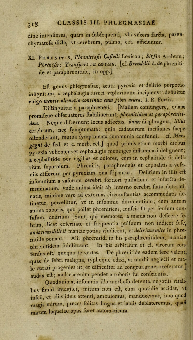 dlne intenfioies, quam in fubfequenti, vbi vifcera farfla, paren- cbymatofa di£la, yt cerebrum, pulmo, cet. afficiuntur. XI. PHnENtTiS, Phretiitiafis Cay?e///Lexicon; Sirfen Arabum; Phrcncfie: Tran/port au terveau. [cf. d. de phreniti- de et paraphrenitide, in opp.] Eft genus pblegmafiae, acuta pyroxia et delirio perpetuo infignitum, a cephalalgia atroci vtplurimum incipiens t definitur vulgo mentit alienatio continua cum febri acuta. 1. R. Fortis. Diftinguitur a paraphrenefi, [Mallem coniungere, quam promifeue obferuatores ftabiliuerunt, phrenitidem et paraphreniti- dem. Neque difeernunt locus adfeftus, huius diaphragma, illius cerebrum, nec fymptomata: quin cadauerum incifiones faepe oftenderunt, mutua fymptomata communia confundi, cf. Mor.. gagni de fed. et c. morb. rei.] quod primis etiam morbi diebus pyrexia vehemens et cephalalgia meninges inflammari defignent; a cephalitlde per vigilias et dolores, cum in cephalitide Iit deli^ rium foporofum. Phrenitis, paraphrenefis et cephalitis a vefa- nlls differunt per pyrexiam, qua ftipantur. Delirium in illis elt infomnium a vaforum cerebri fortiori pulfatione et infar£tu de- terminatum, vnde anima ideis ab interno cerebri ftatu determi- natis, minime vero ad externas circumftantias accommodatis de- tinetur, percellitur, vt in infomnio dormientium; cum autem anima roboris, quo pollet phreniticus, confeia fit per fenfum con- fufum, delirium [Sunt, qui memores, a mania non deficere fe- brim, licet celeritate et frequentia pulfuum non indicet fefe, audaciam delirii maniae potius vindicent, es. delirium mite in phre- , nitide ponant. Alii phrenitidi in his paraphrenitidem, maniae phrenitidem fubftituunt. In his arbitrium et cl. virorum con- fenfus eft, quoquo te vertas. De phrenitide eadem fere valent, /quae de febri maligna, typhoque edixi, vt morbi negleffi et ma- le curati progenies fit, et difficulter ad congrua genera referatur ] ' audax eft; audacia enim pendet a roboris fui confeientia. Quodanima, infomnio illo morbofo detenta, negotiis vitali- bus fimul inuigilet, mirum non eft, cum quotidie accidat, vt infeii) et aliis ideis attenti, ambulemus, manducemus, imo quod jnagis mirum, preces folitas lingua et labiis deblateremus, quali mirum loquelae opus foret .automaticura.