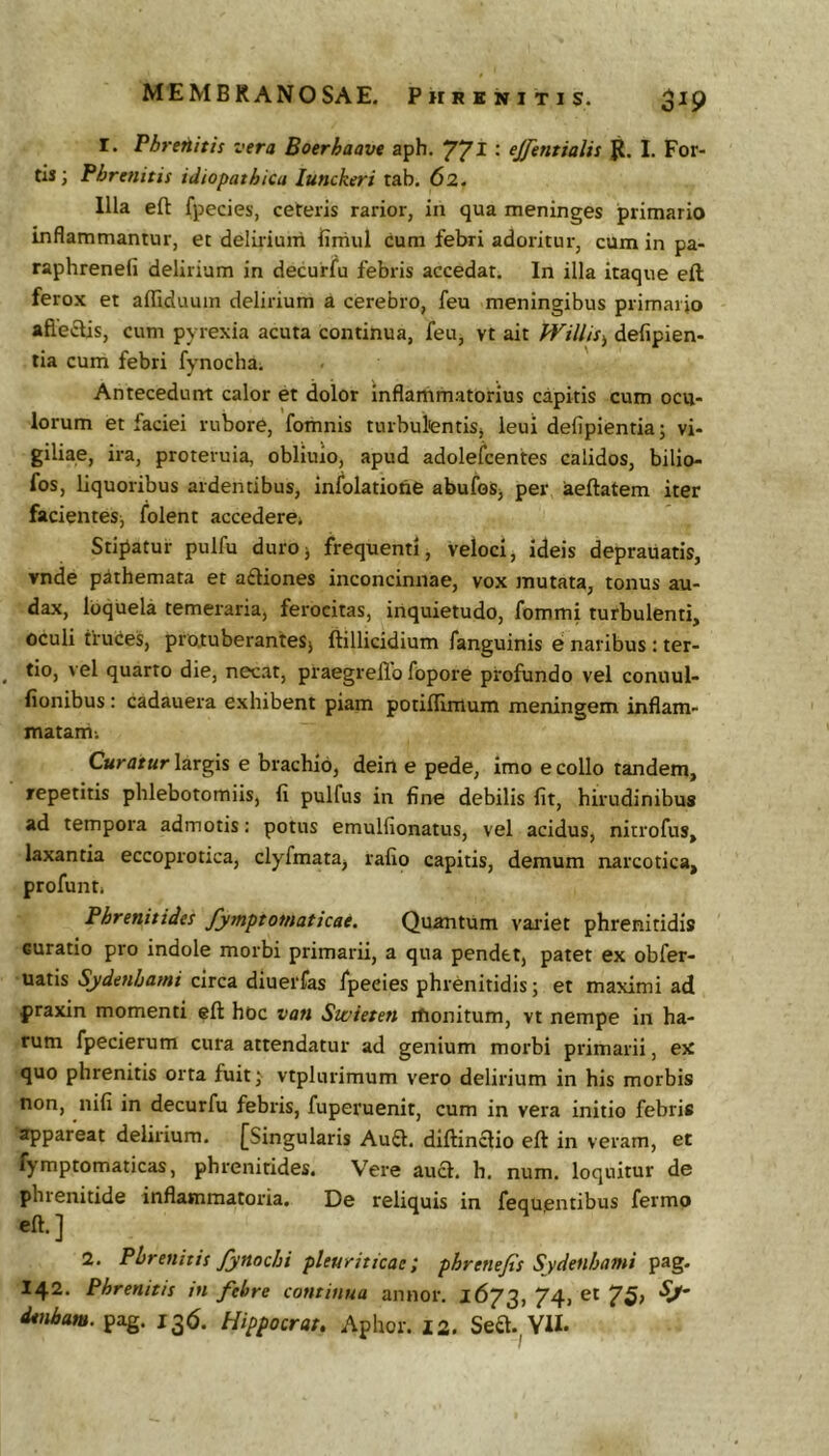 I. Phrenitis vera Boerhaave aph. 77^ • ^Jfentialis I, For- tis; Phrenitis idiopathica lunckeri rab. 62. Illa eft fpecies, ceteris rarior, in qua meninges primario inflammantur, et delirium firtiul cura febri adoritur, cum in pa- raphrenefi delirium in decurfu febris accedat. In illa itaque eft ferox et afliduum delirium a cerebro, feu meningibus primario afle£lis, cum pyrexia acuta continua, feu, vt ait fVillis^ defipien- lia cum febri fynocha. Antecedunt calor et dolor inflammatorius capitis cum ocu- lorum et faciei rubore, fomnis turbulientiSj ieui defipientia; vi- giliae, ira, proteruia, obliuio, apud adolefcentes calidos, bilio- fos, liquoribus ardentibus, infolatione abufoSj per aeftatem iter facientes; folent accedere» Stipatur pulfu duroj frequenti, veloci, ideis deprauatis, vnde pithemata et aftiones inconcinnae, vox mutata, tonus au- dax, loquela temeraria, ferocitas, inquietudo, fommi turbulenti, oculi tiuces, protuberanteSj ftillicidium fanguinis e naribus ; ter- tio, vel quarto die, necat, praegreilb fopore profundo vel coniiul- fionibus; cadauera exhibent piam potiflimum meningem inflam- matam-. Curatur largis e brachio, dein e pede, imo e collo tandem, repetitis phlebotomiis, fi pulfus in fine debilis fit, hirudinibus ad tempora admotis: potus emulfionatus, vel acidus, nitrofus, laxantia eccoprotica, clyfmata, rafio capitis, demum narcotica, profunt, Phrenitides fymptoniaticae. Quantum vaidet phrenitidis curatio pro indole morbi primarii, a qua pendet, patet ex obfer- uatis Sydenhami circa diuerfas fpecies phrenitidis; et maximi ad praxin momenti eft hoc van Swieten monitum, vt nempe in ha- rum fpecierum cura attendatur ad genium morbi primarii, ex quo phrenitis orta fuit; vtplurimum vero delirium in his morbis non, nifi in decurfu febris, fuperuenit, cum in vera initio febris appareat delirium. [Singularis Auft, diftinclio eft in veram, et fymptomaticas, phrenitides. Vere aua, h, num. loquitur de phrenitide inflammatoria. De reliquis in fequentibus fermo eft.] 2. Phrenitis fynochi pleuriticae; phrenefis Sydenhami pag. 142. Phrenitis tn fehre continua annor. 1673, 74, et 75> dtnbam. pag. 136. Hippocrat, Aphor. 12. Sea.^YU.