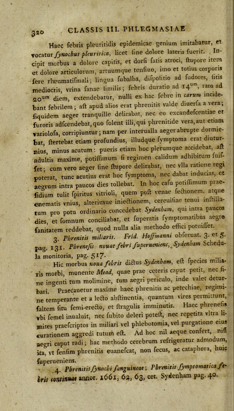 Haec febris plcurltidis epidemicae genium imitabatur, ct xoc^txxr/yfiochuf pleuritica, licet line dolore lateris fuerit. In- cipit morbus a dolore capitis, et dorfi fatis atroci, ftupore item et dolore articulorum, artuum<iue tenfiuo, imo et totius corporis fere rlieumatifmali; lingua fubalba, difpolitio ad fudores, luis mediocris, vrina fanae limilis; febris duratio ad 14“', raro ad 20'^' diem, extendebatur, nulli ex hac febre in carum incide- bant febrilem; aft apud alios erat phrenitis valde diuerfa a vera; fiquidem aeger tranquille delirabat, nec eo cxcandefcentiae et furoris adfcendebat,quo folent illi, qui phrenitide vera, aut etiam variolofa, corripiuntur; nam per interualla aeger abrupte dormie- bat, ftertebat etiam profundius, illudque fyraptoma erat diutu^ siius, minus acutum; pueris etiam hoc plerumque accidebat aft adultis maxime, potiflimum fi regimen calidum adhibitum fuif- fet; cum vero aeger fine ftupore delirabat, nec vlla ratione regi poterat tunc acutius erat hoc fymptoma, nec dabat inducias, et aegrum’ intra paucos dies tollebat. In hoc cafu potiftimum prae- fidium tulit fpiritus vitrioli, quem poft venae feaionem. atque enematis vnius, alteriusue inieaionem, cereuihae tenui inftilla- tum pro potu ordinario concedebat Sydenham, qui intra paucos dies, et fomnum conciliabat, et fuperatis fymptomatibus aegro fanitatem reddebat, quod nulla alia methodo effici potuiftet. q. Phrenitis miliaris. Frid. Hoffmanni obferuat. 3. et 5. pag- 131. Phrenejis nouaefebri fuperuetiiens,^Sydenham SchetAci- la monitoria, pag. 517* „ , , n. r ■ -r. Hic morbus noua febris ditius Sydenham, eft fpecies mi la- ' lis morbi, monente Mead, quae prae ceteris caput petit, nec fi- ne ingenti tum molimine, tum aegri periculo, inde valet detur- bari. Praecanetur maxime haec phrenitis ac petechiae, regimi- ne temperante et a leao abftinentia, quantum vires permittunt, faltem litu femi-ereflo, ct ftragulis imminutis. Haec phrenefis vbi femel inualuit, nec fubito deleri poteft, nec repetita vitra li- mites praeferiptos in miliari vel phlebotomia, vel purgatione eius curationem aggredi tutum eft. Ad hoc nil aeque confert, niff aegri caput radi; hac methodo cerebrum refrigeratur admodum, ita, vt fenfim phrenitis euanefeat, non fecus, ac cataphora, huic fuperueniens. . 4, Phrenitisfynochi fanguincae-. Phrenitis fymptomatica fe- bris sominmj armor. 1661, 6a, 63, cet. Sydenham pag. 40.