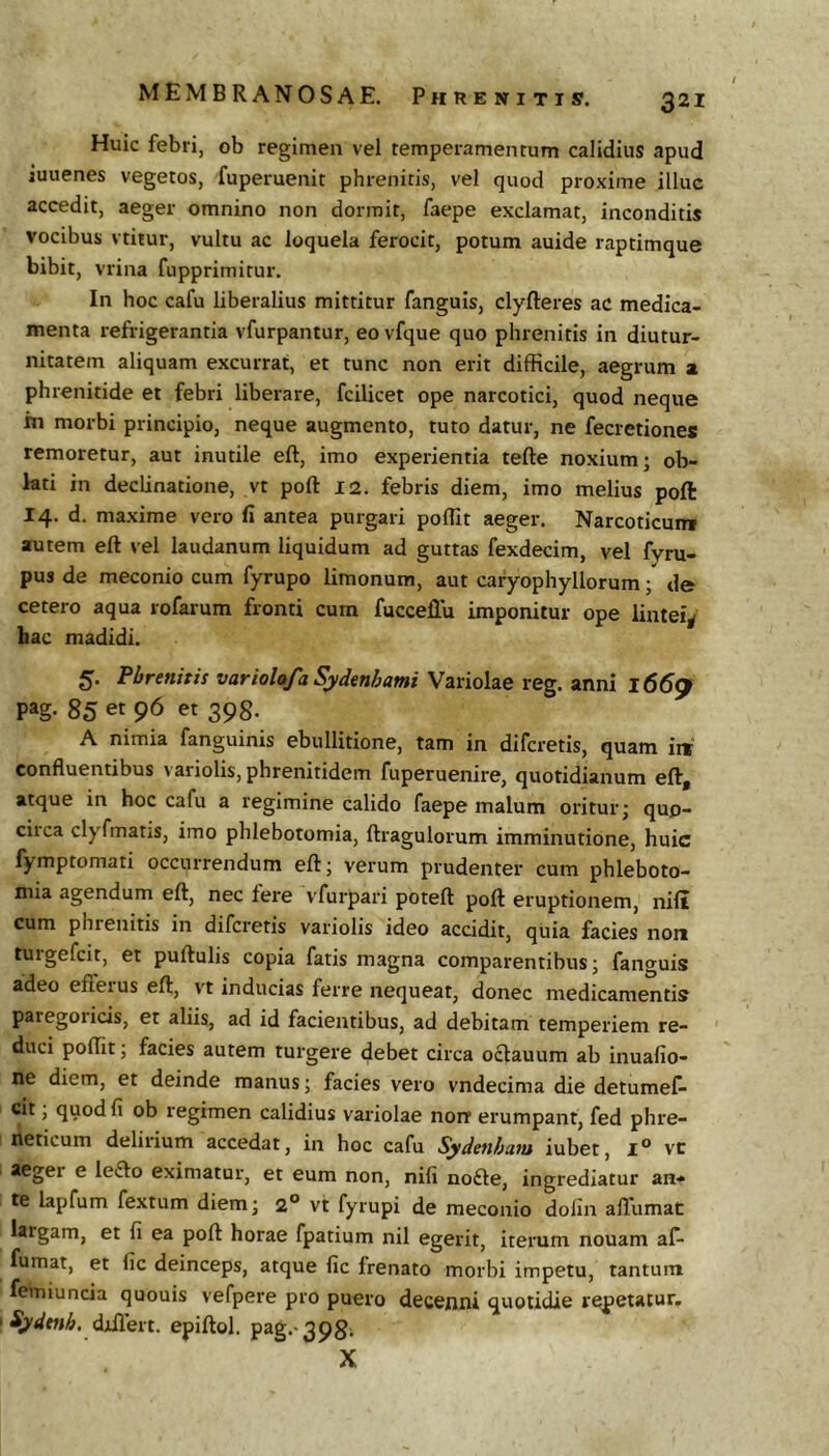 Huic febri, ob regimen vel temperamentum calidius apud iuuenes vegetos, fuperuenit phrenitis, vel quod proxime illuc accedit, aeger omnino non dormit, faepe exclamat, inconditis vocibus vtitur, vultu ac loquela ferocit, potum auide raptimque bibit, vrina fupprimitur. In hoc cafu liberalius mittitur fanguis, clyfteres ac medica- menta refrigerantia vfurpantur, eo vfque quo phrenitis in diutur- nitatem aliquam excurrat, et tunc non erit difficile, aegrum a phrenitide et febri liberare, fcilicet ope narcotici, quod neque in morbi principio, neque augmento, tuto datur, ne fecretiones remoretur, aut inutile eft, imo experientia tefte noxium; ob- lati in declinatione, vt poft 12. febris diem, imo melius poft 14. d. maxime vero fi antea purgari poffit aeger. Narcoticum autem eft vel laudanum liquidum ad guttas fexdecim, vel fyru- pus de meconio cum fyrupo limonum, aut caryophyllorum; de cetero aqua rofarum fronti cum fucceilu imponitur ope lintei^ hac madidi. 5. Phrenitis variolafa Sydenhami \zvio\^e xeg.znm 166^ pag. 85 et 96 et 398. A nimia fanguinis ebullitione, tam in difcretis, quam iit confluentibus variolis, phrenitidem fuperuenire, quotidianum eft, atque in hoc cafu a regimine calido faepe malum oritur; quo- circa clyfmatis, imo phlebotomia, ftragulorum imminutione, huic fymptomati occurrendum eft; verum prudenter cum phleboto- mia agendum eft, nec fere vfurpari poteft poft eruptionem, nili cum phienitis in difcretis variolis ideo accidit, quia facies non tuigefcit, et puftulis copia fatis magna comparentibus; fanguis adeo effeius eft, vt inducias ferre nequeat, donec medicamentis paregoiicis, et aliis, ad id facientibus, ad debitam temperiem re- duci poffit; facies autem turgere debet circa octauum ab inuafio- ne diem, et deinde manus; facies vero vndecima die detumel- cit, quod fi ob regimen calidius variolae norr erumpant, fed phre- neticum delirium accedat, in hoc cafu Sydenham iubet, l° vc aeger e le£lo eximatur, et eum non, nili no£le, ingrediatur an- te lapfum fextum diem; 2° vt fyrupi de meconio dofin allumat largam, et fi ea poft horae fpatium nil egerit, iterum nouam af- fumat, et fic deinceps, atque fic frenato morbi impetu, tantum femiuncia quouis vefpere pro puero decenni quotidie repetatur. djdlert. epiftol. pag.-3981 X