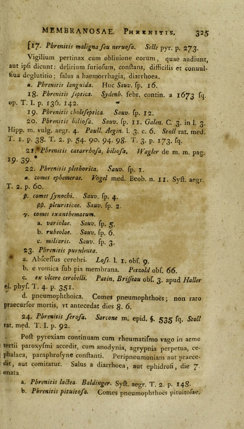 [17- Phrenitis maligna feu neruofa. Selle pyr. p. 273. Vigilium pertinax cum obliuione eorum, quae audiunt, aut ipfi dicunt: delirium furiofum, conflans, difficilis ct conuul- ima deglutitio; falus a haemorrhagia, diarrhoea. «. Phrenitis languida. Huc Sauv. fp. 16. 18. Phrenitis Jeptica. Sjdenh. febr. contin. a 1673 fq. op. T. I. p. 136, 142. • 19. Phrenitis cholejeptica. Sauv- fp. 12. 20. Phrenitis hiliofa. Sauv. fp, ii. Galen. C. 3. in 1. 3. Hipp. m. vulg. aegr. 4. Pauli. Aegin. 1. 3. c. 6. Stoll rat. med. T. I. p. 38. T. 2. p. 54. 90. 94. 98. T. 3. p. 173. fq. 0.1^phrenitis catarrhofa, hiliofa, Wagler de m. m. pacr. IP- 39- * 22. Phrenitis plethork-a. Sauv. fp. i. a. comes epbemerae, Vogel med, Beob. n. ii. Syft. aegr. T. 2. p. 60. * \ p. comes fynochi. Sauv. fp. 4. pp. pleuriticae. Sauv. fp. 2. ‘ y. comes exanthematum. > a. variolae. Sauv. fp. b. rubeolae. Sauv. fp. S. c. miliaris. Sauv. fp. 3. 23. Phrenitis purulenta. • a. AbfcefTus cerebri. Lofs. 1. i. obf. 9. b. e romica fub pia membrana. Petzold obf. 66. c. ex vicere cerebelli, Patin, Brijfeau obf. 3. apud Haller tl phyf. T. 4. p. 351. d. pneumophthoica, Comes pneumophthoes; non raro praecurfor mortis, vt antecedat dies 8- 6. 24. Phrenitis ferofa, Sarcone m. epid. §. 53^? fq. Stoll rat. med. T. I. p. 92. / Poft pyiexiam continuam cum rheumatifmo vago in acme tertii paroxyfmi accedit, cum anodynia, agrypnia perpetua, ce- phalaea, paiaphiofyne conflanti. Peripneumoniam aut praece- dit , aut comitatur. Salus a diarrhoea, aut ephidrofi, die 7’ enata a. Phrenitis laAea- Baldinger. Syft. aegr. T, 2. p. 148- h. Phrenitis pituitofa. Comes pneumoplithoes pituitofse.