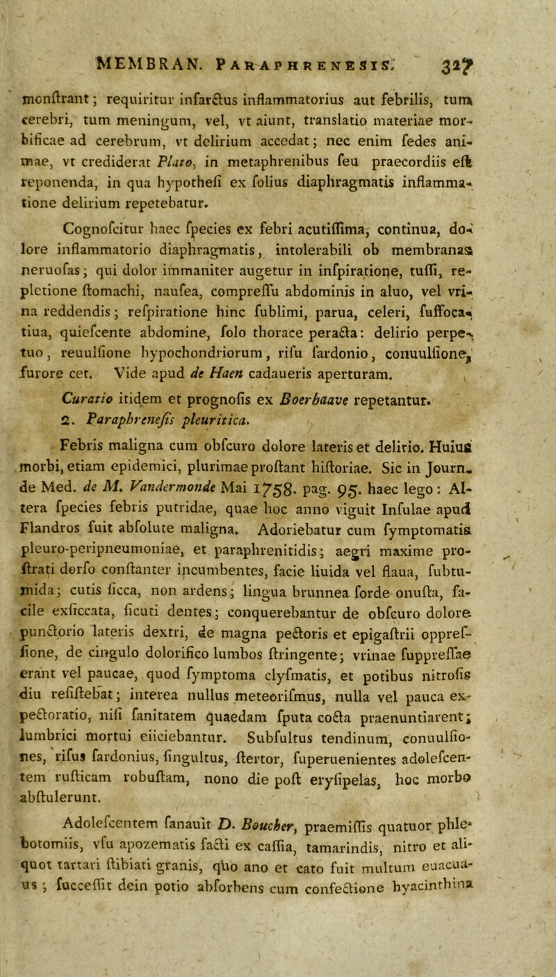 monftrant; requiritur infarftus inflammatorius aut febrilis, tum cerebri, tum meningum, vel, vt aiunt, translatio materiae mor- bificae ad cerebrum, vt delirium accedat; nec enim fedes ani- mae, vt crediderat P/j/o, in metaphrenibus feu praecordiis eft reponenda, in qua hypothefi ex folius diaphragmatis inflamma- tione delirium repetebatur. Cognofeitur haec fpecies ex febri acutiiTima, continua, do- lore inflammatorio diaphragmatis, intolerabili ob membranas neruofas; qui dolor immaniter augetur in infpiratioqe, tufll, re- pletione ftomachi, naufea, compreffu abdominis in aluo, vel vri- na reddendis; refpiratione hinc fublimi, parua, celeri, fuffoca- tiua, quiefeente abdomine, folo thorace perada; delirio perpe- tuo , reuulfione hypochondriorum, rifu fardonio, conuuHione, furore cet. Vide apud de Haen cadaueris aperturam. Curatio itidem et prognofis ex Boerbaave repetantur. 2. Paraphrenefis pleuritica. Febris maligna cum obfcuro dolore lateris et delirio. Huiufi morbi, etiam epidemici, plurimae proflant hifloriae. Sic in Journ, de Med. de M, Vandermonde Mai 1758- pag. 95. haec lego: Al- tera fpecies febris putridae, quae hoc anno viguit Infulae apud Flandros fuit abfolute maligna. Adoriebatur cum fymptomatia pleuro-peripneumoniae, et paraphrenitidis; aegri maxime pro- ftrati derfo conflanter incumbentes, facie liuida vel flaua, fubtu- mida; cutis licca, non ardens; lingua brunnea forde onufla, fa- cile exficcata, ficuti dentes; conquerebantur de obfcuro dolore punflorio lateris dextri, de magna peftoris et epigaflrii oppref- lione, de cingulo dolorifico lumbos flringente; vrinae fupprelTae erant vel paucae, quod fymptoma clyftnatis, et potibus nitrofis diu refiflebat; interea nullus meteorifmus, nulla vel pauca ex- peftoratio, nili fanitatem quaedam fputa cofta praenuntiarent j lumbrici mortui eiiciebantur, Subfultus tendinum, conuulfio- nes, rifus fardonius, fingultus, flertor, fuperuenientes adolefcen- tem rufticam robuflam, nono die pofl erylipelas, hoc morbo abflulerunt. Adolcfcentem fanauit Z). Boucher, praemiflis quatuor phle» botomiis, vfu apozematis faai ex caflia, tamarindis, niti-o et ali- quot tariavi ftibiati granis, qUo ano et cato fuit multum euacua- us ; fucceflit dein potio abforbens cum confeaione hyacinthina