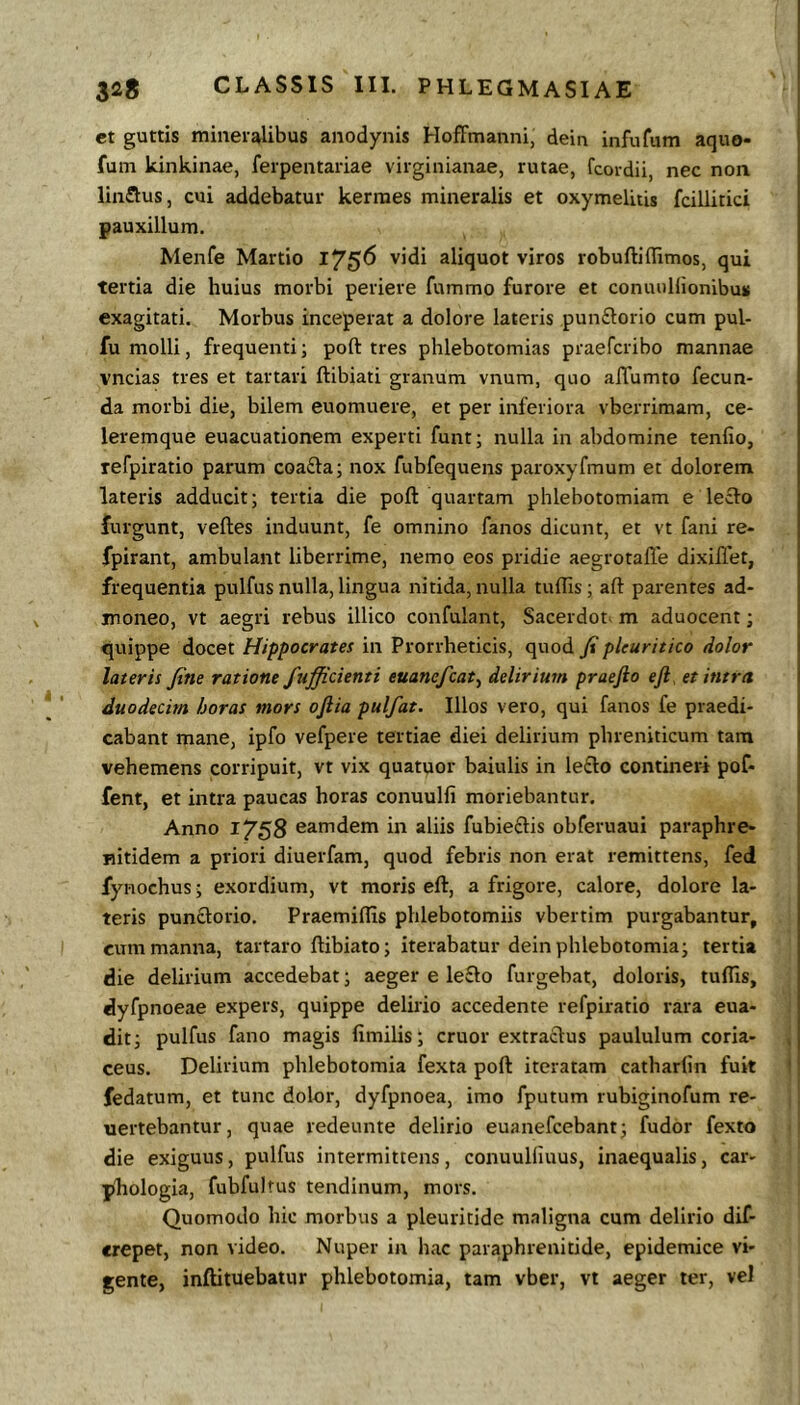 et guttis mineralibus anodynis Hoffmanni, dein infufum aquo- fum kinkinae, ferpentariae virginianae, rutae, fcordii, nec non linflus, cui addebatur kerraes mineralis et oxymelitis fcillitici pauxillum. Menfe Martio l75^ aliquot viros robuftillimos, qui tertia die huius morbi periere fummo furore et conuuHionlbu* exagitati. Morbus inceperat a dolore lateris punftorio cum pul- fu molli, frequenti; poft tres phlebotomias praefcribo mannae vncias tres et tartari ftibiati granum vnum, quo affumto fecun- da morbi die, bilem euomuere, et per inferiora vberriraam, ce- leremque euacuationem experti funt; nulla in abdomine tenfio, refpiratio parum coafta; nox fubfequens paroxyfmum et dolorem lateris adducit; tertia die poft quartam phlebotomiam e lecto furgunt, veftes induunt, fe omnino fanos dicunt, et vt fani re- fpirant, ambulant liberrime, nemo eos pridie aegrotalTe dixiilet, frequentia pulfus nulla, lingua nitida, nulla tuflis; aft parentes ad- moneo, vt aegri rebus illico confulant, Sacerdot- m aduocent; quippe docet Hippocrates in Prorrheticis, quod fi pleuritico dolor lateris fine ratione fufficienti euanefcat^ delirium praefto eft, et intra duodecim horas mors oftia pulfat. Illos vero, qui fanos fe praedi- cabant mane, ipfo vefpere tertiae diei delirium phreniticum tam vehemens corripuit, vt vix quatuor baiulis in le£lo contineri pof- fent, et intra paucas horas conuulfi moriebantur. Anno 1758 eamdem in aliis fubieftis obferuaui paraphre- nitidem a priori diuerfam, quod febris non erat remittens, fed fynochus; exordium, vt moris eft, a frigore, calore, dolore la- teris punclorio. Praemiftis phlebotomiis vbertim purgabantur, cum manna, tartaro ftibiato; iterabatur dein phlebotomia; tertia die delirium accedebat; aeger e le£lo furgebat, doloris, tuflis, dyfpnoeae expers, quippe delirio accedente refpiratio rara eua- dit; pulfus fano magis fimilis; eruor extraclus paululum coria- ceus. Delirium phlebotomia fexta poft iteratam catharlin fuit fedatum, et tunc dolor, dyfpnoea, imo fputum rubiginofum re- uertebantur, quae redeunte delirio euanefeebant; fudor fexto die exiguus, pulfus intermittens, conuuKiuus, inaequalis, car- pliologia, fubfultus tendinum, mors. Quomodo hic morbus a pleuritide maligna cum delirio dif- crepet, non video. Nuper in hac paraphrenitide, epidemice vi- gente, inftituebatur phlebotomia, tam vbcr, vt aeger ter, veJ