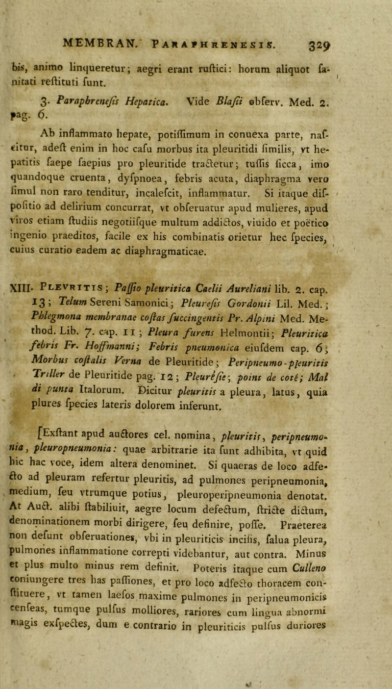 bis, animo linqueretur; aegri erant ruftici: horum aliquot fa- nitati reftituti funt. 3. Farapbrenejis Hepatica. Vide Blafii Qbferv. Med. 2. pag. 6. Ab inflammato hepate, potiflimum in conuexa parte, naf- citur, adefl: enim in hoc cafu morbus ita pleuritidi fimilis, yt he- patitis faepe faepius pro pleuritide tractetur; tuflis licca, imo quandoque cruenta, dyfpnoea, febris acuta, diaphragma vero fimul non raro tenditur, incalefcit, inflammatur. Si itaque dif- pofitio ad delirium concurrat, vt obferuatur apud mulieres, apud viros etiam ftudiis negotiifque multum addictos, viuido et poetico ingenio praeditos, facile ex his combinatis orietur hec fpecies^ cuius curatio eadem ac diaphragmaticae. XIII' PlevrittS; Pajjio pleuritica Caelii Aureliani lib. 2. cap. 13 ; Telum Sereni Samonici; Pleure/is Gordonii Lil. Med.; Phlegmnna membranae coftas fuccingentis Pr. Alpini Med. Me- thod. Lib. 7- cap. ii ; Pleura furens Helmontii; Pleuritica febris Fr. Hoffinanni; Febris pneumonica eiufdem cap. 6; Morbus cojlalis Verna de Pleuritide; Peripneumo-pleuritis Trtller de Pleuritide pag. 12; Pleurijtf, point de coti; Mal di punta Italorum. Eticitur pleuritis a. pleura, latus, quia plures fpecies lateris dolorem inferunt. fExftant apud auflores cel. nomina, pleuritis, peripneumo» nia, pleuropneumonia: quae arbitrarie ita funt adhibita, vt quid hic hac voce, idem altera denominet. Si quaeras de loco adfe* £to ad pleuram refertur pleuritis, ad pulmones peripneumonia, , medium, feu vtrumque potius, pleuroperipneumonia denotat. At Au£t, alibi Ilabiliuit, aegre locum defeftum, ftricte di£tum, denominationem morbi dirigere, feu definire, pofle. Praeterea non defunt obferuationes, vbi in pleuriticis incilis, falua pleura, pulmones inflammatione correpti videbantur, aut contra. Minus ct plus multo minus rem definit. Poteris itaque cum Culleno eoniungere tres has pafliones, et pro loco adfe£lo thoracem con- flituere, vt tamen laefos maxime pulmones in peripneumonicis cenfeas, tumque pulfus molliores, rariores cum lingua abnormi magis exfpecles, dum e contrario in pleuriticis pullus duriores