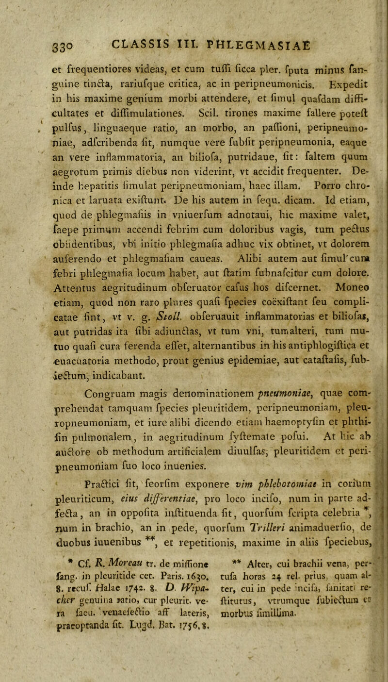 et frequentiores videas, et cum tufli ficca pier, fputa minus fan- gnine tinfta, lariufque critica, ac in peripneumonicis. Expedit in his maxime genium morbi attendere, et fimul quafdam diffi- cultates et diffimulationes. Scii, tirones maxime fallere poteft pulfus, linguaeque ratio, an morbo, an paffioni, peripneumo- niae, adfcribenda fit, numque vere fubfit peripneumonia, eaque an vere inflammatoria, an biliofa, putridaue, fit: faltem quum aegrotum primis diebus non viderint, vt accidit frequenter. De- inde hepatitis iimulat peripneumoniam, haec illam. Porro chro- nica et laruata exiftunt. De his autem in fequ. dicam. Id etiam, quod de phlcgmafiis in vniuerfum adnotaui, hic maxime valet, faepe primum accendi febrim cum doloribus vagis, tum pectus oblidentibus, vbi initio phlegmafia adhuc vix obtinet, vt dolorem auferendo et phlegmafiara caueas. Alibi autem aut fimul'cum febri phlegmafia locum habet, aut ftatim fubnafeicur cum dolore. Attentus aegritudinum obferuator cafus hos difeernet. Moneo etiam, quod non raro plures quafi fpecies coexiftant feu compli- catae fint, vt V. g. Stoll. obferuauit inflammatorias et biliofas, aut putridas ita fibi adiun£las, vt tum vni, tum alteri, tum mu- tuo quafi cura ferenda ellet, alternantibus in his antiphlogiftica et euacuatoria methodo, prout genius epidemiae, aut cataftafis, fub- ieftum, indicabant. Congruam magis denominationem pneumoniae, quae com- prehendat tamquam fpecies pleuritidem, peripneumoniam, pleu- | ropneumoniam, et iurc alibi dicendo etiam haemoptyfin et phthi- lin pulmonalem, in aegritudinum fyftemate pofui. At hic ab auclore ob methodum artificialem diuulfas, pleuritidem et peri- pneumoniam fuo loco inuenies. Praftici fit, feorfim exponere vim phlebotomiae in corium pleuriticum, eius dijfeyentiae, pro loco incifo, num in parte ad- fe£la, an in oppofita inffituenda fit, quorfum feripta celebria| num in brachio, an in pede, quorfum Trilleri animaduerfio, de ! duobus iuuenibus **, et repetitionis, maxime in aliis fpeciebus, * Cf. R. Moreau tr. de miflione ** Alter, cui brachii vena, per- fang. in plcuricide cct. Pari.s. 1630. tufa horas 24 rei. prius, quam al- 8. recul. Halae 1742. g. D. fVipa- ter, cui in pede incifa, lanitati re- cker genuina pario, cur plcurit. ve- ftitutus, \'trumquc fubieftmn cr ra faeu. venaefeftio afF lateris, morbus fimillima. praeoptanda fit. Lugd. Bat. 1756.8.