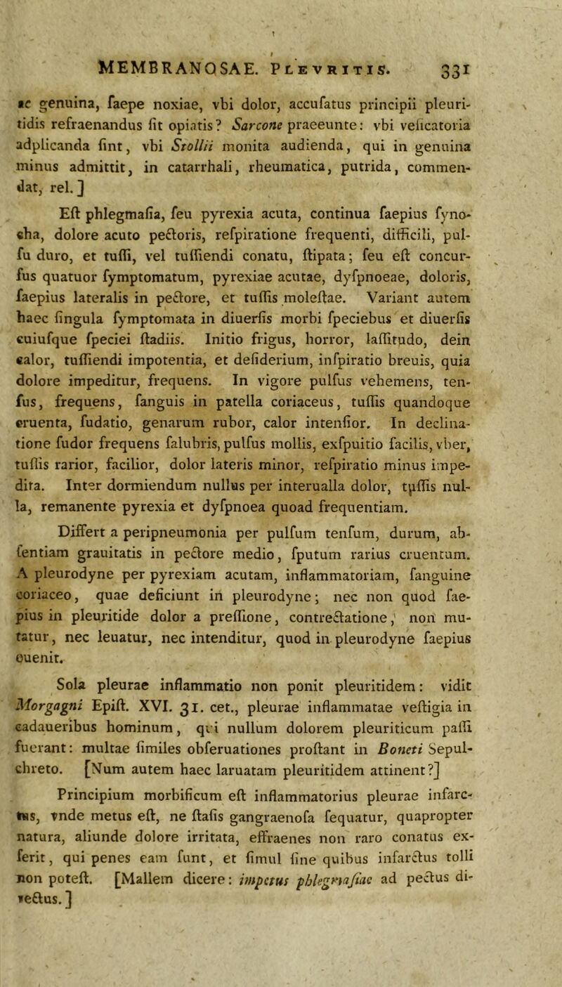 fC genuina, faepe noxiae, vbi dolor, accufatus principii pleuri- tidis refraenandus Iit opi.itis? praeeunte: vbi velicatoria adplicanda lint, vbi Stollii monita audienda, qui in genuina minus admittit, in catarrhali, rheumatica, putrida, commen- dat, rei. 3 Eft phlegmafia, feu pyrexia acuta, continua faepius fyno- «ha, dolore acuto pefloris, refpiratione frequenti, difficili, pul- fu duro, et tufli, vel tuffiendi conatu, ftipata; feu eft concur- fus quatuor fymptomatum, pyrexiae acutae, dyfpnoeae, doloris, faepius lateralis in peftore, et tuffis moleftae. Variant autem haec fingula fymptomata in diuerfis morbi fpeciebus et diuerfis cuiufque fpeciei ftadiis. Initio frigus, horror, laftitudo, dein ealor, tuffiendi impotentia, et defiderium, infpiratio breuis, quia dolore impeditur, frequens. In vigore pulfus vehemens, ten- fus, frequens, fanguis in patella coriaceus, tuffis quandoque cruenta, fudatio, genarum rubor, calor intenfior. In declina- tione fudor frequens falubris, pulfus mollis, exfpuitio facilis, vber, tuffis rarior, facilior, dolor lateris minor, refpiratio minus impe- dita. Inter dormiendum nullus per interualla dolor, tpffis nul- la, remanente pyrexia et dyfpnoea quoad frequentiam. Differt a peripneumonia per pulfum tenfum, durum, ab- fentiam grauitatis in pectore medio, fputum rarius cruentum. A pleurodyne per pyrexiam acutam, inflammatoriam, fanguine coriaceo, quae deficiunt in pleurodyne; nec non quod fae- pius in pleuritide dolor a preffione, contre£l:atione, non mu- tatur , nec leuatur, nec intenditur, quod in pleurodyne faepius ouenit. Sola pleurae inflammatio non ponit pleuritidem: vidit Morgagni Epift. XVI. 31. cet., pleurae inflammatae veftigia in eadaueribus hominum, qi i nullum dolorem pleuriticum paffi fuerant: multae fimiles obferuationes proftant in Botieti Sepul- chreto. [Num autem haec laruatam pleuritidem attinent?] Principium morbificum eft inflammatorius pleurae infarc- Iss, tnde metus eft, ne ftafis gangraenofa fequatur, quapropter natura, aliunde dolore irritata, effraenes non raro conatus e.x- ferit, qui penes eam funt, et fimul fine quibus infarctus tolli non poteft. [Mallem dicere: impetus phUgnaJiac ad pecftus di- reftus. ]