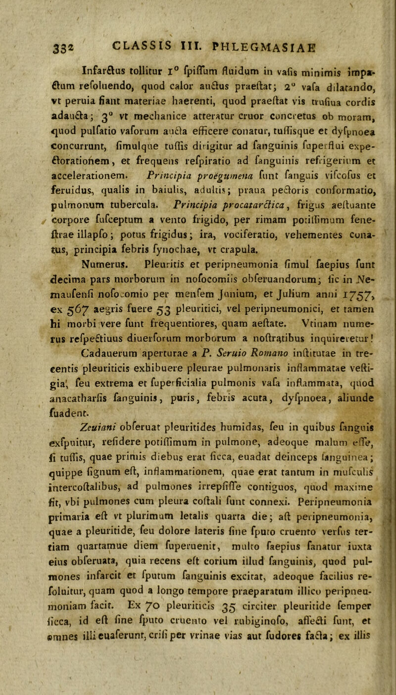 Infarftus tollitur l° fpiflum fluidum in vafis minimis impa- €lum refoluendo, quod calor au£ius praeftat; 2 vafa dilatando, vt peruia fiant materiae haerenti, quod praeftat vis tiufiua cordis adau£la; 3“ vt mechanice atteratur eruor concretus ob moram, <]uod pulfatio vaforum au6}a efficere conatur, tuffisque et dyf^jnoea concurrunt, fimulque tuffis dirigitur ad fanguinis fuperflui expe- ftorationem, et frequens refpiratio ad fanguinis refrigerium et accelerationem. Principia proegumena funt fanguis vifeofus et feruidus, qualis in baiulis, adultis; pvaua pecloris conformatio, pulmonum tubercula. Principia procatarclica, frigus aeltuante corpore fufeeptum a vento frigido, per rimam potillimum fene- flrae illapfo; potus frigidus; ira, vociferatio, vehementes cona- tus, principia febris fynochae, vt crapula. Numerus. Pleuritis et peripneumonia fimul faepius funt decima pars morborum in nofocomiis obferuandorum; lic in Ne- maufenfi nofo.iomio per menfem Junium, et Julium anni lY57> ex 567 aegris fuere 53 pleuritici, vel peripneumonici, et tamen hi morbi vere funt frequentiores, quam aeftate. Vtinam nume- rus refpe£tiuus diuerfonim morborum a noftratibus inquireretur! Cadauerum aperturae a P. Seruio Romano inftitutae in tre- centis pleuriticis exhibuere pleurae pulmonaris inflammatae vefti- gia', feu extrema et fuperficialia pulmonis vafa inflammata, quod anacatharfis fanguinis, puris, febris acuta, dyfpnoea, aliunde fuadent. Zeuiani obferuat pleuritides humidas, feu in quibus fanguis exfpuitur, relidere potilfimum in pulmone, adeoque malum elTe, fi tuffis, quae primis diebus erat licca, euadat deinceps languinea; quippe lignum eft, inflammationem, quae erat tantum in mufculis intercoftalibus, ad pulmones irrepfilTe contiguos, quod maxime fit, vbi pulmones cum pleura coflali funt connexi. Peripneumonia 1 primaria eft vt plurimam letalis quarta die; aft peripneumonia, j quae a pleuritide, feu dolore lateris fine fpuro cruento verfiis ter- \ fiam quartamue diem fuperuenit, multo faepius fanatur iuxta f eius obferuata, quia recens eft corium iilud fanguinis, quod pul- mones infarcit et fputum fanguinis excitat, adeoque facilius re- foluitur, quam quod a longo tempore praeparatum illicu peripueu- inoniam facit. Ex 70 pleuriticis 35 circiter pleuritide femper licca, id eft line fputo cruento vel rubiginofo, affe£li funt, et emnes illi euaferunt, erili per vrinae vias aut fudore* fa£la; ex illis
