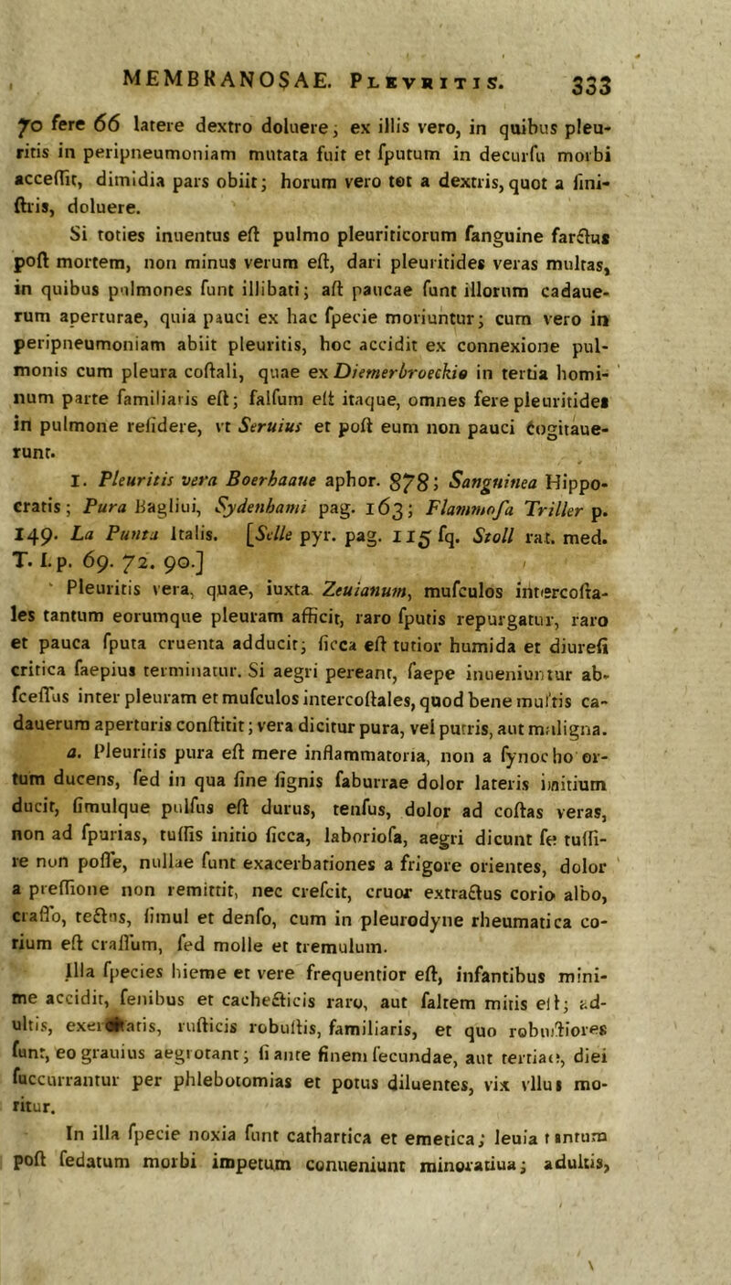Jo fere 66 latere dextro doluere i ex illis vero, in quibus pleu- ritis in peripneumoniam mutata fuit et fputum in decurfu morbi accedit, dimidia pars obiit j horum vero tet a dextris, quot a fini- ftris, doluere. Si toties inuentus eft pulmo pleuriticorum fanguine farftu* poft mortem, non minus verum eft, dari pleuritides veras multas, in quibus pulmones funt illibati; afl: paucae funt illorum cadaue- rum aperturae, quia pauci ex hac fpecie moriuntur; cum vero in peripneumoniam abiit pleuritis, hoc accidit ex connexione pul- monis cum pleura coftali, quae ex Diemerliroeekie in tertia homi- num parte familiaris eft; falfum eft itaque, omnes fere pleuritides in pulmone relidere, vt Seruius et poft eum non pauci Cogitaue- runt. I. Pleuritis vera Boerhaaue aphor. 8785 Sanguinea Hippo- cratis; Para hagliui, Sydenhami pag. 163; Fla7n?nofa Triller 149. La Punta Italis. [SJ/e pyr. pag. II5fq. Stoll rat. med. T. I.p. 69. 72. 90.] Pleuritis vera, quae, iuxta, Zeuianum^ mufculos intercofta- les tantum eorumque pleuram afficit, raro fputis repurgatur, raro et pauca fputa cruenta adducit; ficca eft tutior humida et diurefi critica faepius terminatur. Si aegri pereant, faepe inueniuiuur ab- fcefllis inter pleuram et mufculos intercoftales, quod bene mul tis ca- dauerura apertaris conftitit; vera dicitur pura, vel putris, aut maligna. a. Pleuritis pura eft mere inflammatoria, non a fynocho or- tum ducens, fed in qua fine fignis faburrae dolor lateris iwitium ducit, fimulque piilfus eft durus, tenfus, dolor ad coftas veras, non ad fpurias, tuffis initio ficca, laboriofa, aegri dicunt fe tufli- re non pofle, nullae funt exacerbationes a frigore orientes, dolor a preflioiie non remittit, nec crefcit, eruor extraftus corio albo, craflb, teftns, fimul et denfo, cum in pleurodyne rheumatica co- rium eft crafliim, fed molle et tremulum. Illa fpecies hieme et vere frequentior eft, infantibus mini- me accidit, fenibus et cache£ficis raro, aut faltem mitis ell; ad- ulti<!, exerratis, riifticis robullis, familiaris, et quo robu)!fiores funt, eograuius aegrotant; fi ance finem lecundae, aut tertiae;, diei fuccurrantur per phlebotomias et potus diluentes, vix vllui mo- ritur. In illa fpecie noxia funt catbartica et emetica; leuia t «ntum poft fedatum morbi impetum conueniunt tninoratiua; adultis,