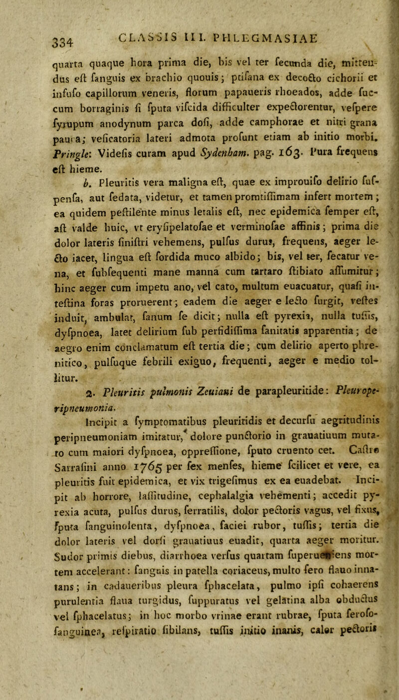 quarta quaque hora prima die, bis vel ter fecurda die, mitteu- dus elt fangnis ex brachio quouis; pcifana ex decofto cichorii et iiifufo capillorum veneris, florum papaueris rhoeados, adde fuc- cum borraginis fl fputa vifcida difficulter expe£lorentur, vefpere fyrupum anodynum parca dofi, adde camphorae et nitri grana pauia; veficatoria lateri admota profunt eriam ab initio morbi, Fringle: Videfis curam apud Sydenham. pag. 163. Pura frequens eft hieme. b. Pleuritis vera maligna efl, quae ex improuifo delirio fuf* penfa, aut fedata, videtur, et tamen promtiffimam infert mortem; ea quidem peftilente minus letalis eft, nec epidemica femper eft, aft valde huic, vt eryfipelatofae et verminofae affinis; prima die dolor lateris finiftri vehemens, pulfus durus, frequens, aeger le- £lo iacet, lingua eft fordida muco albido; bis, vel ter, fecatur ve- na, et fubfequenti mane manna cum tartaro ftibiato afllimitur; hinc aeger cum impetu ano, vel cato, multum euacuatur, quafi in- teftina foras proruerent; eadem die aeger e Ie£lo furgit, veftes induit, ambulat, fanum fe dicit; nulla eft pyrexia, nulla tuffis, dyfpnoea, latet delirium fub perfidiffima fanitatii apparentia; de aegro enim conclamatum eft tertia die; cvim delirio aperto phre- nitico, pulfuque febrili exiguo, frequenti, aeger e medio tol- litur. 2. Pleuritis pulmonis Zeuiaui de parapleuritide: Pleurope- ripneumonia. Incipit a fymptomatibus pleuritidis et decurfii aegritudinis peripneumoniam imitatur,^ dolore punftorio in grauatiuum muta- to cum maiori dyfpnoea, oppreffione, fputo cruento cet. Caftre Sarralini anno 1765 per fex menfes, hieme fcilicet et vere, ea pleuritis fuit epidemica, et vix trigelimus ex ea euadebat. Inci- pit ab horrore, laflitudine, cephalalgia \'ehementi; accedit py- resia acuta, pulfus durus, ferratilis, dolor pectoris vagus, vel fixus, fputa fanguinolenta, dyfpnoea, faciei rubor, tuffis; tertia die dolor lateris vel dorfi grauatiuus euadit, quarta aeger moritur. Sudor primis diebus, diarrhoea verfus quartam fuperueUiens mor- tem accelerant: fanguis in patella coriaceus, multo fero flauo inna- tans ; in cadaueribus pleura fphacelata, pulmo ipfi cohaerens purulentia flaiia turgidus, fuppuratus vel gelatina alba obduclus vel fphaceiatus; in hoc morbo vrinae erant rubrae, fputa ferofo- fauguinen, relpiratio fibiians, tuffis initio inanis, caler peftorii