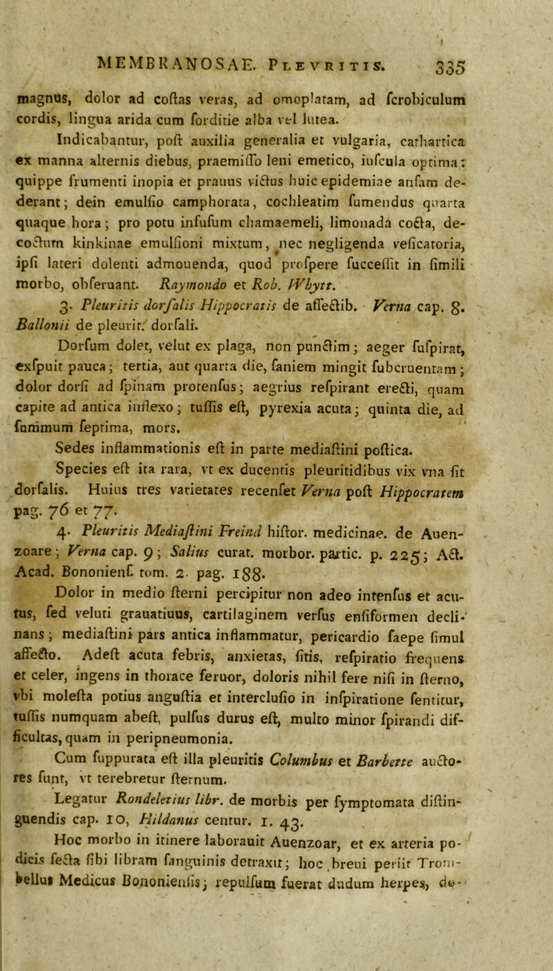 I magnas, dolor ad collas veras, ad omoplaram, ad fcrobiculum cordis, lingua arida cum forditie alba vtl lutea. Indicabantur, poft auxilia generalia et vulgaria, carbarrica ex manna alternis diebus, praemilPo leni emetico, iufcula optima; quippe frumenti inopia et prauus viflus huic epidemiae anfam de- derant; dein emulfio camphorata, cochleatim fumendus quarta quaque hora; pro potu infufuni chamaemeli, limonada co£la, de- co£lum kinkinae emulfioni mixtum, ^nec negligenda veficatoria, ipli lateri dolenti admouenda, quod profpere fuccelTit in fimili morbo, obferuant. Raymondo et Rob. JVhytt. 3- Pleuritis dorfalis Hippocratis de afle£lib. Verna cap. g. Ballonii de pleurit. dorfali. Dorfum dolet, velut ex plaga, non punclim; aeger fufpirat, exfpuit pauca; tertia, aut quarta die, faniem mingit fubcruentam ; dolor dorfi ad fpinam protenfus; aegrius refpirant erefti, quam capite ad antica inflexo; tuflts eft, pyrexia acuta; quinta die, ad fatrimum feptima, mors. Sedes inflammationis eft in parte mediaftini poftica. Species eft ita rara, vt ex ducentis pleuritidibus vix vna fit dorfalis. Huius tres varietates recenfet Verna poft Hippocratem pag. 76 et 77. 4. Pleuritis Mediaftini Freind hiftor. medicinae, de Auen- zoare; Verna ap. 9; Salitis curat, morbor. paatic. p. 225; A£l. Acad. Bononienf. tom. 2- pag. l88* Dolor in medio fterni percipitur non adeo intenfus et acu- tus, fed veluti grauatiuus, cartilaginem verfus enfiformen decli- nans ; mediaftini pars antica inflammatur, pericardio faepe fimul aflre£lo. Adeft acuta febris, anxietas, fitis, refpiratio frequens et celer, ingens in thorace feruor, doloris nihil fere nifi in fterno, vbi molefta potius anguftia et interclufio in infpiratione fentitur, tulTis numquam abeft, pulfus durus eft, multo minor fpirandi dif- ficultas, quam in peripneumonia. Cum fuppurata eft illa pleuritis Columbus et Barbette ancio- res funr, vt terebretur fternum. Legatur Rondeletius libr. de morbis per fymptomata diftin- guendis cap. 10, Hildanus centur. i. 4^. Hoc morbo in itinere laborauit Auenzoar, et ex arteria po- dicis fefla fibi libram fanguinis detraxit; hoc breui periit Trom- Vellui Medicus Bononieaiis; repulfum fuerat dudum herpes, dt>-