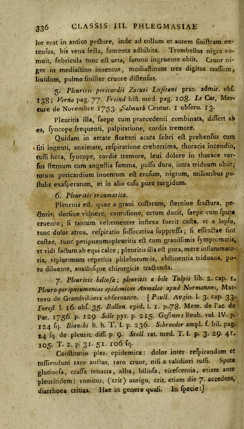 lor erat in antico peftore, inde ad collum et aurem finiftram ex- tenfus, bis vena fe£la, fomenta adhibita. Trombellus nigra vo- muit, febricula tunc ell orta, fomno ingruente obiit. Cruor ni- ger in mediaftino inuentus, mediaftinum tres digitos craffum, liuidum, pulmo finifler cruore diftenfus. Pleuritis pericardii Zacuti Lu/itani prax. admir. cbf. 138; yertta pag. 77. Freitid hift. med. pag. lOg. Le Cat, Mer« cure de Novembre 1753. jSalmutb Centur. I obferu. 13. Pleuritis illa, faepe cum praecedenti combinata, differt ab ea, fyncope frequenti, palpitatione, cordis tremore. Quidam in aetate florenti acuta febri eft prehenfus cum ifiti ingenti, anxietate, refpiratione creberrima, thoracis incendio, tufll ficca, fyncope, cordis tremore, leui dolore in thorace ver- fus fternum cum anguflia fumma, pulfu duro, intra triduum obiit; totum pericardium inuentum eft erofum, nigrum, miliaribus pu- ftulis exafperarum, et in alio cafu pure turgidum. 6. Pleuritis traumatica. pleuritis eft, quae a graui coftarum, fterniue fra£lura, pe- £lori.«; dorfiue vulnere, conrulione, ortum ducit, faepe cum fput* cruento; fi tantum vehementer inflexa fuerit cofta, vt a lapfu, tunc dolor atrox, refpiratio fuffocatiua fupprefia; fi effraftae fint coftae, tunc peripneumopleuritis eft cum grauiflimis fymptomatis, vt vidi fa£lum ab equi calce; pleuritis illa eft pura, mere inflammato- ria, vtplunmum repetitis phlebotomiis, abftinentia triduana, po« tu diluente, auxiliifque chirurgicis traftanda. 7. Pleuritis biliofd; pleuritis a bile Tulpii lib. 2. cap. l, Pleuro-peripneumoniae epidemicae Aumalae apud Narmantwsy Mar- teau de Grandviliiers obferuante. [Pauli. Aegin. 1. 3. cap. 33.^ Foreft 1- 16. obf. 35. Ballon. epid. 1. i. p..78' Mem. de 1’ac. de Par. 1756. p. 129 Selle pyr. p. 215- Gefsners Beob. vol. IV. p. 124 fq. Bianchi h. h. T. 1. p. 236. Schroeder ampl. f. bil. pag. 24 fq. de pleurit. diff. p 9' Stoll. rat. med. T. i. p. 3* 29- 4^* JO5. T. 2. p, 31- 51. 106 fq. Conftitutio pier, epidemica: dolor inter refpirandum et tufllenduni raro auftus, raro eruor, nifi a validiori tufii. Sputa glutinofa, crafla tenacia, «alba, biliofa, virefeentia, etiam ante pleuritidem: vomitus, (erit) aurigo, erit, etiam die 7* accedens, diarrhoea critica. Hae iu geixere quafi. Iu fpecie:]