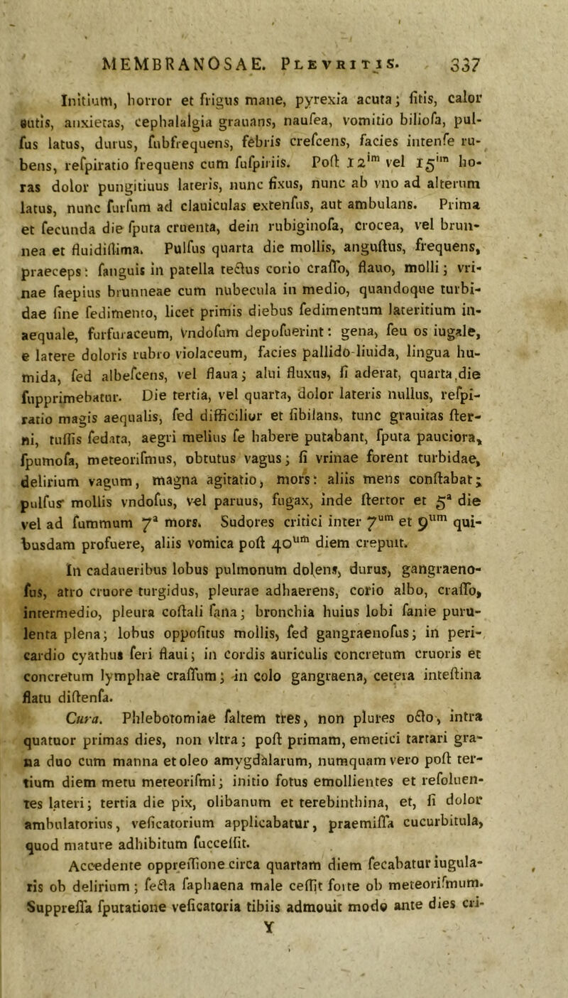 Initium, honor et frigus mane, pyrexia acuta; fitis, calor gutis, anxietas, cephalalgia grauans, naufea, vomitio biliofa, pul- fus latus, durus, Eibfrequens, febris crefcens, facies intenfe ru- bens, refpiratio frequens cum fufpiriis. Pod: 12'* vel 15 ho- ras dolor pungitiuus lateris, nunc fixus, nunc ab vno ad alterum latus, nunc furfum ad clauiculas extenfus, aut ambulans. Prima et fecunda die fputa cruenta, dein rubiginofa. Crocea, vel brun- nea et fluididima. Pulfus quarta die mollis, anguftus, frequens, praeceps; fanguis in patella te£lus corio craflb, flauo, molli; vri- nae faepius biunneae cum nubecula in medio, quandoque turbi- dae fine fedimento, licet primis diebus fedimentum lateritium in- aequale, furfui aceum, Vndofum depofuerint; gena, feu os iugale, e latere doloris rubro violaceum, facies pallido liuida, lingua hu- mida, fed albefcens, vel flaua; alui fluxus, fi aderat, quarta,die fupprimebatur. Die tertia, vel quarta, dolor lateris nullus, refpi- ratio magis aequalis, fed difficilior et fibilans, tunc grauitas fter- ni, tuflis fedata, aegri melius fe habere putabant, fputa pauciora, fpumofa, meteorifmus, obtutus vagus; li vrinae forent turbidae, delirium vagum, magna agitatio, mors; aliis mens conflabat; pulfus mollis vndofus, vel paruus, fugax, inde ftertor et 5* die vel ad fummum 7* mors. Sudores critici inter 7“' et p* qui- busdam profuere, aliis vomica poft 40'^' diem crepuit. In cadaueribus lobus pulmonum dolens, durus, gangraeno- fus, atro cruore turgidus, pleurae adhaerens, corio albo, craflb, intermedio, pleura coflali fana; bronchia huius lobi fanie puru- lenta plena; lobus oppofitus mollis, fed gangraenofus; in peri- cardio cyathu» feri flaui; in cordis auriculis concretum cruoris et concretum lymphae crafliim; in colo gangraena, cetera inteftina flatu diflenfa. Cura. Phlebotomiae faltem tres, non plures o£lo, intra quatuor primas dies, non vitra; pofl primam, emetici tartari gra- na duo cum manna et oleo amygdalarum, nuraquamvero pofl ter- tium diem metu meteorifmi; initio fotus emollientes et refoluen- tes lateri; tertia die pix, olibanum et terebinthina, et, fi dolor ambulatorius, veficatorium applicabatur, praemifla cucurbitula, quod mature adhibitum fuccelfit. Accadente oppreflione circa quartam diem fecabatur iugula- ris ob delirium ; fe£la fapbaena male ceflit foite ob meteorirmum. Supprefla fputatione veficatoria tibiis admouit mode ante dies crJ- Y