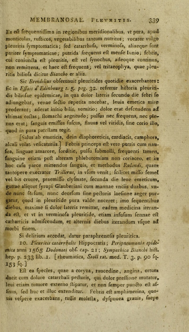 Ea eft freqiienridima in regionibus meridionalibus, vt pura, apud monricolas, rufticos, vegetabilibus tantum nutritos; vocator vulgo pleuritis fymptomatica; fed catarrhofa, verminofa, aliaeque funt pariter fymptomaticae; putrida frequens eft menfe lunio; febris, cui coniuncla eft pleuritis, efl: vel fynochus, adeoque continua, non remittens, et haec eft firequens; vel tritaeophya, quae pleu« ritis biliofa dicitur Biancho et aliis. Sic Brendditts obferuauit pleuritides quotidie exacerbantes: fic in EJfais d' Edinbourg t. g. fag. 32. refertur hiftoria pleuritU dis bUiofae epidemicae, in qua dolor lateris fecundo die febri fe adiungebat, venae fe£lio repetita nocebat, leuia emetica mire proderant; aderat initio bilis, vomitio; dolor erat defcendens ad vltimas coftas; ftomachi aegritudo; pulfus nec frequens, nec ple- nus erat; fanguis emiflus fufcus, ftauus vel viridis, fine corio illo, quod in pura patellam tegit. [Salus ab emeticis, dein diaphoreticis, cardiacis, camphora, alcali volat, veficatoriis.] Febris princeps eft vere putris cum nau- fea, linguae amarore, forditie, pulfu fubmolli, frequenti tamen, fanguine etiam poft alteram phlebotomiam non coriaceo, et in hoc cafu parce mittendus fanguis, et methodus Rulandi, quam tantopere exeeratur Trillerus, in vfum venit; fcilicet miflb feme£ vel biS cruore, praemiflb clyfmate, fecunda die leue emeticum, guttae aliquot fyrupi Glauberiani cum mannae vnciis duabus, vn- de nunc fAifum, nunc deorfum fine pecloris laefione aeger pur- gatur, quod in pleuritide pura valde noceret; imo fequentibus? diebus, maxime fi dolor lateris remittat, eadem medicina iteran- da eft, et vt in verminofa pleuritide, etiam infufum fennae eft catharticis admifeendum, et alternis diebus iterandum vfque ad morbi finem. Si delirium accedat, datur parapbrenefis pleuritica. IO. Pleuritis catarrhalis Hippocratis; Periptmmonia epidel mica anni T565 Dodonaei obf. cap. 21; Sympathica Bianchi hift. hep. p. 233 lib. I. [rheumatica, StoU rat. med. T. 3. p. 90 fq« 153 .fq-]' Eft ea fpecies, quae a coryza, raucedine, angina, ortum ducit cum dolore catarrhali pefloris, qui dolor preflione mutatur, leui etiam tumore externo ftipatur, et non femper pun£lo eft af- fixus, fed huc et illuc extenditur. Febris eft amphimerina, quo- uis vefpere exacerbans, tuljis molefla, dyfpnoea grauis, faepe