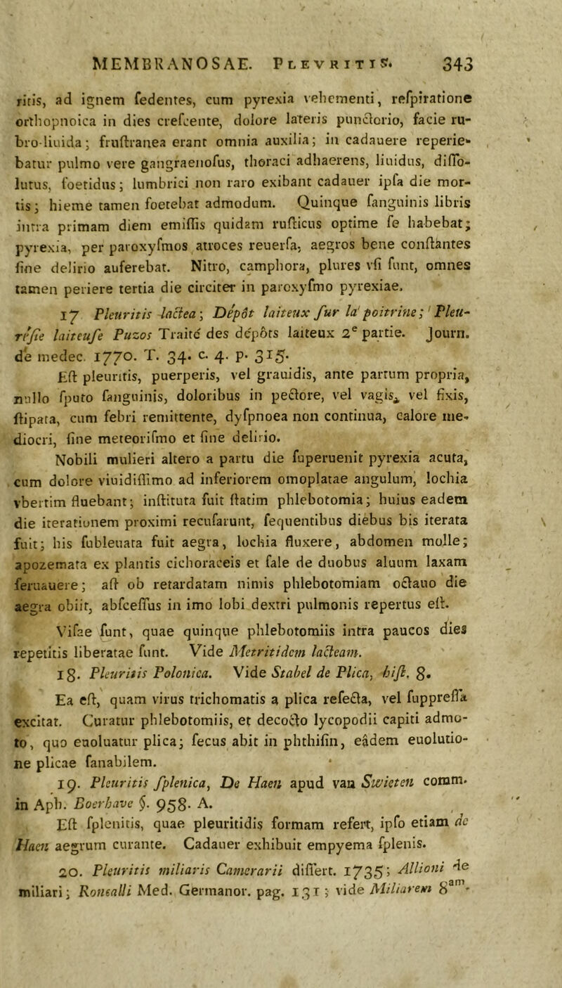 ritis, ad ignem fedentes, cum pyrexia vehementi, refpiratione orthopnoica in dies crefeente, dolore lateris punclorio, facie ru- bio liuida; fruftranea erant omnia auxilia; in cadauere reperie^ batur pulmo vere gangraenofus, thoraci adhaerens, liuidus, dilTo- lutus, 1'oetidiis; lumbrici non raro exibant cadauer ipfa die mor- tis; hieme tamen foetebat admodum. Quinque fanguinis libris inna primam diem emillis quidam rufticus optime fe habebat; pyrexia, per paroxyfmos atroces reuerfa, aegros bene conflantes fine delirio auferebat. Nitro, camphora, plures vfi funt, omnes tamen periere tertia die circiter in parcxyfmo pyrexiae, 17 Pleuritis laciea-, Dep6t laiteux fur la'poitrine; Fleti- ri'fe laiteufe Puzos Traitc des depots laiteux 2® parti e. Journ. de medec, 1770. T. 34. c. 4. p. 315. Efl pleuritis, puerperis, vel grauidis, ante partum propria, nullo fputo fanguinis, doloribus in pexiore, vel vagis^ vel fixis, ftipata, cum febri remittente, dyfpnoea non continua, calore me- diocri, fine meteorifmo et line delirio. Nobili mulieri altero a partu die fuperuenit pyrexia acuta, cum dolore viuidifllmo ad inferiorem omoplatae angulum, lochia vbertim fluebant; inflituta fuit flatim phlebotomia; huius eadem die iterationem proximi recufarunt, fequentibus diebus bis iterata fuit; his fubleuata fuit aegra, lochia fluxere, abdomen molle; apozemata ex plantis cichoraceis et fale de duobus aluum laxam feruauere; afl ob retardatam nimis phlebotomiam o£lauo die aegra obiit, abfceffus in imo lobi dextri pulmonis repertus efl. Vifae funt, quae quinque phlebotomiis intra paucos dies repetitis liberatae funt. Vide Metritidem lacteam. Ig, Pleuritis Polonica. Vide Stahel de Plica, /jifi, g. Ea efl, quam virus trichomatis a plica refe£la, vel fupprefla excitat. Curatur phlebotomiis, et decocfo lycopodii capiti admo- to, quo euoluatur plica; fecus abit in phthifin, eadem euolutio- ne plicae fanabilem. I g. Pleuritis fplenica, De Haeii apud vau Swkten comm. in Apb. Boerhave §. 95g. A. ^ Efl fplenitis, quae pleuritidis formam refert, ipfo etiam dc Haeii aegrum curante. Cadauer exhibuit empyema fplenis. 20. Pleuritis miliaris Camerarii diflert. I735’ de miliari; RoneaUi Med. Germanor. pag. 1315 vide Miliarem g®’-