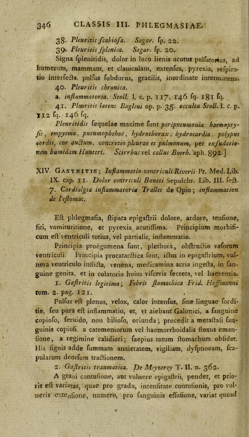 38. Pleuritis fcahiofa. Sagar. fp. 22. 39-. Pleuritis fplcnica. Sagar. fp. 20. Signa fpleniridis, dolor in loco lienis acutus pulfatortus, ad Inimerum, mammam, et clauiculam, exteitfus, pyrexia, refpira' tio interfecia. pnlfiis fubdurus, gracilis, inordinate intermittens. 40. Pleuritis chronica. a. inflammatoria. Stoll. 1. c. p. 117. 146 fq. igl fq. 41. Pleuritis latens Bagliui op. p. 35. occulta Stoll. 1. c. p. II2 fq. 146 fq. Pleuritidis fequelae maxime funt peripneumouia. haemopty- Jis, empyema, pneumophthoc, hydrothoraxhydrocardia . polypus sordis^ cor auctum., concretio pleurae et pulmonum, per exfudatio- nem bumidam Hunteri. Scirrhus vel callus Boerb. 'aph. 892 ] XIV Gastritis; Inflammatio ventriculiRiverii Pr, Med.Lib. IX. cap. II. Dolor ventriculi Boneti Sepulchr. Lib. III. fe£I. 7. Cardialgia inflammatoria Tralles de Opio; inflammation de reflomac. Efl: pblegmafia, ftipata eplgaflrii dolore, ardore, tenfione, liti, vomituritione, et pyrexia acutiffima. Principium morbifi- cum efl; ventriculi totius, vel partialis, inflammatio. Principia proegumcna funt, plethoia, obftruclio vaforum ventriculi. Principia procatariElica funt, i£lus in epigallrium, vul- nera ventriculo infli£ta, venena, medicamina acria ingefta, in fan- guine genita, et in colatorio huius vifceris fecreta, vel haerentia. 1. Goftritis legitima \ Febris flomacbica Frid. Hoffmanni rom. 2. pag. 121. , Pulfus efl: plenus, velox, calor intenfus, fine linguae fordi- tie, feu pura efl inflammatio, et, vt aiebant Galenici, a fanguine copiofo, feruido, non biliofo, oriunda ; procedit a metaflafi fan- guinis copioli, a catemeniorum vcl haemorrhoidalis fluxus eman- fione, a regimine calidiori; faepius totum ftomachum obfider. His ligms adde fummam anxietatem, vigiliam, dyfpnoeam, fca- pularum deorfum tradlionem. 2. Oaflritis traumatica. De Mcyzerey T. II. n. 362. A grani contufione, aut vulnere epigaflrii, pendet, et prio- ris efl varietas, quae pro gradu, intenlitate contulionis, pro vul- neris c>;te,ifione, numero, pro fanguinis effufione, variat quoad