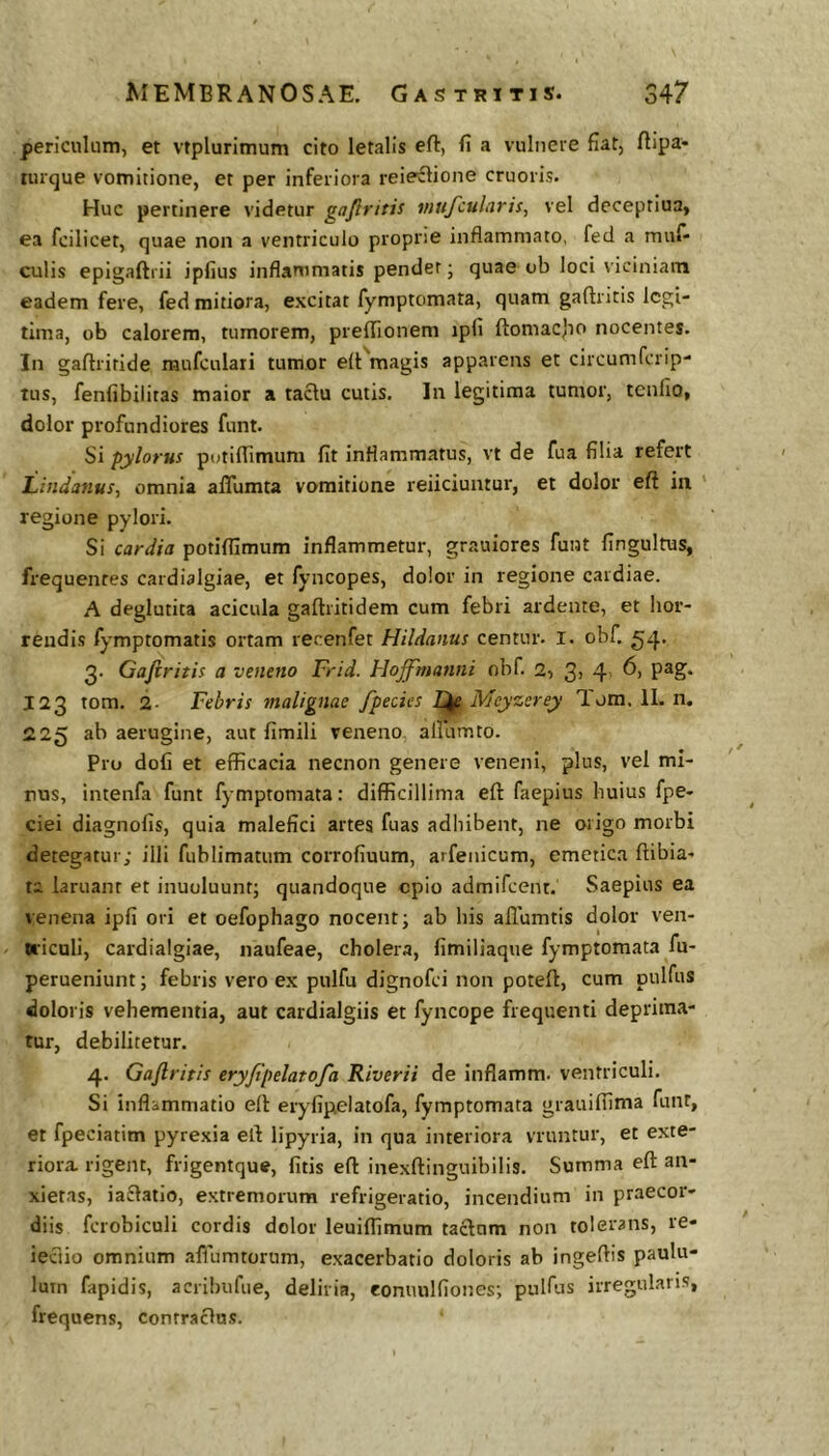 periculum, et vrplurimum cito letalis eft, fi a vulnere fiat, ftipa- lurque vomitione, et per inferiora reie^lione cruoris. Huc pertinere videtur ga/iritis vtufcularis, vel decepriua, ea fcilicet, quae non a ventriculo proprie inflammato, fed a muf- culis epigaftrii ipfius inflammatis pendet; quae ob loci viciniam eadem fere, fed mitiora, excitat fymptomata, quam gaftritis legi- tima, ob calorem, tumorem, preffionem ipfi ftomacjto nocentes. In gaftriride mufculari tumor e(t'magis apparens et circumferip- tus, fenfibilitas maior a taclu cutis. In legitima tumor, tcnlio, dolor profundiores funt. Si pylorus pi;tiflimum fit inflammatus, vt de fua filia refert LindanuSf omnia aflumta vomitione reiiciuntur, et dolor eft in ' regione pylori. Si cardia potiflimum inflammetur, grauiores funt fingultus, frequentes cardialgiae, et fyncopes, dolor in regione cardiae. A deglutita acicula gaftritidem cum febri ardente, et hor- rendis fymptomatis ortam recenfet Hildanus centur. I. obf. 3. Gaftritis a veneno Frid. Hoftfmatini obf. 2, 3, 4, 6, pag. 123 tom. 2- Febris tnalignae fpecies Meyzerey Tom. 11. n. 225 ab aerugine, aut fimili veneno, amimto. Pro dofi et efficacia necnon genere veneni, plus, vel mi- nus, intenfa funt fymptomata: difficillima eft faepius huius fpe- ciei diagnofis, quia malefici artes fuas adhibent, ne origo morbi detegatur; illi fublimatum corrofiuum, arfenicum, emetica ftibia- ta laruanr et inuoluunt; quandoque epio admifeent. Saepius ea venena ipfi ori et oefophago nocent; ab his aflumtis dolor ven- wicali, cardialgiae, naufeae, cholera, fimiliaque fymptomata fu- perueniunt; febris vero ex pulfu dignofei non poteft, cum pulfus doloris vehementia, aut cardialgiis et fyncope frequenti deprima- tur, debilitetur. 4. Gaftritis eryfipelatofa Riverii de inflamm. ventriculi. Si inflammatio eft eryfipelatofa, fymptomata grauifiima funt, et fpeciatim pyrexia eft lipyria, in qua interiora vruntur, et exte- riora. rigent, frigentque, fitis eft inexftinguibilis. Summa eft an- xietas, iaflatio, extremorum refrigeratio, incendium in praecor- diis fcrobiculi cordis dolor leuiflimum tactum non tolerans, re- ieciio omnium afiumtorum, exacerbatio doloris ab ingeftis paulu- lum fapidis, acrihufue, deliria, conuulfiones; pulfus irregularis, frequens, contractus.