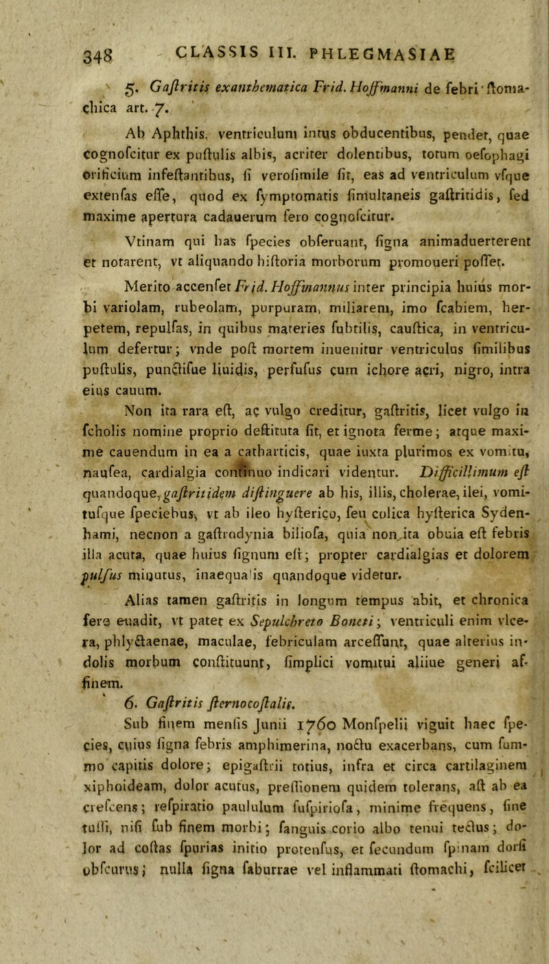 5. Gaflritis exanthematica Frid.HoJfmanni de febri'Jlonia- cliica art. 7* Ab Aphthis, ventriculum intqs obducentibus, pendet, quae cognofcitur ex puftulis albis, acriter dolentibus, torum oefophagi oriticium infeftantibus, fi verofimile fit, eas ad ventriculum vfque extenfas elTe, quod ex fymptomatis fimultaneis gaftritidis, fed maxirjie apertura cadauerum fero cognofcitur. Vtlnam qui has fpecies obferuant, figna animaduerterent et notarentj vt aliquando biftoria morborum promoueri pofiet. Merito Frid.HoJfmannus intet principia huius mor- bi variolam, rubeolam, purpuram, miliarem, imo fcabiem, her- petem, repulfas, in quibus materies fubtilis, cauftica, in ventricu- lum defertur; vnde pofi: mortem inuenitur ventriculus fimilibus puftulis, punclifue Uuidis, perfufus cum icfiore acri, nigro, intra eius cauum. Non ira rara eft, ac vulgo creditur, gaflritis, licet vulgo in fcholis nomine proprio deftituta fit, et ignota ferme; atque maxi- me cauendum in ea a catharticis, quae iuxta plurimos ex vomitu, naufea, cardialgia conftnuo indicari videntur. Difficillimum efi quandoque,ga/iritidem diftinguere ab his, illis, cholerae, ilei, vomi- tufque fpeciebus, vt ab ileo hyflerico, feu colica hyflerica Syden- hami, necnon a gaflrodynia biljofa, quia noivita obuia efl febris illa acuta, quae huius fignum efl; propter cardialgias et dolorem ^ulfus miijutus, inaequafis quandoque videtur. Alias tamen gaflritis in longum tempus abit, et chronica fera euadit, vt patet ex Sepulchreto Bontti \ vermiculi enim vlce- ra, phlyftaenae, maculae, febriculam arceflunt, quae alterius in- dolis morbum conflituunt, fimplici vomitui aliiue generi af- finem. 6. Gaftritis ftcrnocojlalis. Sub finem menlis Junii 1760 Monfpelii viguit haec fpe- cies, cuius figna febris amphimerina, noftu exacerbans, cum fum- mo capitis dolore; epigaflrii totius, infra et circa cartilaginem xiphoideam, dolor acutus, preflionem quidem tolerans, afl ab ea ciefcens; refpiratio paululum fufpiriofa, minime frequens, fine tulli, nifi Cub finem morbi; fanguis corio albo tenui teclus; do- lor ad coftas fpurias initio protenfus, et fecundum fpinam dorfi ubfcurus; nulla figna faburrae vel inflammati flomachi, fcilicet