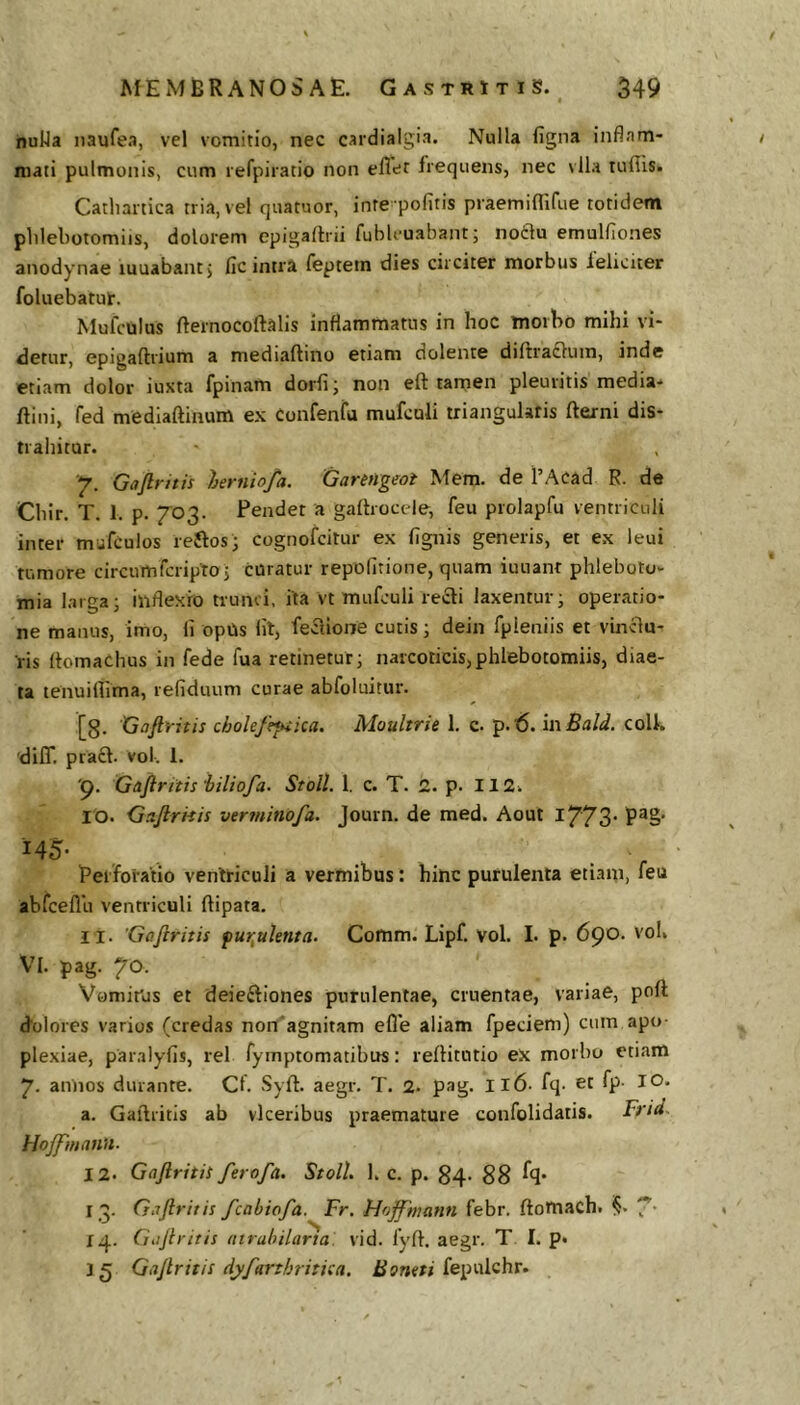 nuUa naufea, vel vomitio, nec cardialgia. Nulla figna inflam- mati pulmonis, cum lefpiratio non effet frequens, nec vlla tufiis. Catlianica tria, vel quatuor, inte pofitis praemiflirue totidem plilebotomiis, dolorem epigadrii fublvuabant; notlu emulflones anodynae luuabant^ fic intra feptein dies circiter morbus ieliciter foluebatut. Mufciilus fternocoftalis inflammatus in hoc morbo mihi vi- detur, epigaftrium a mediaftino etiam dolente diftradlum, inde etiam dolor iuxta fpinam dorfi; non eft tamen pleuritis media- ftini, fed mediaftinum ex Confenfu mufculi triangularis fterni dis- trahitur. 7. Gafintis lerniofa. Garttigeoi Mem. de TAcad R. de Chir. T. 1. p. 703. Pendet a gadrocele, feu prolapfu ventriculi inter mufculos reftos; cognofcitur ex lignis generis, et ex leui tumore circumfcriptoj curatur repofitione, quam iuuant phleboto- mia larga; inflexio trunci, ita vt mufculi retSi laxentur; operatio- ne manus, imo, ii opUs lil, feclione cutis; dein fpleniis et vincia- ris flomaChus in fede fua retinetur; narcoticis,phlebotomiis, diae- ta tenuiflima, refiduum curae abfoluitur. [8- Gofiritis cholefe*^ica. Moultrie 1. c. p.i6. in Bald. colk 'dilT, pracl. vol. 1. 'p. Gaftritis iiliofa. Stoll. 1. c. T. 2. p. 112. 10. Ga-firnis verininofa. Journ. de med. Aout l773' P®§' 145- Perforatio ventriculi a vermibus: hinc purulenta etiam, feu abfceflu ventriculi ftipata, 11. Gafiritis fur^ulenta. Comm. Lipf. Vol. I. p. 6^0. vol. VI. pag. 70. Vomitus et deieftiones purulentae, cruentae, variae, poil (folores varios (credas non'agnitam efle aliam fpeciem) cum apo- plexiae, paralyiis, rei fymptomatibus: reilitutio eX morbo etiam 7. annos durante. Cf. Syfl. aegr. T. 2. pag. II6- fq- et fp- IO. a. Gaftritis ab vlceribus praemature confolidatis. Frid^ Hojfmann. 12. GaJlritiS ferofa. StoH. 1. c. p. 84. gg fq. I 3. Gaftritis fcabiofa. Fr. Hoffhiann febr. ftotnach. ^5. 7’ 14. Giijiritis atrabilarta. vid. fyft. aegr. T I. p« 35 GaJlritis dyfarthritiea. fepulchr.