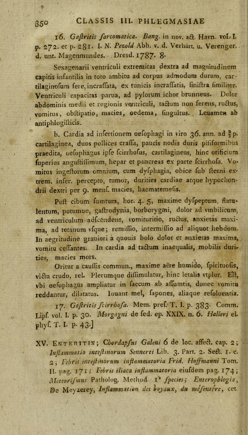 850 16. Gdfiritis farcomatica. Bang. in nov. a£l, Havn. vol/L p. 272. et p. 281. I. N. Pezold Abh. v. d. Veihait. u. Verenger.. d. unt. Magcnmundes. Diesd. 1787* 8* Sexagenarii ventriculi extremitas dextra ad magnitudinem capitis infantilis in toto ambitu ad corpus admodum durum, car- tilaginofum fere, i ner a flata, ex tunicis incraflatis, finiflia fimiliter. Ventriculi capacitas parua, ad pylorum ichor brunneus. Dolor abdominis medii et regionis vwtriculi, taclum non ferens, ru£lus, vomitus, obftipatio, macies, oedema, fingultus. LeuamcH ab antipblogifticis. b. Cardia ad infertionem oefophagi in viro 36. ann. ad f p. cartilaginea, duos pollices crafla, paucis nodis duris pififormibus praedita, oefopliagus ipfe fcirriiofus, cartilagineus, hinc orificium fuperius anguftiflimum, hepar et pancreas ex parte fcirrhofa. Vo- mitus ingeftorum omnium, cum dyfphagia, obice fub ftemi ex- trem. infer, percepto, tumor, durities cardiae atque hypochon- drii dextri per 9. menf. macies, haematemefls. Poft cibum fumtum, hor. 4. 5, maxime dyfpeptum, flatu* lentum, pottimue, gaftrodynia, borborygmi, dolor ad vmbilicum, ad ventriculum adfcendens, vomituritio, ru£lus, anxietas maxi- ma, ad tetanum vfque; remiflio, intermiflio ad aliquot hebdom. In aegritudine grauiori a quouis bolo dolor et anxietas maxima, vomitu celTantes. In cardia ad ta£tum inaequalis, mobilis duri- ties, macies mors. Oritur a cauflis commun., maxime aere humido, fpirituofis, vi£lu crudo, rei. Plerumque diffimulatur, hinc letalis vtplur. Etf, vbi oefophagus ampliatur in faecum ab aflfumtis, donec vomitu reddantur, dilatatus, luuant mei, fapones, aliaque refoluenria. 17. Gaftritis fcirrhofa. Mem. pref.'T. I. p. 383- Comm. Lipf vol. I. p. 30. Morgagni de fed. ep. XXIX. n. 6. Halleri el. pbyf. T. I. p- 43-] XV. EtJTER Itis; Chordapfns Galeni 6 de loc. af¥e£l. cap. 2; hijiammatio intejlinorum Sennerti Lib. 3. Parr. 2. Seft. l. c. 2; Fehtis intejliHOrnm inflammatoria Frid. Hofmanni Tom. II. pag. 171 i Febris iliaca inflammatoria eiufdem pag. 174 j Meteorifnus Patiiolog. Metliod- I® fpecies; Enteropblogia ^