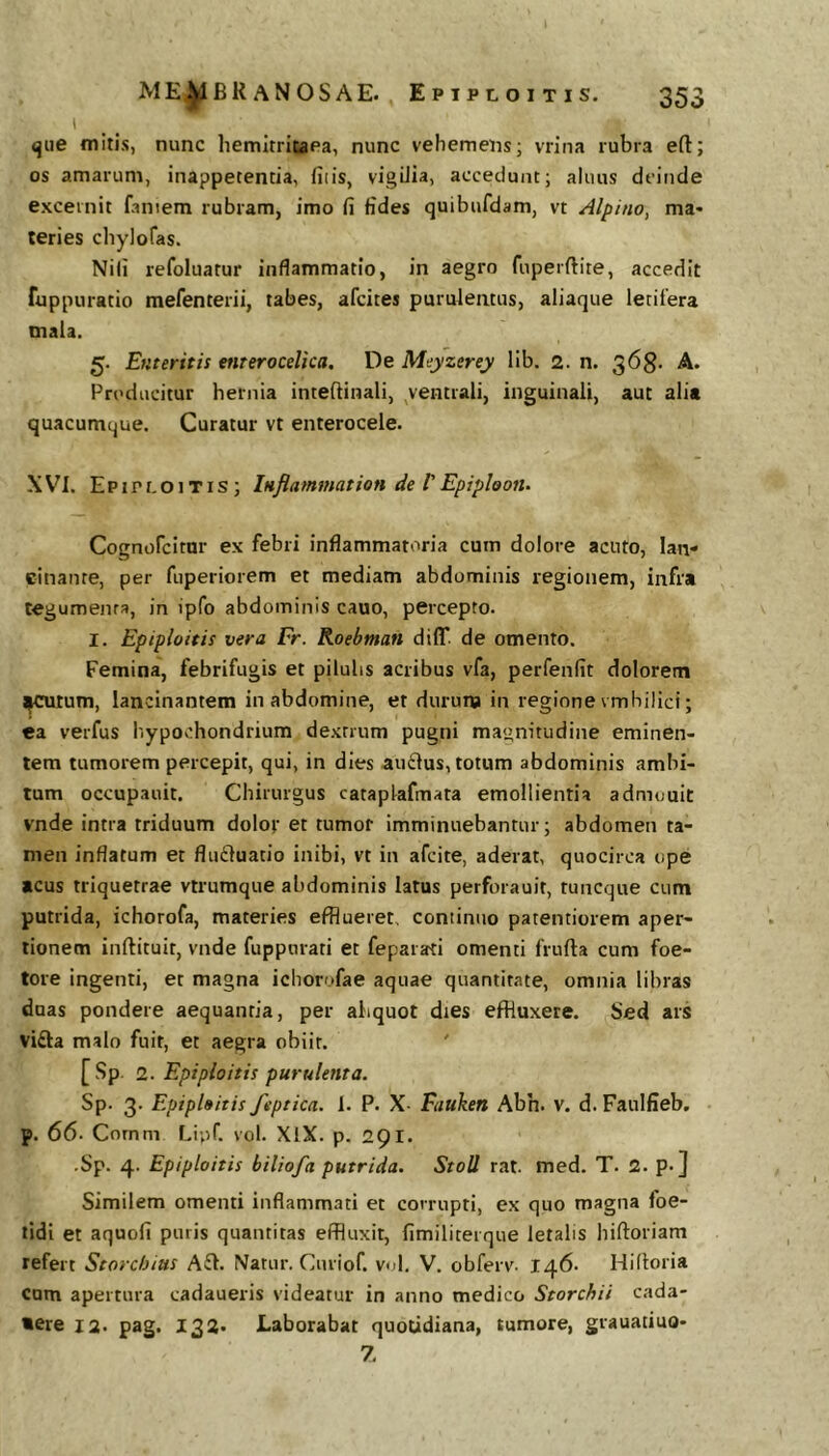 i «jue mitis, nunc hemitricaea, nunc vehemens; vrina rubra eft; os amarum, inappetencia, fiiis, vigilia, accedunt; alnus deinde excernit famem rubram, imo fi fides quibufdam, vt Alpino, ma- teries chylofas. Nili refoluatur inflammatio, in aegro fuperftite, accedit fuppuratio mefenterii, tabes, afeites purulentus, aliaque letifera mala. 5. Enteritis enteroceUca, De Meyzerey llb. 2. n. 568. A. Producitur hernia inteftinali, ^ventrali, inguinali, aut ali» quacumque. Curatur vt enterocele. XVI. Epipi-Oitis; Inflammat ion de V Epiploon. Cognofeitur ex febri inflammatoria cum dolore acuto, lan- cinante, per fuperiorem et mediam abdominis regionem, infra tegumenta, in ipfo abdominis cauo, percepto. I. Eptploitis vera Er. Roebman diff. de omento. Femina, febrifugis et pilulis acribus vfa, perfenfit dolorem j^tum, lancinantem in abdomine, et duruna in regione vmbilici; ea verfus hypochondrium dextrum pugni magnitudine eminen- tem tumorem percepit, qui, in dies au£lus, totum abdominis ambi- tum occupauit. Chirurgus cataplafmata emollientia admouit vnde intra triduum dolof et tumor imminuebantur; abdomen ta- men inflatum et fludluatio inibi, vt in afeite, aderat, quocirca ope acus triquetrae vtrumque abdominis latus perforauit, tuncque cum putrida, ichorofa, materies efflueret, continuo patentiorem aper- tionem inftituit, vnde fuppnrati et feparati omenti frufta cum foe- tere ingenti, et magna ichorofae aquae quantitate, omnia libras duas pondere aequantia, per abquot dies effluxere. Sed ars vifta malo fuit, et aegra obiit. ' [Sp. 2. Eptploitis purulenta. Sp. 3. Eptploitis feptica. 1. P. X- Fauken Abh. v. d. Faulfieb. p. 66. Comm Liuf. vol. XlX. p. 291. .Sp. 4. Epiploitis biliofa putrida. StoU rat. med. T. 2. p.] Similem omenti inflammati et corrupti, ex quo magna foe- tidi et aquofi puris quantitas effluxit, fimiliterque letalis hiftoriam refert Storchius Afl. Natur. Curiof. vol. V. obferv. 146. Hifloria cum apertura cadaueris videatur in anno medico Storchii cada- vere 12. pag. 132. Laborabat quotidiana, tumore, grauatiuo- 7.