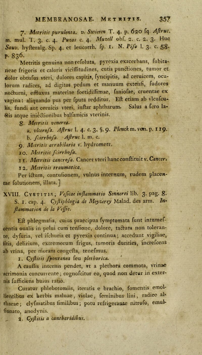 7. Metritis purulenta, v. Swieten T. 4, p. 620 fq- AJlruc. m. mul. T. 3. c. 4. Puzos c. 4. Muzell obf. 2. c. 2. 3. Huo Sauv. hyfteralg. Sp. 4. et leucorrh. fp. I* N. Pife 1. 3. c. 58. p. 836. Metritis genuina non refoluta, pyrexia exacerbans, fubita^ neae frigoris et caloris viciBitudines, cutis punftiones, tumor et dolor obtnfus vteri, dolores capitjs, fyncipitis, ad ceruicem, ocu- lorum radices, ad digitos y pedum et manuum extenfi, fudoies noilurni, effluxus materiae foetidifflttiae, faniofae, cruentae ex vagina: aliquando pus per fputa redditur, Eft etiam ab vlcufcu» lis, fundi aut ceruicis vteri, inftar aphtharum. Salus a fero la-f Sis atque inieSionibus balfamips vterii^is. ’ g. Metritis venerea. a, vlcerofa. Ajiruc 1. 4. c. 3, §,9. Plenckm.\&L\.^. II9. b. fcirrbofa. AJlruc 1. m, c. 9. Metritis atrabilaria v. hydromefr. 10. Metritis fcirrbofa. 11. Metritis caticroja. Cancer vteri hancconftituit v. CaWfcJ'. 12. Metritis traumatica. Per iclum, contulionem, vulnus internum, rudem placen- tae folutionem, illata.] ' XVIII. Cystiti.x; Fejtcae inflammatio SennerriWh. 3-8* S. I. cap. 4. Cyjiiphlogia de Meyzerey Malad. des arm. In* flammat ion de la Vejjie. Eft phlegmafia, cuius prapcipua fymptomata funt intumef- centia oualis in pelui cum tenfione, dolore, taSura non toleran- te, dyfuria, vel ifchuria et pyrexia continua; accedunt vigiliae, litis, delirium, extremorum frigus, tumoris durities, increfcens ab vrina, per rhoram congefta, tenefmus. I. Cyftitis fpontanea feu plethorica. ‘ A cauflis internis pendet, rt a plethora commota, vrinaa acrimonia concurrente; eognofeitur eo, quod non detur in exter- nis fufficiens huius ratio. Curatur phlebotomiis, iteratis e brachio, fomentis emol- lientibus ex herbis maluae, violae, feminibus lini, radice al- thaeae ; clyfmatibus limilibus; potu refrigerante nitrofo, emul- fionato, anodynis.