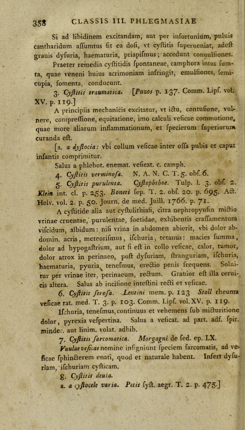Si ad libidinem excitandam, aut per infortunium, puluis cantharidum aliumtus iit ea dofi, vt cyftitis fuperueniat, adeft grauis dyfuria, haematuria, priapifmus; accedunt conuuHiones. Praeter remedia cyftitidis fpontaneae, camphora imus fum- ta, quae veneni huius acrimoniam infringit, emulliones, Cerni* ctipia, fomenta, conducunt. 3. Cyjlitis traumatica. [Pasw p. 137' Comm. Lipf. vol. XV. p. 119.] A principiis mechanicis excitatur, vt i8:u, contufione, vul- nere, conipreiTione, equitatione, imo calculi veficae commotione, quae more aliarum inflammationum, et fpecierum fuperiorum curanda eft. [a. a dyftocia: vhi collum velicae inter offa puhis et caput infantis comprimitur. Salus a phlehot. enemat. veficat. c. camph. 4. Cyftitis vertnino/a. N. A. N. C. 1. ohf. 6. Cyftitis purulenta. Cyftophthoe. Tulp. 1. 3. ohf. 2. Klein int. cl. p. 253. Boneti fep. T. 2. ohf 20. p. 695. Aci. Helv. vol. 2. p. 50. Journ. de med. Juill. 1766. p. 7^^* A cyftitide alia aut cyftolithiafi, citra nephropyufin mi£lio vrinae cruentae, purulentae, foetidae, exhibentis craffamentum vifcidum, albidum: nili vrina in abdomen abierit, vhi dolor ab- domin. acris , meteorifmns , ifchuria, tetanus: macies fumma , dolor ad hypogaftrium, aut li eft in collo velicae, calor, tumor, dolor atrox in perinaeo, poft dyfuriam, ftranguriam, ifchuria, haematuria, pyuria,^ tenefmus, ere£lio penis frequens. Solui- tur per vrinae iter, perinaeum, re£lum. Grauior eft illa cerui-, cis altera. Salus ab incilione inteftini recli et veficae. 6. Cyftitis ferofa. Lentitii mem. p. 123 Stoll rheuma veficae rat. med. T. 3. p. 103. Comm. Lipf vol. XV. p. I19. Ifchuria, tenefmus, continuus et vehemens fub mi£luritione dolor, pyrexia vefpertina. Salus a veficat. ad part. adf, fpir. minder. aut linim. volat, adhih. 7* Cyftitis farcomatica. Morgagni de fed. ep. LX. yuulae teftcae nomine infigniunt fpeciem farcomatis, ad ve- ficae fphinfterem enati, quod et naturale habent. Infert dyfu- riam, ifchuriam cyfticam. g. Cyftitis deuia. a. a lyftocele varia. Petit fyft. aegr. T. 2. p. 475-]