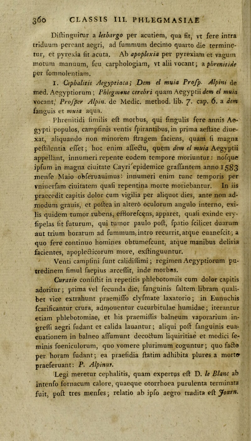 Diftinguirur a lethargo per acutiem, qua fit, vt fere intra triduum pereant aegri, ad fummum decimo quarto die termine- tur, et pyrexia iit acuta. Ab apoplexia per pyrexiam et vagum motum manuum, feu carphologiam, vt alii vocanti 9. phrenitide per fomnolentiam. I. Cephalitis Aegyptiaca', Dem el muia Profp. Alpini de med. Aegyptiorum ; FhUgmme cerebri quam Aegyptii el muia vocant, Profper Alpin. de Medie, metliod. lib. “g. cap. 6. a dem fanguis et muia aqua. Phrenitidi limilis eft morbus, qui lingulis fere annis Ae- gypti populos, campiinis ventis fpirantibus, in prima aeftate diue- xar, aliquando non minorem ftragem faciens, quam ii magna peftilentia eifet; hoc enim afleclu, quem dem el muia Aegyptii appellant, innumeri repente eodem tempore moriuntur : nofque ipfum in magna ciuitate Cayri^epidemice grallantem anno 1583 menfe Maio ohfei-uauimus: innumeri enim tunc temporis per vniuerfam ciuitatem quafi repentina morte moriebantur. In iis praecedit capitis dolor cum vigilia per aliquot dies, ante non ad- modum gratiis, et poftea in alterd oculorum angulo interno, exi- lis quidem tumor rubens, efflorefe^ns, apparet, quali exinde ery- ■fipelas Iit futurum, qui tumor paulo poft, fpatio fcilicet duarum aut trium horarum ad fummum, intro recurrit, atque euanefeit; a quo fere continuo homines obtumefeunt, atque manibus deliria facientes, apoplecticorum more, exftinguuntur. Venti camplini funt calidiffimi; regimen Aegyptiorum pu- tredinem fimul faepius arceflit, inde morbtis. Curatio confiftit in repetitis phlebotomiis cum dolor capitis adoritur; prima vel fecunda die, fanguinis faltem libram quali- bet vice extrahunt pr-aemilTo clyfniate laxatorio; in Eunuchis fcarificantur crura, adn>ouentur cucurbitulae humidae; iterantur etiam phlebotomiae, et his praemilTis balneum vapor.arium in- grefll aegri fudant et calida lauantur; aliqui poft fanguinis eua- cuationem in balneo allumunt decodum liquiritiae et modici fe- minis foeniculorum, quo vomere plurimum coguntur; quo facio per horam fudant; ea praelidia ftatim adhibita plures a morto’ praeferuant: P. Alpinut. Legi meretur cephalitis, quam expertus eft D. le Blanc ab intenfo fornacum calore, quaeque otorrhoea purulenta terminata fuit, poft tres menfes; relatio ah ipfo aegro tradita eft Joarn.