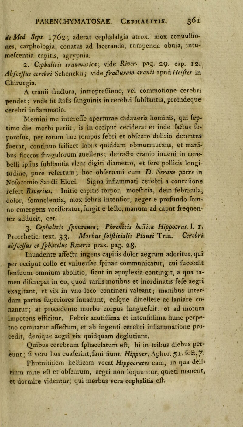 it Med. Sept 1762; aderat cephalalgia atrox, mox conuulfia- nes, carphologia, conatus ad laceranda, rumpenda obuia, intu- mefcentia capitis, agrypnia. 2. Cephalitis traumatica^ vide River- pag, 29. cap. I2» Abfcejjiis cerebri Schenckiij vide fracturam cranii ^p\x6.HeiJler in Chirurgia. A cranii fraftura, introprefllone, vel commotione cerebri pendet; vnde fit ftafis fanguinis in cerebri fubftantia, proindeque cerebri inflammatio. Memini me intereffe aperturae cadaueris hominis, qui fep- timo die morbi periit; is in occiput ceciderat et inde facius fo- porofus, per totum hoc tempus febri et obfcuro delirio detentus fuerat, continuo fcilicet labiis quiddam obmurmurans, et mani- bus floccos ftragulorum auellens; detra£lo cranio inueni in cere- belli ipfius fubftantia vicus digiti diametro, et fere pollicis longi- tudine, pure refertum; hoc obferuaui cum D. Serane patre in Nofocomio Sandli Eloel. Signa inflammati cerebri a contufione refert Riverius. Initio capitis torpor, moeftitia, dein febricula, dolor, fomnolentia, mox febris intenlior, aeger e profundo fom- no emergens vociferatur, furgit e le£lo, manum ad caput frequen- ter adducit, cet. 3. Cephalitis fpontanea’. Phrenitis hecika HippocratA. I. Prorrhetic. text. 33. Morbus foljiitialis Plauti Trin. Cerebri, abfcejfus et fphacelus Riverii prax. pag. 28- Inuadente affeftu ingens capitis dolor aegrum adoritur, qui per occiput collo et vniuerfae fpinae communicatur, cui fuccedit fenfuum omnium abolitio, ficut in apoplexia contingit, a qua ta- men difcrepat in eo, quod variis motibus et inordinatis fefe aegri exagitant, vt vix in vno loco contineri valeant; manibus inter- dum partes fuperiores inuadunt, eafque diuellere ac laniare co- nantur; at procedente morbo corpus languefcit, et ad motum impotens efficitur. Febris acutiflima et intenfiffima hunc perpe- tuo comitatur affeftum, et ab ingenti cerebri inflammatione pro- cedit, denique aegri vix quidquam deglutiunt. Quibus cerebrum fphacelatum eft, hi in tribus diebus per- eunt; fi vero hos euaferint,fani fiunt. Aphor. 51. fect. 7> Phrenitidem heclicam vocat Hippocrates eam, in qua deli- rium mite eft et obfcurum, aegri non loquuntur, quieti manent, et dormire videntur, qui morbus vera cephalitis eft.