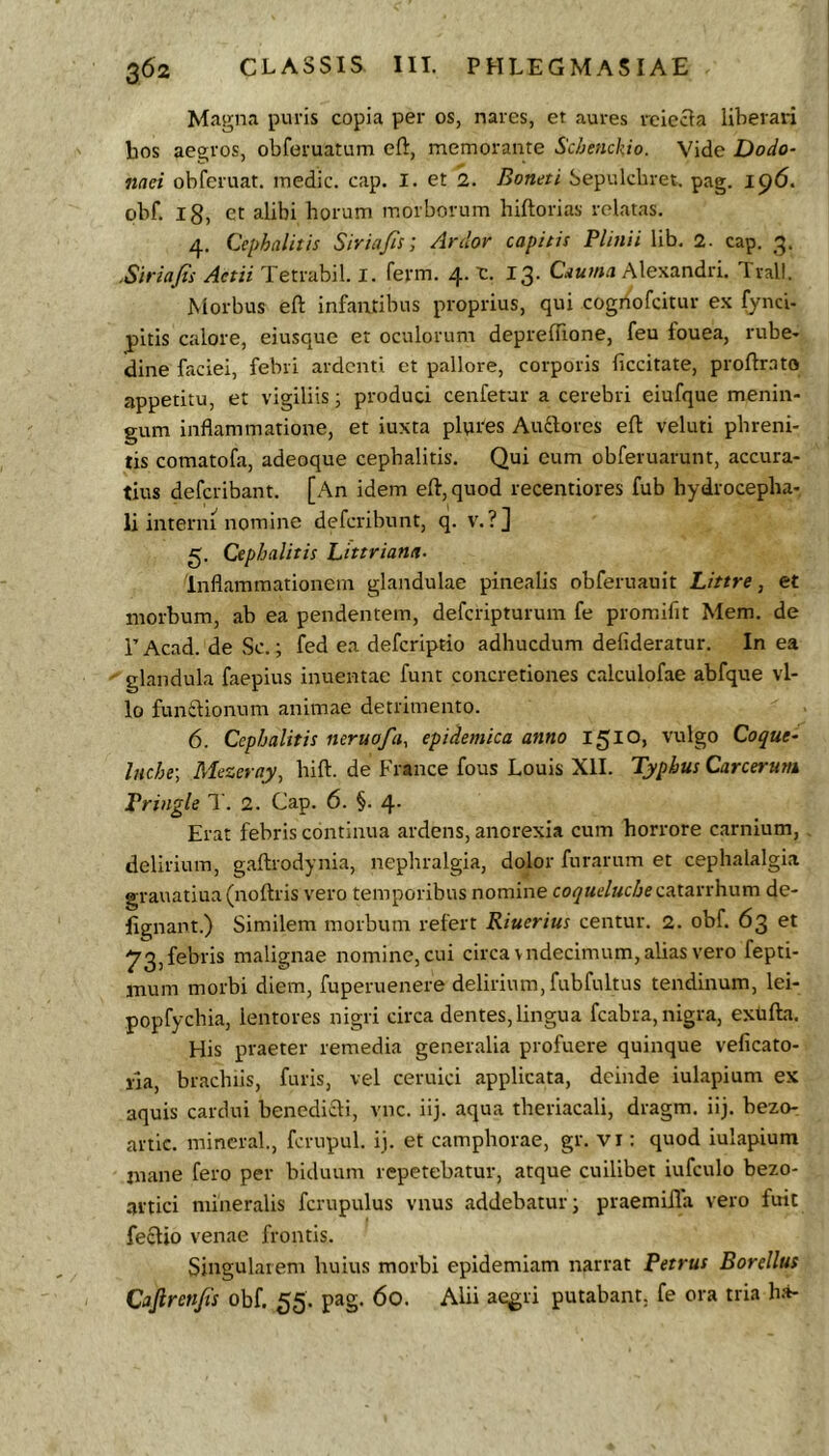 Magna puris copia per os, nares, et aures reiecta liberari bos aegros, obforuatum eft, memorante Schenckio. Vide Dodo- naei obferuat. medie, cap. 1. et 2. Boneti Sepulcliret, pag. i<^6. obf. ig, et alibi horum morborum hiftorias relatas. 4. Cephalitis Siria/is; Ardor capitis Plinii lib. 2- cap. 3. .Siriajis AetiiPetVdhW.l. ferm. 4. r. 13. C.vaAlexandri. Tvall. Morbus eft infantibus proprius, qui cogriofeitur ex fynci- pltls calore, eiusque et oculorum depreflione, feu fouea, rube- dine faciei, febri ardenti et pallore, corporis ficcitate, proftmto appetitu, et vigiliis j produci cenfetar a cerebri eiufque menin- gum inflammatione, et iuxta plpres Ausiores eft veluti phreni- tis comatofa, adeoque cephalitis. Qui cum obferuarunt, accura- tius deferibant. [An idem eft, quod recentiores fub hydrocepha- li interni nomine deferibunt, q. v. ?] 5. Cephalitis hittriana- Inflammationem glandulae pinealis obferuauit Littre, et morbum, ab ea pendentem, deferipturum fe promifit Mem. de r Acad. de Sc.; fed ea deferiptio adhucdum defideratur. In ea glandula faepius inuentae funt concretiones calculofae abfque vl- lo funitionum animae detrimento. 6. Cephalitis neruofa^ epidemica anno 1510» vulgo Coque- liiche-, Mezeray, hift. de France fous Louis XII. Typhus Carcerutn Pringle T. 2. Cap. 6. §. 4. Erat febris continua ardens, anorexia cum horrore carnium, delirium, gaftrodynia, nephralgia, dolor furarum et cephalalgia grauatiua (noftris vero tempoi-ibus nomine co(/«f/«c^ecatarrhum de- lignant.) Similem morbum refert Riuerius centur. 2. obf. 63 et ^3, febris malignae nomine, cui circa vndecimum, alias vero fepti- inum morbi diem, fuperuenere delirium, fubfultus tendinum, lei- popfychia, lentores nigri circa dentes, lingua fcabra, nigra, extifta. His praeter remedia generalia profuere quinque veficato- lia, brachiis, furis, vel ceruici applicata, deinde iulapium ex aquis cardui benedifti, vnc. iij. aqua theriacali, dragm. iij. bezo- artic. mincral, fcrupul. ij. et camphorae, gr. vi: quod iulapium mane fero per biduum repetebatur, atque cuilibet iufculo bezo- artici mineralis fcrupulus vnus addebatur; praemifta vero fuit feclio venae frontis. Singularem huius morbi epidemiam narrat Petrus Borellus Cajlren/ts obf. 55. pag. 60. Alii aegri putabant, fe ora tria h.'»-