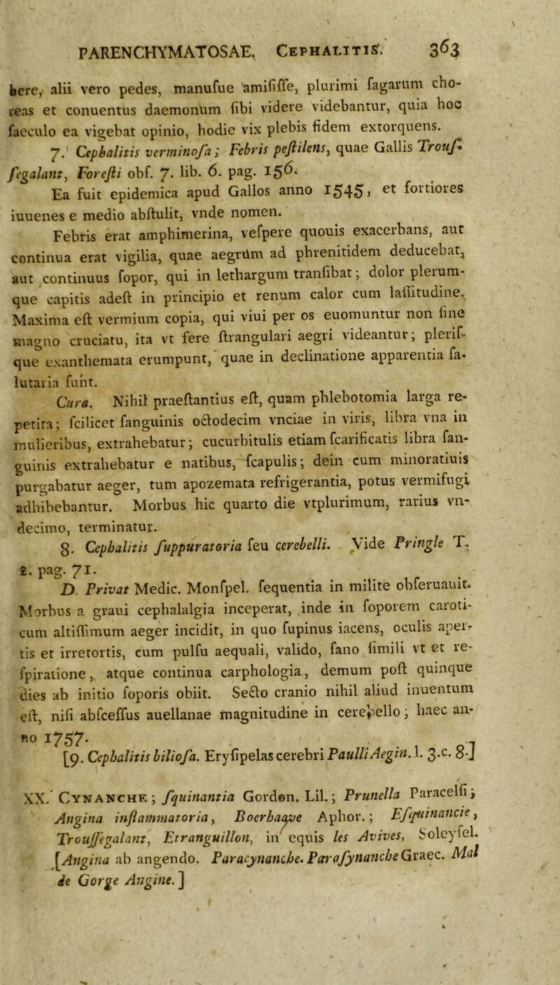 kcre, alii vero pedes, manufue 'arnififfej pluiimi fagariim cho- reas et conuentus daemonum libi videre videbantur, quia hoc faeculo ea vigebat opinio, hodie vix plebis fidem extorquens. 7. Cepbalitis verminofa; Febris peftiUns, quae Gallis Trouf fegalaiit, Forefii obf. 7. lib. 6. pag. 156. Ea fuit epidemica apud Gallos anno 1^45> foitiores iuuenes e medio abftulit, vnde nomen. Febris erat amphimerina, vefpere quouis exacerbans, aut continua erat vigiUa, quae aegrUm ad phrenitidem deducebat, aut continuus fopor, qui in lethargum tranfibat, doloi pleium- que capitis adeft in principio et renum calor cum lallitudine. Maxima eft vermium copia, qui viui per os euomuntui non line Biagno cruciatu, ita vt fere llrangulari aegii \ideantur, plerif- que exanthemata erumpunt, quae in declinatione appaientia fa- lutaria fuht. Cura. Nihil praeftantius eft, quam phlebotomia larga re- petita; fcilicet fanguinis octodecim vnciae in viris, libra vna in mulieribus, extrahebatur; cucurbitulis etiamfcarificatis libra fan- guinis extrahebatur e natibus, fcapulis; dein cum minoiatiuis purgabamr aeger, tum apozemata refrigerantia, potus vermifugi adhibebantur. Morbus hic quarto die vtplurimum, rarius vn- decimo, terminatur. 8. Cepbalitis fuppuratoria feu cerebelli. Vide Fringle T. t. pag. 71. D Privat Medie. Monfpel. fequentia in milite obferuauit. Morbus a graui cephalalgia inceperat, inde in foporem caroti- cum altillimum aeger incidit, in quo fupinus iacens, oculis apeir tis et irretortis, cum pulfu aequali, valido, fano limili vt et le- fpiralione, atque continua carphologia, demum poft quinque dies ab initio foporis obiit. Seclo cranio nihil aliud inuentum eft, nifi abfceffus auellanae magnitudine in cerebello; haec an- [9. Cepbalitis biliofa. Eryfipelas cerebri 1. o-J .\X. Cynanche ; Gorden. Lil.; Prunella Paracelfij Angina inflammatoria^ Boerhacae Aphor.; Efljsiinancte ^ Troujjegalant, Etranguillon, in equis les Avives, Solcyfel. [Atigina ab angendo. Paracynancbe.ParafynancheQx^QC. M<tl de Gorge Angine. ]
