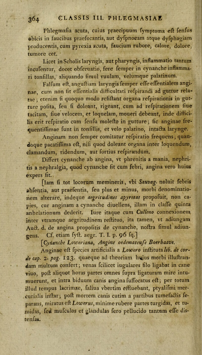 Phlegmafia acuta, cuius praecipuum fymptoma eft fenfus obicis in faucibus praefocantis, aut dyfpnoeam atque dyfphagiam producentis, cum pyrexia acuta, faucium rubore, calore, dolore, tumore cet, ' Licet in Scholis laiyngis, aut pharyngis, inflammatio tantum incufentur, docet obferuatio, fere femper in cynanche inflamma- ri tonfillas, aliquando fimul vuulam, velumque palatinum. Falfum eft, anguftiam laryngis femper effe elTentialem angi- nae, cum non fit effentialis difficultati refpirandi ad guttur rela- tae ; etenim fi quoquo modo rcfiftant organa refpirationis in gut- ture polita, feu fi doleant, rigeant, cum ad refpirationem fiue tacitam, fiue velocem, et loquelam, moueri debeant, inde diffici- lis erit refpiratio cum fenfu moleftp in gutture; fic anginae fre- quentiffimae funt in tonfilljs, et velo palatino, intafta larynge. Anginam non femper comitatur refpiratio frequens; quan- doque pacatiffima eft, nifi quod doleant organa inter loquendum, clamandum, ridendum, aut fortius refpirandum. Differt cynanche ab angina, vt phrenitis a mania, nephri- tis a nephralgia, quod cynanche fit cum febri, angina vero huius expers fit. [lam fi tot locorum memineris, vbi Sauvag. noluit febris abfentia, aut praefentia, feu plus et minus, morbi denominatio- nem alterare, indeque aegritudines apyretas propofuit, non ca- pies, cur anginam a cynanche diuellens, illam in clafle quinta anhelationum dederit. lure itaque cum Culleno connexionem inter vtramque aegritudinem reftituo, ita tamen, vt adiungam Au£1. d. de angina propofitis de cynanche, noftra fimul adiun- gens. Cf. etiam fyff. aegr. T. I. p. 96 fq.] [Cytlanche Loweriana, Angine oedematcufe Boerbaave, Anginae eft fpecies artificialis a Lowero inftituta Ub. de cor- de cap. 2- pag- 123. quaeque ad theoriam In^us morbi illuftran- dam multum confert; venas fcilicet iugulares filo ligabat in cane tiuo, poft aliquot horas partes omnes fupra ligaturam mire intu- muerunt, et intra biduum canis anginafuffocatus eft; per totum illud tempus lacrimae, faliua vbertim effluebant, ptyalifmi mer- curialis inftar; poft mortem canis cutim a partibus tumefaffis fe- parans, miratus eft Loz£'frttj, minime rubere partes turgidas, et tu- midas, fed mufculos et glandulas fero pellucido tantum effe dis- tenfas.
