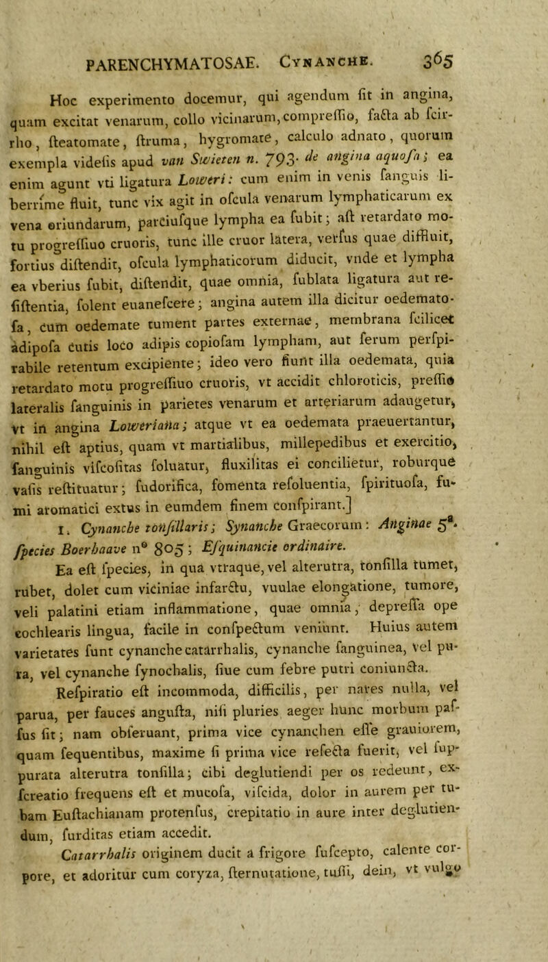 Hoc experimento docemur, qui agendum fit in angina, quam excitat venarum, collo vicinarum,compieffio, fafta ab fcii- rho, fteatomate, ftruma, hygromate, calculo adnato, quorum exempla videlis apud van Si^ieten n. 793- ea enim agunt vti ligatura Lomrt: cum enim in venis fanguis li- beriume fiuit, tunc vix agit in ofcula venarum lymphaticarum ex vena eriundarum, parciufque lympha ea fubit; aft retardato mo- tu progrelfiuo cruoris, tunc Ille eruor latera, vetfus quae diffluit, fortius diftendit, ofcula lymphaticorum diducit, vnde et lympha ea vberius fubit, diftendit, quae omnia, fublata ligatura aut re- fiftentia, folent euanefeete; angina autem illa dicitur oedemato- fa, eum oedemate tument partes externae, membrana fcilicet adipofa Cutis loco adipis copiofam lympham, aut ferum perfpi- rabile retentum excipiente; ideo vero fiunt illa oedemata, quia retardato motu progreffluo cruoris, vt accidit chlorotlcis, preffid lateralis fanguinis in parietes venarum et arteriarum adaugetur^ Vt in angina Loweriaiia; atque vt ea oedemata praeuertantur, nihil eft aptius, quam vt martialibus, millepedihus et exeicitio, fanguinis vifeofitas foluatur, fluxilitas ei concilietur, roburque vafis reftituatur; fudorifica, fomenta refoluentia, fpirituofa, fu- mi aromatici extus in eumdem finem confpirant.] I. Cynanche totlfillaris; Synanche Gvaecoxmn: Anginae^*» fpteies Boerhaave 11® 805 i Efquinancie ordinaire. Ea eft fpecies, in qua vtraque, vel alterutra, tonfilla tumet, rubet, dolet cum viciniae infar£lu, vuulae elongatione, tumore, veli palatini etiam inflammatione, quae omnia, deprefta ope cochlearis lingua, facile in confpe£lum veniunt. Huius autem varietates funt cynanche catarrhalis, cynanche fanguinea. Vel pu- ra, vel cynanche fynoclvalis, fiue cum febre putri coniun£la. Refpiratio eft incommoda, difficilis, per nares nulla, vel parua, per fauces angufta, nili pluries aeger hunc morbum paf- fusfitj nam obleruant, prima vice cynanchen efle grauiorem, quam fequentibus, maxime fi prima vice refefta fuerit, vel tup- purata alterutra tonfilla; Cibi deglutiendi per os redeunt, ex- fereatio frequens eft et mucofa, vifeida, dolor in aurem per tu- bam Euftachianam protenfus, crepitatio in aure inter deglutien- duin, furditas etiam accedit. Catarrhalis originem ducit a frigore fufeepto, calente coi- pore, et adoritur cum coryxa, fternutatione, tufii, dein, vt vulgo