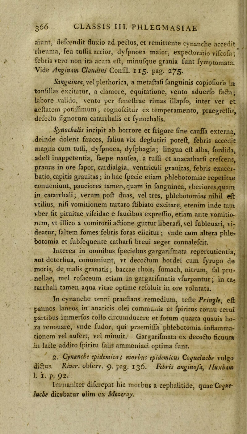 aiunt, defcendit fluxio ad pe£tus, et remittente cynanche accedit rheuma, feu tuflis acrior, dyfpnoea maior, expeftoratio vifcofa; * febris vero non ita acuta eft, minufque grauia funt fymptomata. Vide Anginam Claudini Conlil. II5. pag. 275. velplethorica, a metaftafi fangulnls copiofioris in tonfillas excitatur, a clamore, equitatione, vento aduerfo facla; labore valido, vento per feneftrae rimas illapfo, inter ver et aeftatem potiflimum j cognofcitur ex temperamento, praegreiTis, defeclu lignorum catarrhalis et fynochalis. Synochalis incipit ab horrore et frigore line cauffa externa, deinde dolent fauces, faliua vix deglutiri poteft, febris accedit magna cum tulfi, dyfpnoea, dyfphagia; lingua eft alba, fordida, adeft inappetentia, faepe naufea, a tulTi et anacatharfi crefcens, prauus in ore fapor, cardialgia, ventriculi grauitas, febris exacer- batio, capitis grauitas; in hac fpecie etiam phlebotomiae repetitae conueniunt, pauciores tamen, quam in fanguinea, vberiores,quain in catarrhali; verum poft duas, vel tres, phlebotomias nihil eft vtilius, nili vomitionem tartaro ftibiato excitare, etenim inde tam vber fit pituitae vifcidae e faucibus exprelTio, etiam ante vomitio- nem, vt illico a vomitorii actione guttur liberari, vel fubleuari, vi- deatur, faltem fomes febris foras eiicitur; vnde cum altera phle- botomia et fubfequente catharfi breui aeger conualefcit. Interea in omnibus fpeciebus gargarifmata repercutientla, aut deterfiua, conueniunt, vt decoflum hordei cum fyrupo de moris, de malis granatis; baccae rhois, fumach, nitrum, fal pru- nellae, mei rofaceum etiam in gargarifmatis vfurpantur; in ca^ tarrhali tamen aqua vitae optime refoluit ia ore volutata. In cynanche omni praeftans remedium, tefte Pringk, eft pannos laneos in anaticis olei communis et fpiritus cornu cerui partibus immerfos collo circumducere et fotum quarta quauis ho- ra renouare, vnde fudor, qui praemiffa phlebotomia inflamma- tionem vel aufert, vel minuit. Gargarifmata ex decocto ficuum in la£te addito fpiritu falis ammoniaci optima funt. 2. Cynanche cpidetHicn; tnorhns epidemicus Coqucluche vulgo diaus. River, obferv. 9. pag. 136. Febris anginofa, Huxham 1. i. p. 92. Immaniter diferepat hic morbus a ceplmlitide, quae Coqur luebe dicebatur elim ex Mezeray.