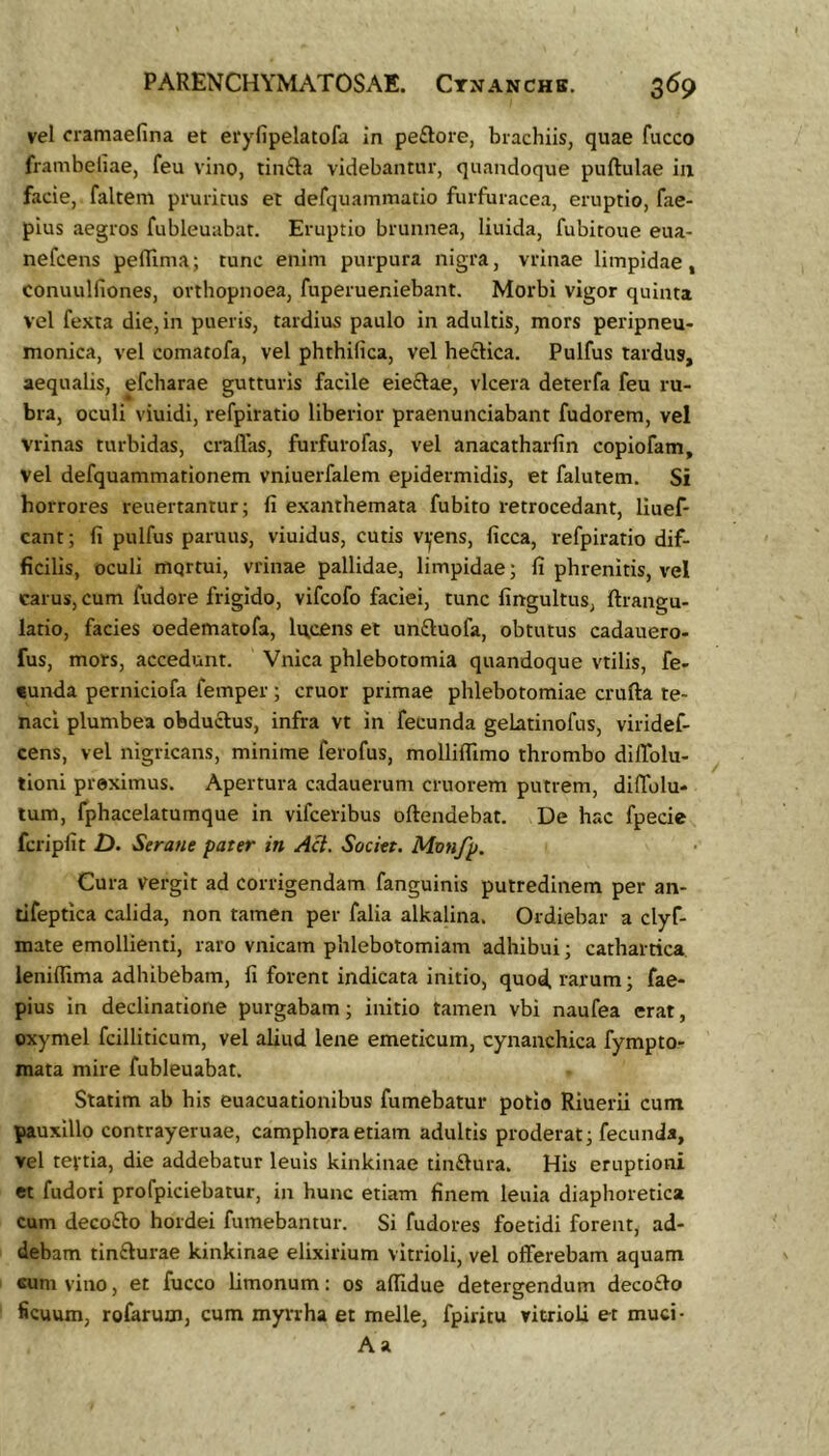 vel cramaefina et etyfipelatofa in peftore, brachiis, quae fucco frambeliae, feu vino, tin£la videbantur, quandoque puftulae iii facie, faltem pruritus el defquammatio furfuracea, eruptio, fae- pius aegros fubleuubat. Eruptio brunnea, liuida, fubitoue eua- nefcens peffima; tunc enim purpura nigra, vrinae limpidae, conuulfiones, orthopnoea, fuperueniebant. Morbi vigor quinta vel fexta die, in pueris, tardius paulo in adultis, mors peripneu- monica, vel comatofa, vel phthifica, vel heclica. Pulfus tardus, aequalis, efcharae gutturis facile eieftae, vlcera deterfa feu ru- bra, oculi viuidi, refpiratio liberior praenunciabant fudorem, vel Vrinas turbidas, craflas, furfurofas, vel anacatharfiii copiofam, vel defquammationem vniuerfalem epidermidis, et falutem. Si horrores reuertantur; fi exanthemata fubito retrocedant, lluef- cant; fi pulfus paruus, viuidus, cutis v^-ens, ficca, refpiratio dif- ficilis, oculi mqrtui, vrinae pallidae, limpidae; fi phrenitis, vel carus, cum fudore frigido, vifcofo faciei, tunc fingultus, ftrangu- latio, facies oedematofa, licens et unftuofa, obtutus cadauero- fus, mors, accedunt. Viiica phlebotomia quandoque vtilis, fe- «unda perniciofa femper ; eruor primae phlebotomiae crufta te- naci plumbea obductus, infra vt in fecunda gelatinofus, viridef- cens, vel nigricans, minime ferofus, molliflimo thrombo dilTolu- tioni preximus. Apertura cadauerum cruorem putrem, diffolu- tum, fphacelatumque in vifceribus oftendebat. De hac fpecie fcripfit D. Serane pater in Aci. Societ. Monfp. Cura vergit ad corrigendam fanguinis putredinem per an- tifeptica calida, non tamen per falia alkalina. Ordiebar a clyf- mate emollienti, raro vnicam phlebotomiam adhibui; cathartica. leniflima adhibebam, fi forent indicata initio, quod, rarum; fae- pius in declinatione purgabam; initio tamen vbi naufea erat, oxymel fcilliticum, vel aliud lene emeticum, cynanchica fympto- mata mire fubleuabat. Statim ab his euacuationibus fumebatur potio Riuerii cum pauxillo contrayeruae, camphora etiam adultis proderat; fecunda, vel tevtia, die addebatur leuls kinkinae tinftura. His eruptioni et fudori profpiciebatur, in hunc etiam finem leuia diaphoretica cum decodlo hordei fumebantur. Si fudores foetidi forent, ad- debam tin£lurae kinkinae elixirium vitrioli, vel offerebam aquam «um vino, et fucco Limonum: os afiidue detergendum deco£lo ficuum, rofarum, cum myrrha et meile, fpiritu vitrioli et muci- A a