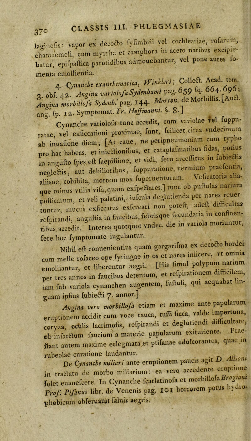 laainoSs: vapoi- ex decoao rylimbili vel coclilearlie, i-ofamm, chani-Ueli, cum myolir. et campltota In -aceto natibus exctpm- batut, ep.rpamca patotuiibus admonebantur, vel pone antes fo- menta emollientia. 4. Cynanche exanthematica, Winlderr, <3 obf. 42. Angina variolofaSydenbami pag-^SP ^ ' Mgma iorlJfi 6W»4;pag. 144- de Motbtlhs. [And. ang fp- 12. Symptomat. Fr. Hoffmanm. §. 8-J Cynancbe vaiiolofa tunc accedit, cum vaviolae vel fuppu- ratae, vel exliccationi proximae, funt, fcilicet circa vndecimum ab inuafione diem; [At cane, ne peripueuinomam cum typho pro hac habeas, et inieaionibus, et cataplafmatibus fidas potius in anaufto fpes eft faepiffime, et vidi, fero arccfiitus in fubicais negleftis, aut debiliorifius, fuppuratione, vermium praefenm, aliisue, cohibita, mortem mox fuperuenturam. \ ehcatoria alia- que minus vtilia vifa,quam exfpe£lares.] tunc ob puftulas narium ' pofticaium, et veli palatini,, iufcula deglutienda pm nmtur, mucus exficcatus e.fcreari non poteft, adeft difficultas refpirancli, anguffia in Ihucibus, febrisque fecundana in confluen- tibus accedit. Interea quotquot vndec. die in variola moriuntur, fere hoc fymptomate iugulantur. Nihil eft conuenientius quam gargarifma ex decoao hordet cum meile rofaceo ope fyringae in os et nares iniicere, vt omn^ emolliantur, et liberentur aegri. [His hmul po ypum per tres annos in faucibus detentum, et refpuationem difficile , iam fub variola cynanchen augentem, fuftuli, qui aequabat in- guam ipfius fubiecli 7* annor.] Angina vero morbillofa etiam et maxime ante papularum eruptionem accidit cum voce rauca, tuffi ficca, valde coryza, ochlis lacrimolis, refpirandi et deglutiendi difficultate, obinfai-aum faucium'a materie papularum exitunente. Prae- ftant autem maxime eclegmata.et ptifanae edulcorantes, quae.m subeolae curatione laudantur. ■ r, Jir De Cynanche vuUari ante eruptionem paucis agit ^on in traaatu de morbo miliarium: ea vero accedente eiupnone folet euanefcere. In Cynanche fcarlatinofa et morbillo a Pt of. Pifanus libr. de Venenis pag. 101 horrorem potu» ) lo- phobicum obferuaujt faluis aegiis.