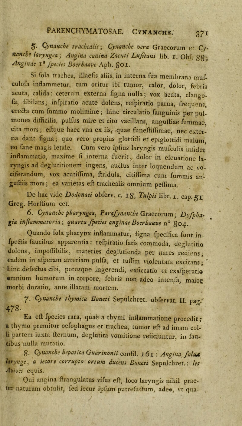 5. Cynanche trachealis-. Cynanche vera Graecorum er Cy- nancbe latyngca -, Angina canina Zacnti Lujitani lib. i. Obf. gg- Anginae 1^ Jpedes Boerhaave Aph. goi. Si fola trachea, illaefis aliis, in interna fua membrana inuf- culofa inflammetur, tum oritur ibi tumor, calor, dolor, fcbris acuta, calida: ceterum externa ligna nulla; vox acuta, clango- fa, libilans; infpiratio acute dolens, refpiratio parua, frequens, ere-Sla cum fummo molimine; hinc circulatio fanguinis per pul- mones difficilis, pulfus mire et cito vacillans, anguftiae fummae, cita mors; eftque haec vna ex iis, quae funeftiffimae, nec exter- na dant ligna; quo vero propius glottidi et epiglottidi malum, eo fane magis letale. Cum vero iplius laryngis mufculis inlidet inflammatio, maxime li interna fuerit, dolor in eleuatione la- ryngis ad deglutitionem ingens, au^us inter loquendum ac vo- ciferandum, vox acutiffima, ftridula, citiffima cum fummis an- guftiis mors; ea varietas eft trachealis omnium peffima. De hac vide Dodonaei obferv. c. ig, Tulpii libr. i. cap.^t Greg. Horllium cet. 6. Cynanche pharyngea, Parafynanche Gruezomm-, Dyfpha^ gia inflammatoria -, quarta/pedes anginae Boerbaave 804. Quando fola pharynx inflammatur, figna fpecifica funt in- fpeflis faucibus apparentia: refpiratio fatis commoda, deglutitio dolens, impoffibilis, materies degUuienda per nares rediens; eadem in afperam arteriam pulfa, et tulTim violentam excitans; ' hinc defectus cibi, potusque ingerendi, exficcatio et exafperatio •mnium humorum in corpore, febris non adeo intenfa, maio?; morbi duratio, ante illatam mortem. 7. Cynanche thymica Boneti Sepulchret. obfervat II pag' 478- Ea eft fpecies rara, quab a thymi inflammatione procedit j a thymo premitur oefophagus et trachea, tumor eft ad imam col- li partem iuxta fternum, deglutita vomitione reiiciuntur, in fau- cibus'nulla mutatio. 8- Cynanche hepatica Guarinonii conlil. i6l : Angina,/aluA larynge, a iecore corrupto ortum ducens Boneti Sepulchret.: les Avi-oes equis. Qui angina ftrangulatus vifus eft, loco laryngis nihil prae- ter naturam obtulit, fed iecur ipfum putrefaStum, ade®, vt qua-