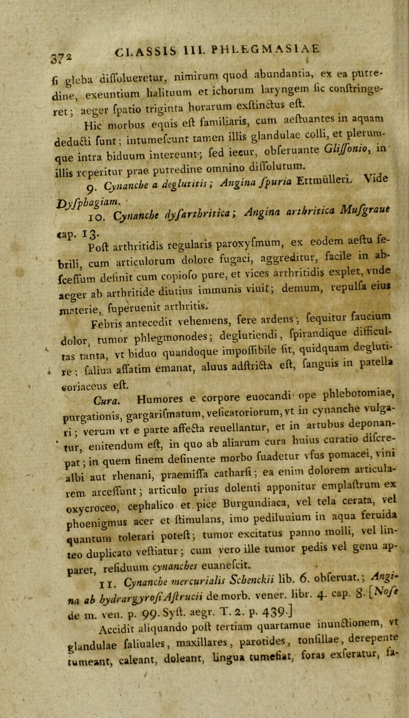 37^ fi eleba diffoluevetur, nimirum quod abundantia, ex ea putre- dine, exeuntium halituum et ichorum laryngem hc conftringe- ret • aecer fpatio triginta horarum exilinclus eft. ' Hic morbus equis eft familiaris, cum aeftuantes in aquam deduai funt; intumefcunt tamen illis glandulae colli et plerum- que intra biduum intereunt-; fed iecur, obferuante GUJfomo, m illis rcperitur prae putredine omnino diftolutum. 9. Cynanche a deglut it is; Angina ff una'EltxaxxWzci. Vide Dyfphag^ QKMfl«cie dyfarthritica; Angina arthritica Mufgraut ^Poft arthritidis regularis paroxyfmum, ex eodem aeftu fe- brili cum articulorum dolore fugaci, aggreditur, facile m ab- fceffum delinit cum copiofo pure, et vices arthritidis explet vnde aeger ab arthritide diutius immunis viuit; demum, repulfa eiu» materie, fuperuenit arthritis, Febris antecedit vehemens, fere ardens; fequitur faucium dolor tumor phlegmonodes; deglutiendi, fpirandique difficul- tas tanta, vt biduo quandoque impoflibile ht, quidquam degluti- i re; faliua affatim emanat, aluus adftriaa eft, fanguis in pate a toriaceus eft. . 1, L • Cura. Humores e corpore euocandi ope phlebotomiae, purgationis, gargarifmatum, velicatoriorum, vt in cynanche vulga- ri ■ verum vt e parte affeaa reuellantur, et in artubus deponan- • tur enitendum eft, in quo ab aliarum cura huius curatio difcre- pat • in quem finem defmente morbo fuadetur vfus pomacei, vmi albi aut rhenani, praemiffa catharfi; ea enim dolorem articula- rem arceffunt; articulo prius dolenti apponitur emplaftrum ex oxycroceo, cephalico et pice Burgundiaca, vel tela cerata, vel phoenigmus acer et ftimulans, imo pediluuium in aqua feruida quantum tolerari poteft; tumor excitatus panno molli, vel lin- teo duplicato veftiatur; cum vero Ule tumor pedis vel genu ap- paret refiduum cynanches euanefcit. *II. Cynanche mer cur i alis Scbenckii lib. 6. obferuat.; Angs- na ab hydrargyrofiAftrttcii de morb. vener. libr. 4. cap. 8- de m. ven. p. 99. Syft. aegr. T. 2. p. 439 ] Accidit aliquando poft tertiam quartamue inunaionem, vt glandulae faliuales, maxillares, parotides, tonlillae, derepente tumeant, caleant, doleant, lingua tumefiat, foras exferatur, a-
