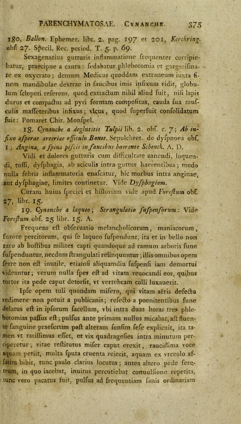 igo, Ballon. Ephemer. libr, 2. pag. 197 et 201, Kcrckring. obi’. 27- Sflecil. Rec. peiiod, T. 5. p. 69* Sexagenarius gutturis inflammatione frcfiuenter corripie- batur, praecipue a cantu : fodabatur phlebotomia et gargarifina- le ex oxycrato; demum Medicus quoddam extraneum iuxta fi- nem mandibulae dextrae in faucibus imis infixum vidit, globu- lum fclopeti referens, quod extraclum nihil aliud fuit, nili lapis durus et compaclus ad pyri formam compofitus, cauda fua muf- culis malTeteribus infixus; vicus, quod fuperfuit confolidatum fuit; Pomaret Chir. Monfpel. Ig. Cynanche a deglutitis Tulpii lib. 2. obf. c. 7; in- fixo afperae arteriae ojftculo Bonet. Sepulcbret. de dyfpnoea obf, I ■, Angina^ a fpina pifeis in faucibus haerente Scbenck. A. D. Vidi et dolores gutturis cum difficultate canendi, loquen- di, tulTi, dyfpbagia, ab aciculis intra guttur haerentibus ; modo nulla febris inflammatoria enafeatur, hic morbus intra anginae, aut dyfphagiae, limites continetur. Vide Dyfphagiam. Curam huius fpeciei et hiftoriam \ide apud Forejlum obf. 27, libr. 15. 19. Cynanche a laqueo y Strangulatio fufpenfqrum: Vide Forejlum obf 25 libr. 15. A. Frequens eft obferuatio melancholicorum, maniacorum, furore percitorum, qui fe laqueo fufpendunt, ita et in bello non raro ab hoftibus milites capti quandoque ad ramum arboris fune fufpenduntur, necdum ftrangulati relinquuntur; illis omnibus opem ferre non eft inutile, etiamli aliquamdiu fufpenfi iam demortui videantur; verum nulla fpes eft ad vitam reuocandi eos, quibus tortor ita pede caput detorfit, vt vertebram colli luxauerit. Ipfe opem tuli quondam mifero, qui vitam aeris defeftu redimere non potuit a publicanis; refecto a poenitentibus fune delatus eft in ipforum facellum, vbi intra duas horas tre.'» phle- botomias paflus eft; pulfus ante primam nullus micabat, aft fluen- te fanguine praefertim poft alteram fenfim fefe explicuit, ita ta- men vt rarifiimus effet, et vix quadragefies intra minutura per- ciperetur; vitae reftitutus mifer caput erexit, rauciftima voce aquam petiit, multa fputa cruenta reiecit, aquam ex vrceolo af- fatim bibit, tunc paulo clarius locutus; antea altero pede fere- trum, in quo iacebat, inuitus percutiebat conuullione repetita, tunc vero pacatus fuit, pulfus ad frequentiam fanis ordinariam