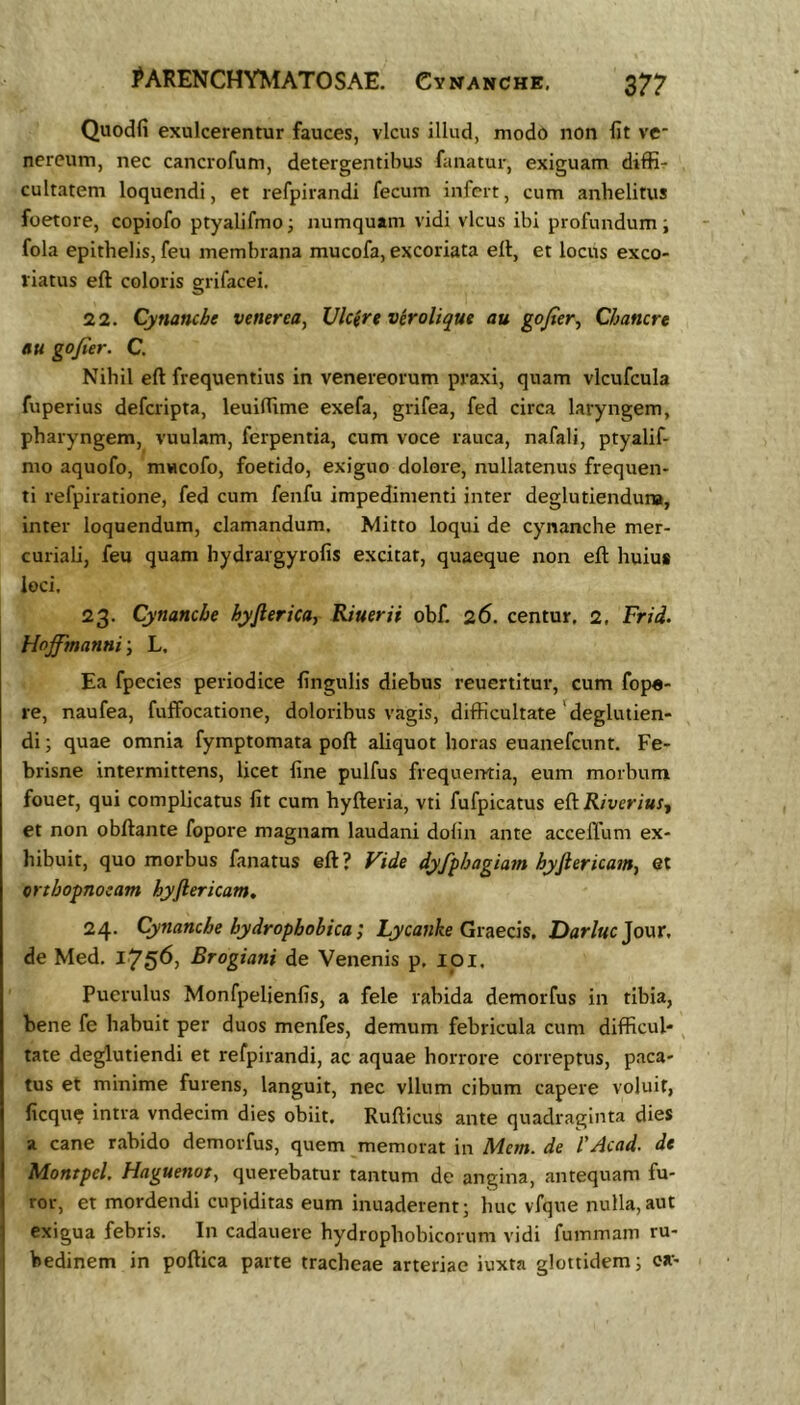 Quodfi exulcerentur fauces, vicus illud, modo non fit ve* nereum, nec cancrofum, detergentibus fanatur, exiguam diffi^ cultatem loquendi, et refpirandi fecum infert, cum anhelitus foetore, copiofo ptyalifmoi numquam vidi vicus ibi profundum; fola epithelis, feu membrana mucofa, excoriata ell, et locus exco- riatus eft coloris grifacei, 22. Cynanche venerea, Vlcirt virolique au gofier., Chanert au gojier. C. Nihil eft frequentius in Venereorum praxi, quam vlcufcula fuperius deferipta, leuiftime exefa, grifea, fed circa laryngem, pharyngem, vuulam, ferpentia, cum voce rauca, nafali, ptyalif- mo aquofo, mucofo, foetido, exiguo dolore, nullatenus frequen- ti refpiratione, fed cum fenfu impedimenti inter deglutienduna, inter loquendum, clamandum. Mitto loqui de cynanche mer- curiali, feu quam hydrargyrofis excitat, quaeque non eft huius loci. 23. Cynanche hyfierica, Riuerii obf. 26. centur. 2, Frid. Hojfmanni', L. Ea fpecies periodice finguHs diebus reuertitur, cum fope- re, naufea, fuffocatione, doloribus vagis, difficultate 'deglutien- di; quae omnia fymptomata poft aliquot horas euanefeunt. Fe- brisne intermittens, licet fine pulfus frequentia, eum morbum fouet, qui complicatus fit cum hyfteria, vti fufpicatus eftR/vcri«f, et non obftante fopore magnam laudani dofin ante acceflum ex- hibuit, quo morbus fanatus eft? Vide dyfphagia7n hyftericam^ et orthopnoeam hyftericam, 24. Cynanche bydropbobka; Lycanke Qv^ecis. Darluc]o\xx, de Med. i75^) Rfogiani de Venenis p. loi. Puerulus Monfpelienfis, a fele rabida demorfus in tibia, bene fe habuit per duos menfes, demum febricula cum difficul- ^ tate deglutiendi et refpirandi, ac aquae horrore correptus, paca- tus et minime furens, languit, nec vllum cibum capere voluit, ficqu? intra vndecim dies obiit. Rufticus ante quadraginta dies a cane rabido demorfus, quem memorat in Mm. VAcad. de Montpel. Haguenoty querebatur tantum de angina, antequam fu- ror, et mordendi cupiditas eum inuaderent; huc vfque nulla, aut exigua febris. In cadauere hydrophohicorum vidi fummam ru- bedinem in poftica parte tracheae arteriae iuxta glottidem; oa-