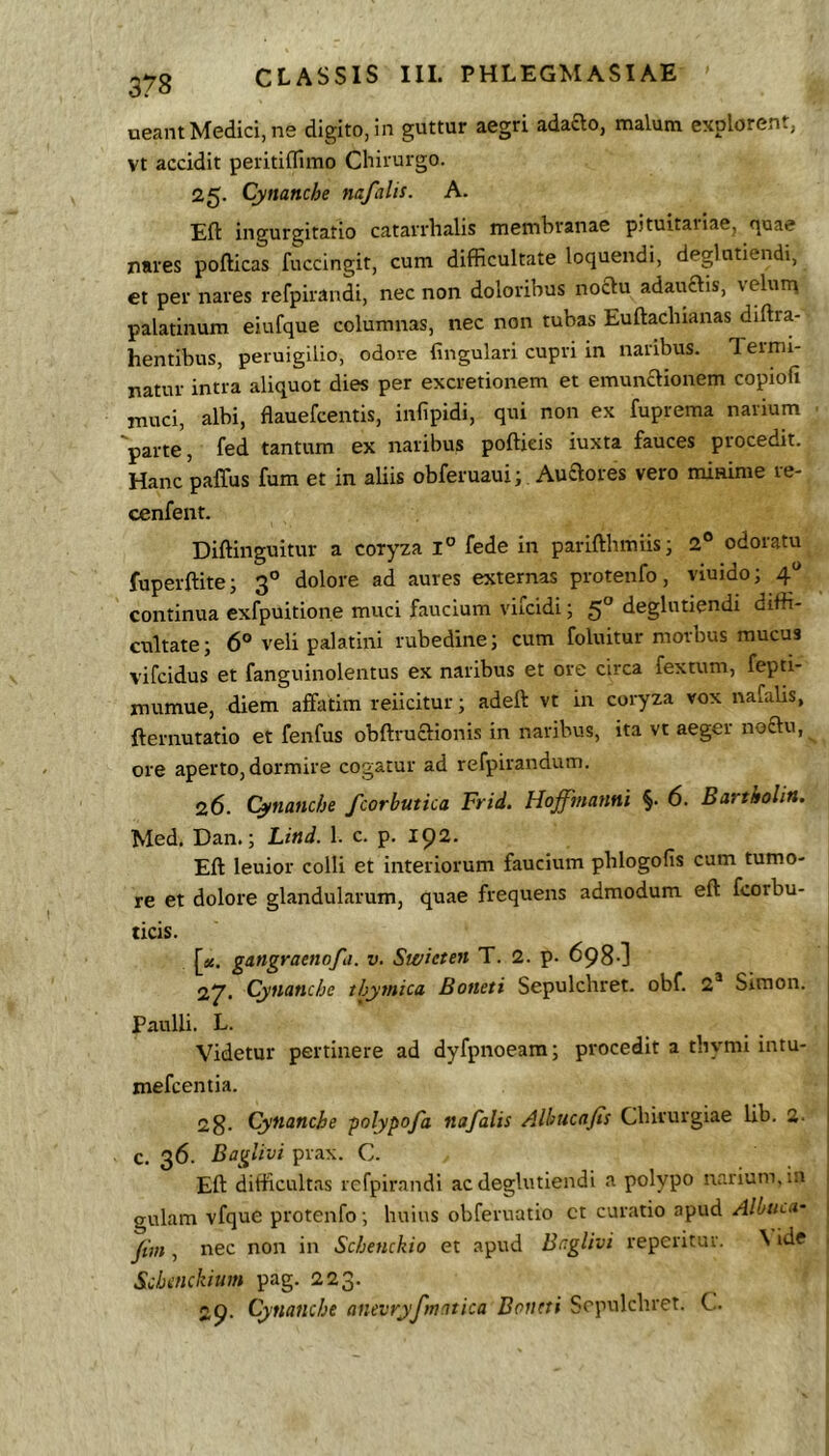 ueantMedici, ne digito, in guttur aegri adaao, malum explorent, Vt accidit peiitiflimo Chirurgo. 25. Cynanche nafalis. A. Eft ingurgitatio catarrhalis membranae pituitaiiae, quae nares pofticas fuccingit, cum difficultate loquendi, deglutiendi, et per nares refpirandi, nec non doloribus noftu adauftis, veluiq palatinum eiufque columnas, nec non tubas Euftachianas diftra- hentibus, peruigilio, odore lingulari cupri in naribus. Termi- natur intra aliquot dies per excretionem et emunaionem copiofi muci, albi, flauefcentis, infipidi, qui non ex fuprema narium 'parte, fed tantum ex naribus poftieis iuxta fauces procedit. Hanc paffus fum et in aliis obferuauii Auaores vero mimme re- cenfent. Diftinguitur a coryza fede in parifthmiis; 2° odoratu fuperftite; 3® dolore ad aures externas protenfo, viuido; 4“ continua exfpuitione muci faucium vifcidi; 5” deglutiendi diffi- cultate; 6® veli palatini rubedine; cum foluitur morbus raucus vifcidus et fanguinolentus ex naribus et ore circa fextum, fepti- mumue, diem affatim reiicitur; adeft vt in coryza vox nafalis, fternutatio et fenfus obftruaionis in naribus, ita vt aeger noftu, ore aperto, dormire cogatur ad refpirandum. 26. Cynanche fcorbutica Frid. Hoffmanni §. 6. Bartholin, Med. Dan.; Lind. 1. c. p. 192. Eft leuior colli et interiorum faucium phlogofis cum tumo- re et dolore glandularum, quae frequens admodum eft fcorbu- ticis. [«. gangraenofa. v. Swieten T. 2. p. 698-] 27. Cynanche thymica Boneti Sepulchret. obf. 2® Simon. j Paulli. L. . . j Videtur pertinere ad dyfpnoeam; procedit a thymi intu- | mefcentia. | 2g. Cynanche -polypofa nafalis Alhiicafis Chirurgiae lib. 2- j c. 36. Baglivi prax. C. Eft difficultas refpirandi ac deglutiendi a polypo narium, in 1 gulam vfque protenfo; huius obferuatio ct curatio apud1 Jim, nec non in Schenckio et apud Br.glivi reperituv. \ ide ■ Schcnckium pag. 223. 29. Cynanche anevryfmatica Boneti Sepulchret. C.