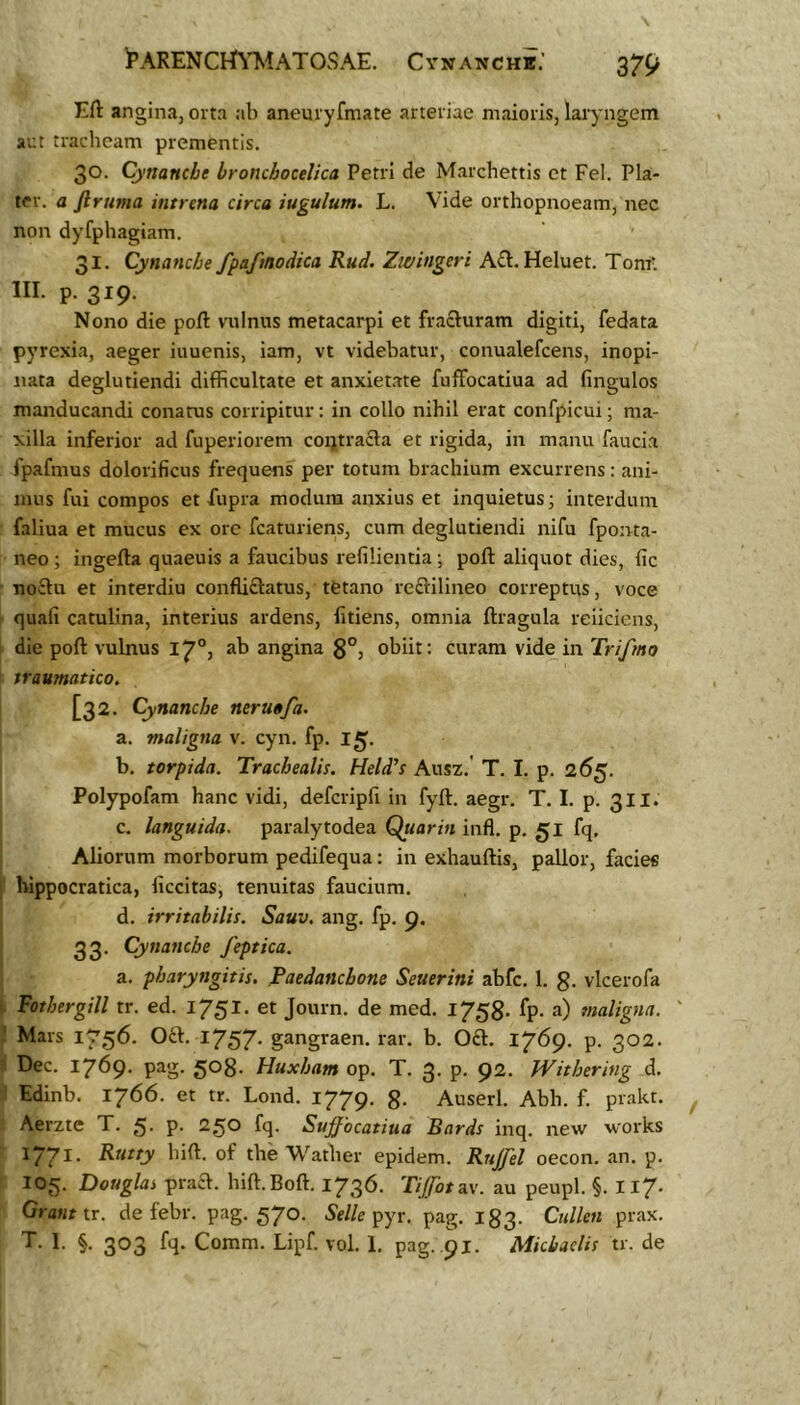 i^ARENCI^imTOSAE. Cynanchk.’ Eft angina, orta ab aneuryfmate arteriae maioris, laryngem aut tracheam prementis. 30. Cynanche bronchocelica Petri de Marchettis et Fel. Pla- ter. a ftruma intrena circa iugulum. L. Vide orthopnoeam, nec non dyfphagiam. 31. Cynanche fpafmodica Rud. Zwingeri A£l. Heluet. Tom-. III. p. 319. Nono die poft vulnus metacarpi et frafluram digiti, fedata pyrexia, aeger iuucnis, iam, vt videbatur, conualefcens, inopi- nata deglutiendi difficultate et anxiet.ate fufFocatiua ad fingulos manducandi conatus corripitur: in collo nihil erat confpicui; ma- xilla inferior ad fuperiorem coijtracla et rigida, in manu faucia fpafmus dolorificus frequens per totum brachium excurrens: ani- mus fui compos et fiipra modum anxius et inquietus; interdum faliua et mucus ex ore fcaturiens, cum deglutiendi nifu fponta- neo ; ingefta quaeuis a faucibus refilientia; poft aliquot dies, fic no£ln et interdiu confUftatus, tetano reftilineo correptus, voce quali catulina, interius ardens, litiens, omnia ftragula reiiciens, die poft vulnus 17°, ab angina 3°, obiit: curam vide in Trifmo traumatico. [32. Cynanche neruofa. a. maligna v. cyn. fp. 15. b. torpida. Trachealis. Held’s Ausz.' T. I. p. 265. Polypofam hanc vidi, defcripfi in fyft. aegr. T. I. p. 3II* c. languida, paralytodea Quarin infl. p. 51 fq, Aliorum morborum pedifequa: in exhauftis, pallor, facies 1 bippocratica, liccitas, tenuitas faucium. d. irritabilis. Sauv. ang. fp, 9. 33. Cynanche feptica. a. pharyngitis. Paedanchone Seuerini abfc. 1. g. vlcerofa i Vothergill tr. ed. 1751. et Journ. de med. 1758. fp. a) maligna. ' 1 Mars 1756. Oa. I757- gangraen. rar. b. 0£l. 1769. p. 302. i Dec. 1769- pag. Huxham op. T. 3. p. 92. Withering d. ' Edinb. 1766. et tr. Lond. 1779. g. Auserl. Abh. f. prakt. Aerzte T. 5- P- 250 fq. Suffocatiua Bards inq. new works 1771. Rutty bift. of the Wather epidem. Rujfel oecon. an. p. JOg. Douglas praa. hift.Boft. 1736. Tijfotuv. au peupl. §. II7. Grant ir. de febr. pag. 570. 5’e//e pyr. pag. 183. Cullen prax. T. I. §. 303 fq. Comm. Lipf. vol. 1. pag. .91. Miciaelis tr. de